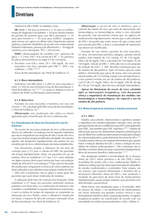 Diretrizes
Atualização da Diretriz Brasileira de Dislipidemias e Prevenção da Aterosclerose – 2017
Arq Bras Cardiol 2017; 109(2Supl.1):1-76
Definem-se ER e DASC no diabetes como:
ER: idade ≥ 48 anos no homem e ≥ 54 anos na mulher;
tempo de diagnóstico do diabetes > 10 anos; história familiar
de parente de primeiro grau com DCV prematura (< 55
anos para homem e < 65 anos para mulher); tabagismo
(pelo menos um cigarro no último mês); hipertensão arterial
sistêmica; síndrome metabólica, de acordo com a International
Diabetes Federation; presença de albuminúria > 30 mg/g de
creatinina e/ou retinopatia; TFG < 60 mL/min.
DASC: ultrassonografia de carótidas com presença de
placa > 1,5 mm; ITB < 0,9; escore de CAC > 10; presença
de placas ateroscleróticas na angio-CT de coronárias.
•	 Pacientes com LDL-c entre 70 e 189 mg/dL, do sexo
masculino com risco calculado pelo ERG > 20% e nas
mulheres > 10%.25,105,107
(Grau de Recomendação: IIa; Nível de Evidência: C).
6.1.3. Risco intermediário
Indivíduos com ERG entre 5 e 20% no sexo masculino e
entre 5 e 10% no sexo feminino (Grau de Recomendação: I;
Nível de Evidência: A),25,105,107
ou ainda os diabéticos sem os
critérios de DASC ou ER listados anteriormente.
6.1.4. Baixo risco
Pacientes do sexo masculino e feminino com risco em
10 anos < 5%, calculado pelo ERG (Grau de Recomendação:
I; Nível de Evidência: A).25
Observação: esta atualização não utiliza os fatores
agravantes para reclassificação do risco cardiovascular.
6.2. Estratificação De Risco Em Pacientes Em Uso De
Estatinas
Os escores de risco para avaliação do risco cardiovascular
devem ser utilizados na avaliação inicial naqueles indivíduos
que não se enquadram nas situações de alto e muito alto risco,
e que não recebam terapia modificadora de lípides. No entanto,
aqueles sob terapêutica hipolipemiante não podem ter sua
estratificação de risco e determinação das metas estabelecidas.
Este documento propõe a utilização de um fator de
correção para o CT para o cálculo do ERG em pacientes
sob terapia hipolipemiante. Assim, em pacientes em uso de
estatina, deve-se multiplicar o CT por 1,43, como utilizado
em alguns ensaios clínicos que tomam por base uma redução
média de 30% do CT com estatinas.108
Este valor foi derivado
de estudos que compararam a eficácia de várias estatinas nas
doses utilizadas e que admitem uma redução média de LDL-c
~ 30% com o tratamento. Isto se aplica à maior parte dos
pacientes que usam doses moderadas de estatinas.
A utilização deste fator de correção tem limitações. Pode
subestimar o CT basal nos pacientes utilizando estatinas
potentes e em doses altas, ou combinações de fármacos; não
considera a variabilidade na resposta individual ao tratamento,
e nem os efeitos do tempo de exposição ao tratamento na
atenuação do risco. Porém, como o colesterol é classificado
em faixas, o impacto do fator de correção é atenuado (Grau
de Recomendação: IIa; Nível de Evidência: C).
Observação: o escore de risco é dinâmico, pois o
controle dos fatores de risco, por meio de intervenções não
farmacológicas ou farmacológicas, reduz o risco calculado
do paciente. Este documento orienta que, na vigência de
medicamentos hipolipemiantes, mesmo que o valor absoluto
de LDL-c alcançado seja muito menor do que a meta atual
preconizada pelo ERG, a dose e a intensidade de tratamento
não devem ser modificadas.
Exemplo de caso clínico: paciente do sexo masculino,
61 anos, em prevenção primária, tabagista, pressão arterial
sistólica (não tratada) de 155 mmHg, CT de 210 mg/dL,
HDL-c de 40 mg/dL, LDL-c (calculado) de 140 mg/dL, TG de
150 mg/dL. Cálculo do ERG > 20% (alto risco) com proposta
de redução de LDL-c > 50%. Recebeu orientação para uso
de estatina de alta potência. Após 18 meses, procura outro
médico, informando que parou de fumar, está com pressão
arterial sistólica de 125 mmHg, tratada com anti-hipertensivo,
e traz exames recentes em uso de estatina de alta potência,
com CT de 111 mg/dL, HDL-c de 43 mg/dL, LDL de 38 mg/
dL e TG de 150 mg/dL, além de risco calculado intermediário.
Apesar da diminuição do escore de risco calculado
após as intervenções terapêuticas, este documento
reforça a importância da manutenção das medidas não
farmacológicas e farmacológicas, em especial o uso da
estatina de alta potência.
6.3. Metas terapêuticas absolutas e redução porcentual
6.3.1. LDL-c
Estudos caso-controle, observacionais e genéticos atestam
a importância do colesterol plasmático elevado como um dos
principais fatores de risco modificáveis para DCV, principalmente
para DAC, mas também para AVC isquêmico.109-111
Estudos de
intervenção, por sua vez, demonstram inequívoca diminuição da
taxa de desfechos cardiovasculares proporcionada pela redução
do colesterol plasmático, particularmente dos níveis de LDL-c.112
Grandes ensaios clínicos com estatinas demonstram que, quanto
maior a redução absoluta do LDL-c, maior a redução do risco
relativo de eventos cardiovasculares.112
Até o momento, não se
identifica um limiar abaixo do qual o tratamento hipolipemiante
deixa de promover benefício cardiovascular.112,113
Esta atualização mantém a recomendação de se alcançar
metas de LDL-c (meta primária) e de não HDL-c (meta
secundária) de acordo com o risco cardiovascular (Tabela 4),
embora reconheça que tais metas sejam derivadas de subanálises
de estudos randomizados e controlados. Estes ensaios, em
sua maioria, não testaram diretamente o benefício de se
alcançarem diferentes metas de LDL-c, mas avaliaram o
resultado da prescrição de doses fixas de medicamentos
hipolipemiantes, quase sempre estatinas, para pacientes com
determinadas características.
Desta forma, esta atualização passa a recomendar, além
do alcance de metas, o uso preferencial de medicamentos
nas doses utilizadas nos grandes ensaios clínicos e que
demonstraram benefício clínico. Esquematicamente, os regimes
terapêuticos podem ser classificados de acordo com sua
intensidade em reduzir porcentualmente o LDL-c (Tabela 5).
16
 
