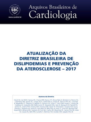 ATUALIZAÇÃO DA
DIRETRIZ BRASILEIRA DE
DISLIPIDEMIAS E PREVENÇÃO
DA ATEROSCLEROSE – 2017
Autores da Diretriz:
Faludi AA, Izar MCO, Saraiva JFK, Chacra APM, Bianco HT, Afiune Neto A, Bertolami A, Pereira AC,
Lottenberg AM, Sposito AC, Chagas ACP, Casella-Filho A, Simão AF, Alencar Filho AC, Caramelli
B, Magalhães CC, Magnoni D, Negrão CE, Ferreira CES, Scherr C, Feio CMA, Kovacs C, Araújo DB,
Calderaro D, Gualandro DM, Mello Junior EP, Alexandre ERG, Sato IE, Moriguchi EH, Rached FH,
Santos FC, Cesena FHY, Fonseca FAH, Fonseca HAR, Xavier HT, Pimentel IC, Giuliano ICB, Issa JS,
Diament J, Pesquero JB, Santos JE, Faria Neto JR, Melo Filho JX, Kato JT, Torres KP, Bertolami MC,
Assad MHV, Miname MH, Scartezini M, Forti NA, Coelho OR, Maranhão RC, Santos Filho RD, Alves
RJ, Cassani RL, Betti RTB, Carvalho T, Martinez TLR, Giraldez VZR, Salgado Filho W
 