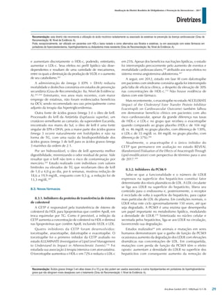 Diretrizes
Atualização da Diretriz Brasileira de Dislipidemias e Prevenção da Aterosclerose – 2017
Arq Bras Cardiol 2017; 109(2Supl.1):1-76
e aumentam discretamente o HDL-c, podendo, entretanto,
aumentar o LDL-c. Seus efeitos no perfil lipídico são dose-
dependentes e resultam de uma variedade de mecanismos,
entre os quais a diminuição da produção de VLDL e o aumento
de seu catabolismo.262
A administração de ômega 3 (EPA + DHA) reduziu
mortalidade e desfechos coronários em estudos de prevenção
secundária (Grau de Recomendação: IIa; Nível de Evidência:
A).263,264
Entretanto, nos anos mais recentes, com maior
emprego de estatinas, não foram evidenciados benefícios
na DCV, sendo recomendado seu uso principalmente como
adjunto da terapia das hipertrigliceridemias.
Outra fonte de ácidos graxos ômega 3 é o óleo de krill.
Processado do krill da Antártida (Euphausia superba), um
crustáceo semelhante ao camarão, da superordem Eucarida,
encontrado nos mares do Sul, o óleo de krill é uma fonte
singular de EPA e DHA, pois a maior parte dos ácidos graxos
ômega 3 ocorre naturalmente em fosfolípides e não na
forma de TG, com uma razão da biodisponibilidade dos
ácidos graxos ômega 3 de krill para os ácidos graxos ômega
3 marinhos da ordem de 2:1.
Por ser hidrossolúvel, o óleo de krill apresenta melhor
digestibilidade, minimizando o odor residual de peixe. Vale
ressaltar que o krill não tem o risco de contaminação por
mercúrio.265
Estudo realizado com indivíduos com valores
limítrofes ou elevados de TG que receberam óleo de krill
de 1,0 a 4,0 g ao dia, por 6 semanas, mostrou redução de
18,6 a 19,9 mg/dL, enquanto com 0,5 g, a redução foi de
13,3 mg/dL.265
8.3. Novos fármacos
8.3.1. Inibidores da proteína de transferência de ésteres
de colesterol
A CETP é responsável pela transferência de ésteres de
colesterol da HDL para lipoproteínas que contêm ApoB, em
troca equimolar por TG. Como é previsível, a inibição da
CETP aumenta a concentração de colesterol na HDL e diminui
nas lipoproteínas que contêm ApoB, incluindo VLDL e LDL.
Quatro inibidores da CETP foram desenvolvidos:
torcetrapibe, anacetrapibe, dalcetrapibe e evacetrapibe. O
torcetrapibe foi o primeiro inibidor da CETP avaliado no
estudo ILLUMINATE (Investigation of Lipid Level Management
to Understand its Impact in Atherosclerotic Events).116
Foi
estudada sua associação à terapia intensiva com atorvastatina.
O torcetrapibe aumentou o HDL-c em 72% e reduziu o LDL-c
em 25%. Apesar dos benefícios nas frações lipídicas, o estudo
foi interrompido precocemente pelo aumento de eventos e
mortalidade cardiovasculares,266
atribuído aos seus efeitos no
sistema renina-angiotensina-aldosterona.267
A seguir, em 2012, estudo em fase III com dalcetrapibe
em pacientes com síndrome coronária aguda foi interrompido
pela falta de eficácia clínica, a despeito da elevação de 30%
nas concentrações de HDL-c.112
Não houve evidência de
danos com este fármaco.
Mais recentemente, o evacetrapibe no estudo ACCELERATE
(Impact of the Cholesteryl Ester Transfer Protein Inhibitor
Evacetrapib on Cardiovascular Outcome) também falhou
em demonstrar benefício clínico em pacientes com alto
risco cardiovascular, apesar da grande diferença nas taxas
de HDL-c e LDL-c no grupo que recebeu o evacetrapibe
quando comparado ao grupo placebo (HDL-c de 104 mg/
dL vs. 46 mg/dL no grupo placebo, com diferença de 130%,
e LDL-c de 55 mg/dL vs. 84 mg/dL no grupo placebo, com
diferença de 37%).268
Atualmente, o anacetrapibe é o único inibidor do
CETP que permanece em avaliação no estudo REVEAL
(Randomized EValuation of the Effects of Anacetrapib Through
Lipid-modification) com perspectiva de término para o ano
de 2017.269
8.3.2. Inibidores da PCSK-9
Sabe-se que a funcionalidade e o número de LDLR
expressos na superfície dos hepatócitos constitui fator
determinante dos níveis plasmáticos de LDL. A LDL circulante
se liga aos LDLR na superfície do hepatócito, libera seu
conteúdo para o endossoma e, posteriormente, o receptor
é reciclado de volta à superfície do hepatócito, para captar
mais partículas de LDL do plasma. Em condições normais, o
LDLR refaz este ciclo aproximadamente 150 vezes, até que
seja degradado. A PCSK9 é uma enzima que desempenha
um papel importante no metabolismo lipídico, modulando
a densidade de LDLR.270
Sintetizada no núcleo celular e
secretada pelos hepatócitos, liga-se aos LDLR na circulação,
favorecendo sua degradação.
Estudos realizados64
em animais e mutações em seres
humanos demonstraram que o ganho de função da PCSK9
ocasionava aumento da degradação dos LDLR com elevações
dramáticas nas concentrações de LDL. Em contrapartida,
mutações com perda de função da PCSK9 têm o efeito
oposto: aumentam a densidade do LDLR na superfície dos
hepatócitos com consequente aumento da remoção de
Recomendação: esta diretriz não recomenda a utilização do ácido nicotínico isoladamente ou associado às estatinas na prevenção da doença cardiovascular (Grau de
Recomendação: III; Nível de Evidência: A).
Pode, excepcionalmente, ser utilizado em pacientes com HDL-c baixo isolado e como alternativa aos fibratos e estatinas, ou em associação com estes fármacos em
portadores de hipercolesterolemia, hipertrigliceridemia ou dislipidemia mista resistente (Grau de Recomendação: IIa; Nível de Evidência: A).
Recomendação: Ácidos graxos ômega 3 em altas doses (4 a 10 g ao dia) podem ser usados associados a outros hipolipemiantes em portadores de hipertrigliceridemia
grave que não atingiram níveis desejáveis com o tratamento (Grau de Recomendação: I; Nível de Evidência: A).
29
 
