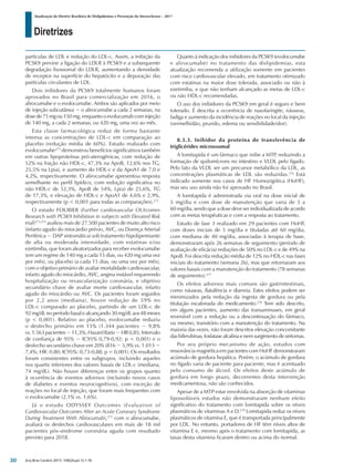 Diretrizes
Atualização da Diretriz Brasileira de Dislipidemias e Prevenção da Aterosclerose – 2017
Arq Bras Cardiol 2017; 109(2Supl.1):1-76
partículas de LDL e redução do LDL-c. Assim, a inibição da
PCSK9 previne a ligação do LDLR à PCSK9 e a subsequente
degradação lisossomal do LDLR, aumentando a densidade
de receptor na superfície do hepatócito e a depuração das
partículas circulantes de LDL.
Dois inibidores da PCSK9 totalmente humanos foram
aprovados no Brasil para comercialização em 2016, o
alirocumabe e o evolocumabe. Ambos são aplicados por meio
de injeção subcutânea − o alirocumabe a cada 2 semanas, na
dose de 75 mg ou 150 mg, enquanto o evolucumab com injeção
de 140 mg, a cada 2 semanas, ou 420 mg, uma vez ao mês.
Esta classe farmacológica reduz de forma bastante
intensa as concentrações de LDL-c em comparação ao
placebo (redução média de 60%). Estudo realizado com
evolocumabe271
demonstrou benefícios significativos também
em outras lipoproteínas pró-aterogênicas, com redução de
52% na fração não HDL-c, 47,3% na ApoB, 12,6% nos TG,
25,5% na Lp(a), e aumento do HDL-c e da ApoA1 de 7,0 e
4,2%, respectivamente. O alirocumabe apresentou resposta
semelhante no perfil lipídico, com redução significativa no
não HDL-c de 52,3%, ApoB de 54%, Lp(a) de 25,6%, TG
de 17,3%, e elevação de HDL-c e ApoA1 de 4,6% e 2,9%,
respectivamente (p < 0,001 para todas as comparações).272
O estudo FOURIER (Further cardiovascular OUtcomes
Research with PCSK9 Inhibition in subjects with Elevated Risk
trial)273,274
avaliou mais de 27.500 pacientes de muito alto risco
(infarto agudo do miocárdio prévio, AVC, ou Doença Arterial
Periférica − DAP sintomática) sob tratamento hipolipemiante
de alta ou moderada intensidade, com estatinas e/ou
ezetimiba, que foram aleatorizados para receber evolocumabe
(em um regime de 140 mg a cada 15 dias, ou 420 mg uma vez
por mês), ou placebo (a cada 15 dias, ou uma vez por mês),
com o objetivo primário de avaliar mortalidade cardiovascular,
infarto agudo do miocárdio, AVC, angina instável requerendo
hospitalização ou revascularização coronária, e objetivo
secundário chave de avaliar morte cardiovascular, infarto
agudo do miocárdio ou AVC. Os pacientes foram seguidos
por 2,2 anos (mediana), houve redução de 59% no
LDL-c comparado ao placebo, partindo de um LDL-c de
92mg/dLnoperíodobasalealcançando30mg/dLaos48meses
(p < 0,001). Relativo ao placebo, evolocumabe reduziu
o desfecho primário em 15% (1.344 pacientes − 9,8%
vs.1.563pacientes−11,3%;HazardRatio−HR0,85;Intervalo
de confiança de 95% − IC95% 0,79-0,92; p < 0,001) e o
desfecho secundário chave em 20% (816 − 5,9% vs. 1.013 −
7,4%; HR: 0.80; IC95%: 0,73-0,88; p < 0,001). Os resultados
foram consistentes entre os subgrupos, incluindo aqueles
nos quartis inferiores dos valores basais de LDL-c (mediana,
74 mg/dL). Não houve diferenças entre os grupos quanto
à ocorrência de eventos adversos (incluindo novos casos
de diabetes e eventos neurocognitivos), com exceção de
reações no local de injeção, que foram mais frequentes com
o evolocumabe (2,1% vs. 1,6%).
Já o estudo ODYSSEY Outcomes (Evaluation of
Cardiovascular Outcomes After an Acute Coronary Syndrome
During Treatment With Alirocumab),275
com o alirocumabe,
avaliará os desfechos cardiovasculares em mais de 18 mil
pacientes pós-síndrome coronária aguda com resultado
previsto para 2018.
Quanto à indicação dos inibidores da PCSK9 (evolocumabe
e alirocumabe) no tratamento das dislipidemias, esta
atualização recomenda a utilização somente em pacientes
com risco cardiovascular elevado, em tratamento otimizado
com estatinas na maior dose tolerada, associado ou não à
ezetimiba, e que não tenham alcançado as metas de LDL-c
ou não HDL-c recomendadas.
O uso dos inibidores da PCSK9 em geral é seguro e bem
tolerado. É descrita a ocorrência de nasofaringite, náuseas,
fadiga e aumento da incidência de reações no local da injeção
(vermelhidão, prurido, edema ou sensibilidade/dor).
8.3.3. Inibidor da proteína de transferência de
triglicérides microssomal
A lomitapida é um fármaco que inibe a MTP, reduzindo a
formação de quilomícrons no intestino e VLDL pelo fígado.
Pelo fato da VLDL ser um precursor metabólico da LDL, as
concentrações plasmáticas de LDL são reduzidas.276
Está
indicado somente nos casos de HF Homozigótica (HoHF),
mas seu uso ainda não foi aprovado no Brasil.
A lomitapida é administrada via oral na dose inicial de
5 mg/dia e com dose de manutenção que varia de 5 a
60 mg/dia, sendo que a dose deve ser individualizada de acordo
com as metas terapêuticas e com a resposta ao tratamento.
Estudo de fase 3 realizado em 29 pacientes com HoHF,
com doses iniciais de 5 mg/dia e tituladas até 60 mg/dia,
com mediana de 40 mg/dia, associadas à terapia de base,
demonstraram após 26 semanas de seguimento (período de
avaliação de eficácia) reduções de 50% no LDL-c e de 49% na
ApoB. Foi descrita redução média de 12% no HDL-c nas fases
iniciais do tratamento (semana 26), mas que retornaram aos
valores basais com a manutenção do tratamento (78 semanas
de seguimento).277
Os efeitos adversos mais comuns são gastrintestinais,
como náuseas, flatulência e diarreia. Estes efeitos podem ser
minimizados pela redução da ingesta de gordura ou pela
titulação escalonada do medicamento.278
Tem sido descrito,
em alguns pacientes, aumento das transaminases, em geral
reversível com a redução ou a descontinuação do fármaco,
ou mesmo, transitório com a manutenção do tratamento. Na
maioria das vezes, não foram descritos elevação concomitante
das bilirrubinas, fosfatase alcalina e nem surgimento de sintomas.
Por seu próprio mecanismo de ação, estudos com
ressonância magnética em pacientes com HoHF demonstraram
acúmulo de gordura hepática. Porém, o acúmulo de gordura
no fígado varia de paciente para paciente, mas é acentuado
pelo consumo de álcool. Os efeitos deste acúmulo de
gordura em longo prazo, decorrentes desta intervenção
medicamentosa, não são conhecidos.
Apesar de a MTP estar envolvida na absorção de vitaminas
lipossolúveis estudos não demonstraram nenhum efeito
significativo do tratamento com lomitapida sobre os níveis
plasmáticos de vitaminas A e D.278
Lomitapida reduz os níveis
plasmáticos de vitamina E, que é transportada principalmente
por LDL. No entanto, portadores de HF têm níveis altos de
vitamina E e, mesmo após o tratamento com lomitapida, as
taxas desta vitamina ficaram dentro ou acima do normal.
30
 