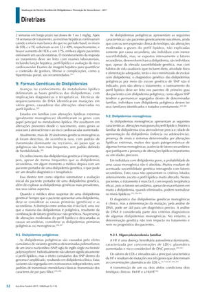 Diretrizes
Atualização da Diretriz Brasileira de Dislipidemias e Prevenção da Aterosclerose – 2017
Arq Bras Cardiol 2017; 109(2Supl.1):1-76
2 semanas em longo prazo nas doses de 1 ou 3 mg/kg. Após
78 semanas de tratamento, as enzimas hepáticas continuaram
caindo a níveis mais baixos do que no período basal, os níveis
de LDL-c e TG reduziram-se em 52 e 40%, respectivamente, e
houve aumento de HDL-c em 37%, embora alguns pacientes
estivessem em uso de estatinas. O monitoramento da resposta
ao tratamento deve ser feito com exames laboratoriais,
incluindo função hepática, perfil lipídico e avaliação do risco
cardiovascular. Exames de imagem hepática para quantificar
o conteúdo de gordura, fibrose e complicações, como a
hipertensão portal, são recomendados.294
9. Formas Genéticas de Dislipidemias
Avanços no conhecimento do metabolismo lipídico
delinearam as bases genéticas das dislipidemias, com
implicações diagnósticas e terapêuticas. Técnicas de
sequenciamento de DNA identificaram mutações em
vários genes, causadoras das alterações observadas no
perfil lipídico.295
Estudos em famílias com alterações lipídicas extremas
(geralmente monogênicas) identificaram os genes com
papel principal no metabolismo lipídico. Por resultarem em
alterações presentes desde o nascimento, estes genes se
associam à aterosclerose e ao risco cardiovascular aumentado.
Atualmente, mais de 20 síndromes genéticas monogênicas
já foram descritas, de ocorrência rara, com padrão de
transmissão dominante ou recessivo, ao passo que as
poligênicas são bem mais frequentes, sem padrão definido
de herdabilidade.295
O conhecimento das dislipidemias genéticas é importante,
pois, apesar de menos frequentes que as dislipidemias
secundárias, em algum momento o médico depara com um
paciente portador de uma dislipidemia genética, o que pode
ser um desafio diagnóstico e terapêutico.
Essa diretriz tem como objetivo sistematizar a avaliação
inicial do paciente portador de uma dislipidemia genética,
além de explorar as dislipidemias genéticas mais prevalentes,
nos seus vários aspectos.
Quando o médico deve suspeitar de uma dislipidemia
genética? Sempre que o paciente apresentar uma dislipidemia,
deve-se considerar as causas primárias (genéticas) e as
secundárias. A distinção entre ambas não é tão fácil, uma vez
que a maioria das dislipidemias é poligênica, resultante da
combinação de fatores genéticos e não genéticos. Na presença
de alterações moderadas do perfil lipídico e descartadas as
causas secundárias, considerar as dislipidemias primárias
poligênicas ou monogênicas.296,297
9.1. Dislipidemias poligênicas
As dislipidemias poligênicas são causadas pelo efeito
cumulativo de variantes genéticas denominadas polimorfismos
de um único nucleotídeo (SNP, sigla do inglês single nucleotide
polymorphism). Individualmente não alteram significativamente
o perfil lipídico, mas o efeito cumulativo dos SNP dentro do
genoma é amplificado, resultando em dislipidemia clínica. Estas
variantes são segregadas em cromossomos independentes, sem
padrões de transmissão mendeliana clássicas (transmissão dos
caracteres de pai para filho).295,298
As dislipidemias poligênicas apresentam as seguintes
características: são pacientes geneticamente suscetíveis, ainda
que com ou sem expressão clínica do fenótipo; são alterações
moderadas a graves do perfil lipídico, não explicadas
somente por causa secundária; são indivíduos com menor
suscetibilidade, mas, se expostos intensamente a fatores
secundários, desenvolvem franca dislipidemia; são indivíduos
que, apesar da elevada suscetibilidade genética, mas com
hábitos de vida saudáveis (que incluem dieta, atividade física
e alimentação adequada), terão o risco minimizado de evoluir
com dislipidemia; o diagnóstico genético das dislipidemias
poligênicas por meio do escore genético de SNP não é
indicado, pois não altera o tratamento; o rastreamento do
perfil lipídico deve ser feito nos parentes de primeiro grau
dos pacientes com dislipidemia poligênica; como alguns SNP
tendem a permanecer segregados dentro de determinadas
famílias, indivíduos com dislipidemia poligênica devem ter
seus familiares identificados e tratados corretamente.299,300
9.2. Dislipidemias monogênicas
As dislipidemias monogênicas apresentam as seguintes
características: alterações mais graves do perfil lipídico; histórico
familiar de dislipidemia e/ou aterosclerose precoce; idade de
apresentação da dislipidemia (infância ou adolescência);
presença de sinais e sintomas determinados por alterações
lipídicas extremas, muitos dos quais patognomônicos de
algumas formas monogênicas; ausência de fatores secundários
que justifiquem a presença de alterações lipídicas importantes
ou em idades precoces.
Em indivíduos com dislipidemia grave, a probabilidade de
uma causa monogênica não é absoluta. Muitos resultam de
acentuada suscetibilidade genética interagindo com fatores
secundários. Estes casos não apresentam os critérios listados
anteriormente, exceto o perfil lipídico muito alterado. Nestes
pacientes, o tratamento é mais fácil, com resposta terapêutica
eficaz, pois os fatores secundários, apesar de exacerbarem em
muito a dislipidemia, quando eliminados, podem normalizar
os níveis lipídicos.295,298,299
O diagnóstico das dislipidemias genéticas monogênicas
é clínico, mas a determinação da mutação, pela análise de
DNA, pode ser útil para um diagnóstico preciso. A análise
de DNA é considerada parte dos critérios diagnósticos
de algumas dislipidemias monogênicas. No entanto, a
determinação genética não tem impacto no tratamento e
nem no prognóstico dos pacientes.
9.2.1. Hipercolesterolemia familiar
A HF é uma doença hereditária autossômica dominante,
caracterizada por concentrações de LDL-c plasmático
aumentadas e risco considerável de DAC precoce.295,301
Os valores de LDL-c elevados são a principal característica
da HF e resultam de mutações nos três genes que determinam
as concentrações plasmáticas do LDL-c.64,71,83,87,302,303
A transmissão de um ou dois alelos condiciona dois
fenótipos clínicos: HeHF e a HoHF.302
32
 