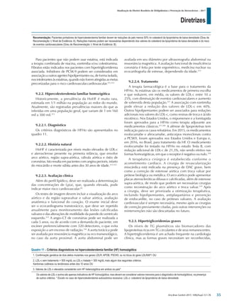 Diretrizes
Atualização da Diretriz Brasileira de Dislipidemias e Prevenção da Aterosclerose – 2017
Arq Bras Cardiol 2017; 109(2Supl.1):1-76
Para pacientes que não podem usar estatina, está indicada
a terapia combinada de niacina, ezetimiba e/ou colestiramina.
Fibratos estão indicados nos pacientes com hipertrigliceridemia
associada. Inibidores de PCSK-9 podem ser considerados em
associaçãoaoutrosagenteshipolipemiantesou,deformaisolada,
nosintolerantesàsestatinas,quandonãoforematingidasasmetas
preconizadas para o risco cardiovascular.cardiovascular.311,312
9.2.2. Hipercolesterolemia familiar homozigótica
Historicamente, a prevalência da HoHF é muito rara,
estimada em 1/1 milhão na população ao redor do mundo.
Atualmente, são registradas prevalências maiores do que as
inferidas em uma população geral, que variam de 1 em 160
mil a 300 mil.313
9.2.2.1. Diagnóstico
Os critérios diagnósticos de HFHo são apresentados no
quadro 11.
9.2.2.2. História natural
HoHF é caracterizada por níveis muito elevados de LDL-c
e aterosclerose presente na primeira infância, que envolve
arco aórtico, região supra-aórtica, válvula aórtica e óstio de
coronárias. Isto resulta em pacientes com angina pectoris, infarto
do miocárdio e morte súbita antes dos 30 anos de idade.313-315
9.2.2.3. Avaliação clínica
Além do perfil lipídico, deve ser realizada a determinação
das concentrações de Lp(a), que, quando elevada, pode
indicar maior risco cardiovascular.69
Os testes de imagem devem incluir a visualização do arco
aórtico e da região supravalvar e valvar aórtica, avaliação
anatômica e funcional do coração. O exame inicial deve
ser o ecocardiograma transtorácico, que deve ser repetido
anualmente para monitoramento das lesões calcificadas
valvares e das alterações de motilidade da parede do ventrículo
esquerdo.315
A angio-CT de coronárias pode ser realizada a
cada 5 anos, ou de acordo com a demanda do paciente, em
escâner preferencialmente com 320 detectores, o que evita
exposição a um excesso de radiação.316
A aorta torácica pode
ser avaliada por ressonância magnética ou eco transesofágico,
no caso da aorta proximal. A aorta abdominal pode ser
avaliada em seu diâmetro por ultrasonografia abdominal ou
ressonância magnética. A avaliação funcional de insuficiência
coronária é feita por teste ergométrico, medicina nuclear ou
ecocardiografia de estresse, dependendo da idade.315
9.2.2.4. Tratamento
A terapia farmacológica é a base para o tratamento da
HFHo. As estatinas são os medicamentos de primeira escolha
e que reduzem, em média, os valores de LDL-c entre 10 a
25%, com diminuição de eventos cardiovasculares e aumento
de sobrevida desta população.317
A associação com ezetimiba
pode elevar a redução dos valores de LDL-c em 40%.
Outros hipolipemiantes podem ser associados para reduções
adicionais nos valores do LDL-c, como resinas de troca e ácido
nicotínico. Nos Estados Unidos, o mipomersen e a lomitapida
foram aprovados para a HFHo como terapia adjuvante aos
medicamentos clássicos.277,281
A aférese de lipoproteínas tem
indicação para os casos refratários. Em 2015, os medicamentos
evolocumabe e alirocumabe, anticorpos monoclonais contra
a PCSK9, foram aprovados nos Estados Unidos e Europa e,
em 2016, no Brasil, para tratamento da HF. O medicamento
evolocumabe foi testado na HFHo no estudo Tesla B, com
redução adicional de LDL-c de 21,3%, não sendo efetivo nas
formas homozigóticas, em que o receptor é negativo ou nulo.318
A terapêutica cirúrgica é estabelecida conforme o
acometimento cardíaco. A cirurgia de revascularização
miocárdica está indicada na presença de DAC grave, bem
como a correção de estenose aórtica com troca valvar por
prótese biológica ou metálica. O arco aórtico pode apresentar
placas ateroscleróticas difusas e calcificadas, além de estenose
supra-aórtica, de modo que podem ser necessárias cirurgias
como reconstrução do arco aórtico e troca valvar.319
Após
a cirurgia, deve ser priorizada a otimização terapêutica,
incluindo hipolipemiantes, antiplaquetários e prevenção
de endocardite, no caso de próteses valvares. A avaliação
cardiovascular é sempre necessária, mesmo após as cirurgias
de correção previamente citadas, pois outras intervenções ou
reintervenções não são descartadas no futuro.
9.2.3. Hipertrigliceridemias graves
Os níveis de TG plasmáticos são biomarcadores das
lipoproteínas ricas em TG circulantes e de seus remanescentes.
A hipertrigliceridemia é um achado frequente na cardiologia
clínica, mas as formas graves necessitam ser reconhecidas,
Recomendação: Pacientes portadores de hipercolesterolemia familiar devem ter reduções de pelo menos 50% no colesterol da lipoproteína de baixa densidade (Grau de
Recomendação: I; Nível de Evidência: A). Reduções maiores podem ser necessárias dependendo dos valores do colesterol da lipoproteína de baixa densidade e do risco
de eventos cardiovasculares (Grau de Recomendação: I; Nível de Evidência: B).
Quadro 11 – Critérios diagnósticos na hipercolesterolemia familiar (HF) homozigótica
1. Confirmação genética de dois alelos mutantes nos genes LDLR, APOB, PSCK9, ou no lócus do gene LDLRAP1 OU
2. LDL-c sem tratamento > 500 mg/dL ou LDL-c tratada > 300 mg/dL mais algum dos seguintes critérios:
Xantomas cutâneos ou tendinosos antes dos 10 anos OU
3. Valores de LDL-c elevados consistente com HF heterozigótica em ambos os pais*
Os valores de LDL-c acima são apenas indicativos de HF homozigótica, mas devem-se considerar valores menores para o diagnóstico de homozigóticos, na presença
de outros critérios. * Exceto no caso de hipercolesterolemia autossômica recessiva. LDL-c: colesterol da lipoproteína de baixa densidade.
35
 