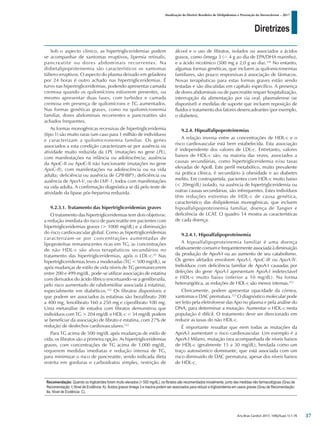 Diretrizes
Atualização da Diretriz Brasileira de Dislipidemias e Prevenção da Aterosclerose – 2017
Arq Bras Cardiol 2017; 109(2Supl.1):1-76
Sob o aspecto clínico, as hipertrigliceridemias podem
se acompanhar de xantomas eruptivos, lipemia retinalis,
pancreatite ou dores abdominais recorrentes. Na
disbetalipoproteinemia são característicos os xantomas
túbero-eruptivos. O aspecto do plasma deixado em geladeira
por 24 horas é outro achado nas hipertrigliceridemias. É
turvo nas hipertrigliceridemias, podendo apresentar camada
cremosa quando os quilomícrons estiverem presentes, ou
mesmo apresentar duas fases, com turbidez e camada
cremosa em presença de quilomícrons e TG aumentados.
Nas formas genéticas graves, como na quilomicronemia
familiar, dores abdominais recorrentes e pancreatites são
achados frequentes.
As formas monogênicas recessivas de hipertrigliceridemia
(tipo 1) são muito raras (um caso para 1 milhão de indivíduos)
e caracterizam a quilomicronemia familiar. Os genes
associados a esta condição caracterizam-se por ausência ou
atividade muito reduzida da LPL (mutações no gene LPL),
com manifestações na infância ou adolescência; ausência
da ApoC-II ou ApoC-II não funcionante (mutações no gene
ApoC-II), com manifestações na adolescência ou na vida
adulta; deficiência ou ausência de GPIHBP1; deficiência ou
ausência de ApoA-V, ou do LMF-1, todos com manifestações
na vida adulta. A confirmação diagnóstica se dá pelo teste de
atividade da lipase pós-heparina reduzida.
9.2.3.1. Tratamento das hipertrigliceridemias graves
O tratamento das hipertrigliceridemias tem dois objetivos:
a redução imediata do risco de pancreatite em pacientes com
hipertrigliceridemias graves (> 1000 mg/dL) e a diminuição
do risco cardiovascular global. Como as hipertrigliceridemias
caracterizam-se por concentrações aumentadas de
lipoproteínas remanescentes ricas em TG, as concentrações
de não HDL-c são alvos terapêuticos secundários no
tratamento das hipertrigliceridemias, após o LDL-c.43
Nas
hipertrigliceridemias leves a moderadas (TG < 500 mg/dL), se
após mudanças de estilo de vida níveis de TG permanecerem
entre 200 e 499 mg/dL, pode-se utilizar associação de estatina
com derivados do ácido fíbrico (excetuando-se a genfibrozila,
pelo risco aumentado de rabdomiólise associada à estatina),
especialmente em diabéticos.322
Os fibratos disponíveis e
que podem ser associados às estatinas são bezafibrato 200
a 400 mg, fenofibrato 160 a 250 mg e ciprofibrato 100 mg.
Uma metanálise de estudos com fibratos demonstrou que
indivíduos com TG > 204 mg/dL e HDL-c < 34 mg/dL podem
se beneficiar da associação de fibrato e estatina, com 27% de
redução de desfechos cardiovasculares.322
Para TG acima de 500 mg/dL após mudanças de estilo de
vida, os fibratos são a primeira opção. As hipertrigliceridemias
graves, com concentrações de TG acima de 1.000 mg/dL,
requerem medidas imediatas e redução intensa de TG,
para minimizar o risco de pancreatite, sendo indicada dieta
restrita em gorduras e carboidratos simples, restrição de
álcool e o uso de fibratos, isolados ou associados a ácidos
graxos, como ômega 3 (~ 4 g ao dia de EPA/DHA marinho),
e a ácido nicotínico (500 mg a 2,0 g ao dia).320
No entanto,
algumas formas genéticas, que incluem as quilomicronemias
familiares, são pouco responsivas à associação de fármacos.
Novas terapêuticas para estas formas graves estão sendo
testadas e são discutidas em capítulo específico. A presença
de dores abdominais ou de pancreatite requer hospitalização,
interrupção da alimentação por via oral, plasmaferese (se
disponível) e medidas de suporte que incluem reposição de
fluidos e tratamento dos fatores desencadeantes (por exemplo,
o diabetes).
9.2.4. Hipoalfalipoproteinemias
A relação inversa entre as concentrações de HDL-c e o
risco cardiovascular está bem estabelecida. Esta associação
é independente dos valores de LDL-c. Entretanto, valores
baixos de HDL-c são, na maioria das vezes, associados a
causas secundárias, como hipertrigliceridemia e/ou taxas
elevadas de ApoB. Este perfil metabólico, muito prevalente
na prática clínica, é secundário à obesidade e ao diabetes
melito. Em contrapartida, pacientes com HDL-c muito baixo
(< 20mg/dL) isolado, na ausência de hipertrigliceridemia ou
outras causas secundárias, são infrequentes. Estes indivíduos
têm reduções extremas de HDL-c de causa genética,
característico das dislipidemias monogênicas, que incluem
hipoalfalipoproteinemia familiar, doença de Tangier e
deficiência de LCAT. O quadro 14 mostra as características
de cada doença.
9.2.4.1. Hipoalfalipoproteinemia
A hipoalfalipoproteinemia familiar é uma doença
relativamente comum e frequentemente associada à diminuição
da produção de ApoA-I ou ao aumento de seu catabolismo.
Os genes afetados envolvem ApoA-I, ApoC-III ou ApoA-IV.
Indivíduos com deficiência familiar de ApoA-I causadas por
deleções do gene ApoA-I apresentam ApoA-I indetectável
e HDL-c muito baixo (inferior a 10 mg/dL). Na forma
heterozigótica, as reduções de HDL-c são menos intensas.323
Clinicamente, podem apresentar opacidade da córnea,
xantomas e DAC prematura.323
O diagnóstico molecular pode
ser feito pela eletroforese das Apo no plasma e pela análise do
DNA, para determinar a mutação. Aumentar o HDL-c nesta
população é difícil. O tratamento deve ser direcionado em
reduzir as taxas do não HDL-c.
É importante ressaltar que nem todas as mutações da
ApoA-I aumentam o risco cardiovascular. Um exemplo é a
ApoA-I Milano, mutação rara acompanhada de níveis baixos
de HDL-c (geralmente 15 a 30 mg/dL), herdada como um
traço autossómico dominante, que está associada com um
risco diminuido de DAC prematura, apesar dos níveis baixos
de HDL-c.
Recomendação: Quando os triglicérides forem muito elevados (> 500 mg/dL), os fibratos são recomendados inicialmente, junto das medidas não farmacológicas (Grau de
Recomendação: I; Nível de Evidência:A). Ácidos graxos ômega 3 e niacina podem ser associados para reduzir a trigliceridemia em casos graves (Grau de Recomendação:
IIa; Nível de Evidência: C).
37
 