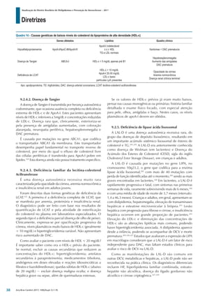 Diretrizes
Atualização da Diretriz Brasileira de Dislipidemias e Prevenção da Aterosclerose – 2017
Arq Bras Cardiol 2017; 109(2Supl.1):1-76
9.2.4.2. Doença de Tangier
A doença de Tangier é transmitida por herança autossômica
codominante, que ocasiona ausência completa ou deficiência
extrema de HDL-c e de ApoA-I. Estes pacientes apresentam
níveis de HDL-c inferiores a 5mg/dL e concentrações reduzidas
de LDL-c. Doença rara que, clinicamente, exterioriza-se
pela presença de amígdalas aumentadas, com coloração
alaranjada, neuropatia periférica, hepatoesplenomegalia e
DAC prematura.
É causada por mutações no gene ABCA1, que codifica
o transportador ABCA1 da membrana. Este transportador
desempenha papel fundamental no transporte reverso de
colesterol, por meio do qual o efluxo de colesterol livre
das células periféricas é transferido para ApoA-I pobre em
lípides.324
Esta doença ainda não possui tratamento específico.
9.2.4.3. Deficiência familiar da lecitina-colesterol
Aciltransferase
É uma doença autossômica recessiva muito rara
caracterizadapelaopacidadedacórnea,anemianormocrômica
e insuficiência renal em adultos jovens.
Foram descritas duas formas genéticas de deficiência da
LCAT.325
A primeira é a deficiência completa de LCAT, que
se manifesta por anemia, proteinúria e insuficiência renal.
O diagnóstico pode ser feito com base nos resultados de
quantificação de LCAT e pela atividade de esterificação
do colesterol no plasma em laboratórios especializados. O
segundo tipo é a deficiência parcial (doença de olho de peixe).
Clinicamente, expressa-se por opacificação progressiva da
córnea, níveis plasmáticos muito baixos de HDL-c (geralmente
< 10 mg/dL) e hipertrigliceridemia variável. Não apresentam
risco aumentado de DAC.
Como avaliar o paciente com níveis de HDL < 20 mg/dL?
É importante saber como era o HDL-c prévio do paciente.
Se normal, excluir as causas secundárias que reduzem as
concentrações do HDL-c: hipertrigliceridemia; artefatos
secundários à paraproteinemia; medicamentos (tibolona,
andrógenos em doses elevadas e reações idiossincráticas a
fibratos e tiazolidinedionas); quedas súbitas de HDL-c (abaixo
de 20 mg/dL) − excluir doença maligna oculta; e doença
hepática grave ou sepse, além de queimaduras extensas.
Se os valores de HDL-c prévios já eram muito baixos,
pensar nas causas monogênicas ou primárias: história familiar
detalhada e exame físico focado, com especial atenção
para pele, olhos, amígdalas e baço. Nestes casos, os níveis
plasmáticos de apoA-I devem ser obtidos.
9.2.5. Deficiência de lipase ácida lisossomal
A LAL-D é uma doença autossômica recessiva rara, do
grupo das doenças de depósito lisossômico, resultando em
um importante acúmulo sistêmico lisossomal de ésteres de
colesterol e TG.291,293
A LAL-D era anteriormente conhecida
como doença de Wolman (em lactentes) e Doença do
Acúmulo dos Ésteres de Colesterol (CESD, sigla do inglês
Cholesteryl Ester Storage Disease), em crianças e adultos.
A LAL-D é causada por mutações no gene LIPA, no
cromossomo 10q23.2, o gene que codifica para a enzima
lipase ácida lisossomal,291
com mais de 40 mutações com
perda de função identificadas até o momento,293
sendo as mais
graves encontradas em lactentes.326
Em lactentes, a LAL-D é
rapidamente progressiva e fatal, com sintomas nas primeiras
semanas de vida, raramente sobrevivendo mais de 6 meses,326
e com uma média de idade de morte de 3,7 meses (intervalo:
1,4 a 46,3 meses). Crianças e adultos, em geral, apresentam-se
com dislipidemia, hepatomegalia, elevação de transaminases
hepáticas e esteatose microvesicular à biópsia.291
Lesão
hepática com progressão para fibrose e cirrose, e insuficiência
hepática ocorrem em grande proporção de pacientes.291
Elevação do LDL-c e diminuição das concentrações de
HDL-c são as alterações lipídicas mais comuns, podendo
haver hipertrigliceridemia associada. A dislipidemia aparece
desde a infância, podendo se acompanhar de DCV e morte
prematura.293,326,327
Estudos que avaliaram a expressão de LIPA
em macrófagos consideram que a LAL-D é um fator de risco
independente para DAC, mas faltam estudos clínicos para
avaliar o risco de DCV na LAL-D.
Como as manifestações de LAL-D são comuns em
outras DCV, metabólicas e hepáticas, a LAL-D pode não ser
reconhecida na prática clínica. Os diagnósticos diferenciais
incluem HF, hiperlipidemia familiar combinada, esteato-
hepatite não alcoólica, doença do fígado gorduroso não
alcoólico e cirrose criptogênica.327-329
Quadro 14 – Causas genéticas de baixos níveis do colesterol da lipoproteína de alta densidade (HDL-c)
Genes afetados Lipídios Quadro clínico
Hipoalfalipoproteinemia ApoA-I/ApoC-III/ApoA-IV
ApoA-I indetectável
↓↓↓ HDL
TG e LDL normais
Xantomas + DAC prematuros
Doença de Tangier ABCA-I HDL-c < 5 mg/dL apenas pré B1
Hepatoesplenomegalia
Aumento das amígdalas
DAC prematura
Deficiência de LCAT
HDL-c < 10 mg/dL
ApoA-I 20-30 mg/dL
LDL-c baixo
partículas LpX presentes
Opacidade da córnea
Anemia normocrônica
Doença renal crônica terminal
Apo: apolipoproteína; TG: triglicérides; DAC: doença arterial coronariana; LCAT: lecitina-colesterol aciltransferase.
38
 