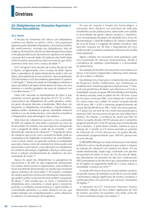 Diretrizes
Atualização da Diretriz Brasileira de Dislipidemias e Prevenção da Aterosclerose – 2017
Arq Bras Cardiol 2017; 109(2Supl.1):1-76
10. Dislipidemias em Situações Especiais e
Formas Secundárias
10.1. Idosos
A decisão do tratamento dos idosos com dislipidemia
continua um dilema na prática clínica. Esta população
apresenta particularidades importantes, como farmacocinética
dos medicamentos, etiologia das dislipidemias, falta de
evidência de benefícios clínicos em determinadas faixas etárias
e elevada prevalência de aterosclerose subclínica em adultos
com mais de 65 anos de idade. O Cardiovascular Health Study
(CHS) encontrou aterosclerose clínica em mais do que 30% e
aumentou ainda mais com o avanço da idade.340
O CT em geral é mais elevado até a sexta década de vida
e, depois, cai ligeiramente, com o avançar da idade. Apesar
disto, a prevalência de hipercolesterolemia ainda é alta nos
idosos, principalmente no sexo feminino. Aproximadamente
25% dos homens e 42% das mulheres apresentam CT superior
a 240 mg/dL.341
Dados do estudo de Framinghan confirmam a
maior prevalência de hipercolesterolemia em idosos do sexo
feminino e o declínio gradativo das taxas de colesterol com
o envelhecimento.342,343
Outro fato relevante na hiperlipidemia do idoso é que
raramente ocorrem grandes elevações de CT, TG e LDL-c,
características das dislipidemias de caráter genético, sendo,
em geral, elevações discretas a moderadas. Além disso, são
frequentes as dislipidemias secundárias a hipotireoidismo,
diabetes melito, intolerância à glicose, obesidade, síndrome
nefrótica e uso de medicamentos, como diuréticos tiazidicos
e bloqueadores beta-adrenérgicos não seletivos.
Altos níveis de colesterol se associam a risco aumentado
de DAC em adultos de meia idade e pacientes no início da
terceira idade. No entanto, esta associação fica enfraquecida
com o progredir da idade e pode até ser invertida − fato
denominado “paradoxo do colesterol”.344
A queda dos níveis
de colesterol, que ocorre com o aumento da idade, pode ser
consequência de fragilidade ou presença de comorbidades,
como o câncer. Assim, um aparente aumento na mortalidade
associada a baixos níveis de colesterol em idosos pode estar
relacionado a vários fatores, como alterações no metabolismo
do colesterol, desnutrição, fragilidade e doenças crônicas que
levam à redução simultaneamente do colesterol e do risco
aumentado de morte.345
Apesar do papel das dislipidemias na patogênese da
aterosclerose e da DAC ter sido amplamente demonstrado
em estudos observacionais e experimentais, estas evidências
foram inicialmente demonstradas em estudos que envolviam
apenas indivíduos de meia-idade.346
No entanto, resultados
de estudos posteriores forneceram informações importantes,
que podem auxiliar na decisão de tratar também a população
de idosos.347
Vale ressaltar que, no idoso, o tratamento da
dislipidemia deve considerar o estado geral e mental do
paciente, as condições socioeconômicas, o apoio familiar, as
comorbidades presentes e os outros fármacos em uso, que
podem interagir com os hipolipemiantes e, assim, influenciar
na adesão e na manutenção da terapêutica.
No que diz respeito à terapia não farmacológica, a
orientação deve obedecer aos princípios de indicação
semelhantes aos dos adultos jovens, observando com cuidado
as necessidades de aporte calórico, proteico e vitamínico,
com recomendação da prática de atividade física (Grau de
Recomendação: I; Nível de Evidência: B), reiterar o abandono
do vício de fumar e a ingestão de bebidas alcoólicas. Não
havendo resposta em 90 dias e dependendo do risco
cardiovascular, as estatinas constituem os fármacos de escolha
nesta população.
Alguns cuidados são necessários nesta população, pelo
risco aumentado de interação medicamentosa, devido à
coexistência de múltiplas comorbidades e à necessidade
de polifarmácia.
Na avaliação do benefício do tratamento com estatinas nos
idosos, é necessário compreender a diferença entre redução
de risco relativo e absoluto.
Esta distinção foi a chave para a compreensão dos achados
do Prospective Studies Collaboration, que combinaram os
resultados de 61 estudos prospectivos observacionais.110
Trata-
se de uma grande base de dados, que relacionou o CT com a
mortalidade vascular em quase 900 mil indivíduos sem história
de doença vascular, entre as idades de 40 e 89 anos. A taxa
de risco para a morte por DAC, com redução de 1 mmol/L no
CT, variou muito com a idade. Foi menor na quinta década
(40-49 anos; HR = 0,44) e aumentou progressivamente até
a nona década (80-89 anos; HR = 0,85). Em outras palavras,
o CT parece ser um fator de risco muito mais potente para a
morte por DAC nos mais jovens do que nos mais velhos (risco
relativo). No entanto, a incidência de mortes por DAC foi
menor na quinta década (38/105 pessoas-ano) e aumentou
progressivamente até 2.534/105 pessoas-ano na nona década
(risco absoluto). A partir destes achados, estimou-se que a
redução de 1 mmol/L no CT estaria associada ao aumento
de sobrevida de 21/105 pessoas-ano na quinta década,
aumentando progressivamente para 380/105 pessoas-ano
na nona década.
O PROSPER (PROspective Study of Pravastatin in the Elderly
at Risk) foi o único estudo prospectivo que avaliou o impacto
da redução do colesterol com estatinas em idosos. Foi um
estudo randomizado, duplo-cego, controlado com placebo
em pacientes de ambos os sexos, de 70 a 82 anos de idade,
que demonstrou em pacientes de alto risco cardiovascular
(DCV preexistente ou em alto risco) que a pravastatina na dose
de 40 mg/dia, em seguimento médio de 3,2 anos, reduziu a
mortalidade coronária em 24%.348
O estudo HPS (Heart Protection Study) também envolveu
um grande número de indivíduos acima de 65 anos de idade
e demonstrou redução significativa de eventos coronários e
cerebrovasculares em pacientes que tomaram sinvastatina
40 mg/dia.349
A metanálise do CTT (Cholesterol Treatment Trialists)
demonstrou redução do risco relativo significativa de 16%
de eventos vasculares em pacientes com idade acima de
75 anos recebendo terapia com estatina.112
40
 