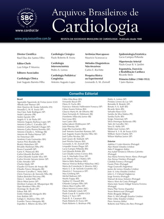 Conselho Editorial
Brasil
Aguinaldo Figueiredo de Freitas Junior (GO)
Alfredo José Mansur (SP)
Aloir Queiroz de Araújo Sobrinho (ES)
Amanda G. M. R. Sousa (SP)
Ana Clara Tude Rodrigues (SP)
André Labrunie (PR)
Andrei Sposito (SP)
Angelo A. V. de Paola (SP)
Antonio Augusto Barbosa Lopes (SP)
Antonio Carlos C. Carvalho (SP)
Antônio Carlos Palandri Chagas (SP)
Antonio Carlos Pereira Barretto (SP)
Antonio Cláudio L. Nóbrega (RJ)
Antonio de Padua Mansur (SP)
Ari Timerman (SP)
Armênio Costa Guimarães (BA)
Ayrton Pires Brandão (RJ)
Beatriz Matsubara (SP)
Brivaldo Markman Filho (PE)
Bruno Caramelli (SP)
Carisi A. Polanczyk (RS)
Carlos Eduardo Rochitte (SP)
Carlos Eduardo Suaide Silva (SP)
Carlos Vicente Serrano Júnior (SP)
Celso Amodeo (SP)
Charles Mady (SP)
Claudio Gil Soares de Araujo (RJ)
Cláudio Tinoco Mesquita (RJ)
Cleonice Carvalho C. Mota (MG)
Clerio Francisco de Azevedo Filho (RJ)
Dalton Bertolim Précoma (PR)
Dário C. Sobral Filho (PE)
Décio Mion Junior (SP)
Denilson Campos de Albuquerque (RJ)
Djair Brindeiro Filho (PE)
Domingo M. Braile (SP)
Edmar Atik (SP)
Emilio Hideyuki Moriguchi (RS)
Enio Buffolo (SP)
Eulógio E. Martinez Filho (SP)
Evandro Tinoco Mesquita (RJ)
Expedito E. Ribeiro da Silva (SP)
Fábio Vilas-Boas (BA)
Fernando Bacal (SP)
Flávio D. Fuchs (RS)
Francisco Antonio Helfenstein Fonseca (SP)
Gilson Soares Feitosa (BA)
Glaucia Maria M. de Oliveira (RJ)
Hans Fernando R. Dohmann (RJ)
Humberto Villacorta Junior (RJ)
Ínes Lessa (BA)
Iran Castro (RS)
Jarbas Jakson Dinkhuysen (SP)
João Pimenta (SP)
Jorge Ilha Guimarães (RS)
José Antonio Franchini Ramires (SP)
José Augusto Soares Barreto Filho (SE)
José Carlos Nicolau (SP)
José Lázaro de Andrade (SP)
José Péricles Esteves (BA)
Leonardo A. M. Zornoff (SP)
Leopoldo Soares Piegas (SP)
Lucia Campos Pellanda (RS)
Luís Eduardo Rohde (RS)
Luís Cláudio Lemos Correia (BA)
Luiz A. Machado César (SP)
Luiz Alberto Piva e Mattos (SP)
Marcia Melo Barbosa (MG)
Marcus Vinícius Bolívar Malachias (MG)
Maria da Consolação V. Moreira (MG)
Mario S. S. de Azeredo Coutinho (SC)
Maurício I. Scanavacca (SP)
Max Grinberg (SP)
Michel Batlouni (SP)
Murilo Foppa (RS)
Nadine O. Clausell (RS)
Orlando Campos Filho (SP)
Otávio Rizzi Coelho (SP)
Otoni Moreira Gomes (MG)
Paulo Andrade Lotufo (SP)
Paulo Cesar B. V. Jardim (GO)
Paulo J. F. Tucci (SP)
Paulo R. A. Caramori (RS)
Paulo Roberto B. Évora (SP)
Paulo Roberto S. Brofman (PR)
Pedro A. Lemos (SP)
Protásio Lemos da Luz (SP)
Reinaldo B. Bestetti (SP)
Renato A. K. Kalil (RS)
Ricardo Stein (RS)
Salvador Rassi (GO)
Sandra da Silva Mattos (PE)
Sandra Fuchs (RS)
Sergio Timerman (SP)
Silvio Henrique Barberato (PR)
Tales de Carvalho (SC)
Vera D. Aiello (SP)
Walter José Gomes (SP)
Weimar K. S. B. de Souza (GO)
William Azem Chalela (SP)
Wilson Mathias Junior (SP)
Exterior
Adelino F. Leite-Moreira (Portugal)
Alan Maisel (Estados Unidos)
Aldo P. Maggioni (Itália)
Ana Isabel Venâncio Oliveira Galrinho
(Portugal)
Ana Maria Ferreira Neves Abreu (Portugal)
Ana Teresa Timóteo (Portugal)
Cândida Fonseca (Portugal)
Fausto Pinto (Portugal)
Hugo Grancelli (Argentina)
James de Lemos (Estados Unidos)
João A. Lima (Estados Unidos)
John G. F. Cleland (Inglaterra)
Jorge Ferreira (Portugal)
Manuel de Jesus Antunes (Portugal)
Marco Alves da Costa (Portugal)
Maria João Soares Vidigal Teixeira Ferreira
(Portugal)
Maria Pilar Tornos (Espanha)
Nuno Bettencourt (Portugal)
Pedro Brugada (Bélgica)
Peter A. McCullough (Estados Unidos)
Peter Libby (Estados Unidos)
Piero Anversa (Itália)
Roberto José Palma dos Reis (Portugal)
Diretor Científico
Raul Dias dos Santos Filho
Editor-Chefe
Luiz Felipe P. Moreira
Editores Associados
Cardiologia Clínica
José Augusto Barreto-Filho
Cardiologia Cirúrgica
Paulo Roberto B. Evora
Cardiologia
Intervencionista
Pedro A. Lemos
Cardiologia Pediátrica/
Congênitas
Antonio Augusto Lopes
Arritmias/Marcapasso
Mauricio Scanavacca
Métodos Diagnósticos
Não-Invasivos
Carlos E. Rochitte
Pesquisa Básica
ou Experimental
Leonardo A. M. Zornoff
REVISTA DA SOCIEDADE BRASILEIRA DE CARDIOLOGIA - Publicada desde 1948
Epidemiologia/Estatística
Lucia Campos Pellanda
Hipertensão Arterial
Paulo Cesar B. V. Jardim
Ergometria, Exercício
e Reabilitação Cardíaca
Ricardo Stein
Primeiro Editor (1948-1953)
† Jairo Ramos
www.arquivosonline.com.br
 