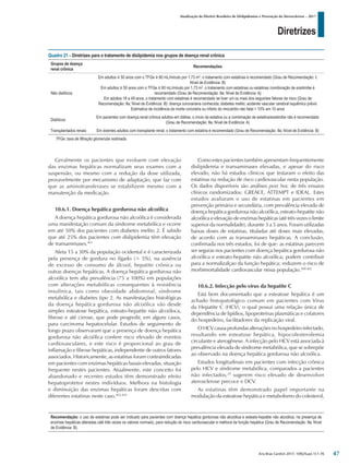 Diretrizes
Atualização da Diretriz Brasileira de Dislipidemias e Prevenção da Aterosclerose – 2017
Arq Bras Cardiol 2017; 109(2Supl.1):1-76
Geralmente os pacientes que evoluem com elevação
das enzimas hepáticas normalizam seus exames com a
suspensão, ou mesmo com a redução da dose utilizada,
provavelmente por mecanismo de adaptação, que faz com
que as aminotransferases se estabilizem mesmo com a
manutenção da medicação.
10.6.1. Doença hepática gordurosa não alcoólica
A doença hepática gordurosa não alcoólica é considerada
uma manifestação comum da síndrome metabólica e ocorre
em até 50% dos pacientes com diabetes melito 2. É sabido
que até 25% dos pacientes com dislipidemia têm elevação
de transaminases.401
Afeta 15 a 30% da população ocidental e é caracterizada
pela presença de gordura no fígado (> 5%), na ausência
de excesso de consumo de álcool, hepatite crônica ou
outras doenças hepáticas. A doença hepática gordurosa não
alcoólica tem alta prevalência (75 a 100%) em populações
com alterações metabólicas consequentes à resistência
insulínica, tais como obesidade abdominal, síndrome
metabólica e diabetes tipo 2. As manifestações histológicas
da doença hepática gordurosa não alcoólica vão desde
simples esteatose hepática, esteato-hepatite não alcoóloca,
fibrose e até cirrose, que pode progredir, em alguns casos,
para carcinoma hepatocelular. Estudos de seguimento de
longo prazo observaram que a presença de doença hepática
gordurosa não alcoólica confere risco elevado de eventos
cardiovasculares, e este risco é proporcional ao grau de
inflamação e fibrose hepáticas, independente de outros fatores
associados. Historicamente, as estatinas foram contraindicadas
em pacientes com enzimas hepáticas basais elevadas, situação
frequente nestes pacientes. Atualmente, este conceito foi
abandonado e recentes estudos têm demonstrado efeito
hepatoprotetor nestes indivíduos. Melhora na histologia
e diminuição das enzimas hepáticas foram descritas com
diferentes estatinas neste caso.402,403
Como estes pacientes também apresentam frequentemente
dislipidemia e transaminases elevadas, e apesar do risco
elevado, não há estudos clínicos que testaram o efeito das
estatinas na redução de risco cardiovascular nesta população.
Os dados disponíveis são análises post hoc de três ensaios
clínicos randomizados: GREACE, ATTEMPT e IDEAL. Estes
estudos avaliaram o uso de estatinas em pacientes em
prevenção primária e secundária, com prevalência elevada de
doença hepática gordurosa não alcoólica, esteato-hepatite não
alcoólica e elevação de enzimas hepáticas (até três vezes o limite
superior da normalidade), durante 3 a 5 anos. Foram utilizadas
baixas doses de estatinas, tituladas até doses mais elevadas,
de acordo com as transaminases hepáticas. A conclusão,
confirmada nos três estudos, foi de que: as estatinas parecem
ser seguras nos pacientes com doença hepática gordurosa não
alcoólica e esteato-hepatite não alcoólica; podem contribuir
para a normalizalçao da função hepática; reduzem o risco de
morbimortalidade cardiovascular nessa população.400-402
10.6.2. Infecção pelo vírus da hepatite C
Está bem documentado que a esteatose hepática é um
achado histopatológico comum em pacientes com Vírus
da Hepatite C (HCV), o qual possui uma relação única de
dependência de lipídios, lipoproteínas plasmáticas e cofatores
do hospedeiro, facilitadores da replicação viral.
O HCV causa profundas alterações no hospedeiro infectado,
resultando em esteatose hepática, hipocolesterolemia
circulante e aterogênese. A infecção pelo HCV está associada à
prevalência elevada de síndrome metabólica, que se sobrepõe
ao observado na doença hepática gordurosa não alcoólica.
Estudos longitudinais em pacientes com infecção crônica
pelo HCV e síndrome metabólica, comparados a pacientes
não infectados,29
sugerem risco elevado de desenvolver
aterosclerose precoce e DCV.
As estatinas têm demonstrado papel importante na
modulação da esteatose hepática e metabolismo do colesterol,
Quadro 21 – Diretrizes para o tratamento de dislipidemia nos grupos de doença renal crônica
Grupos de doença
renal crônica
Recomendações
Não dialíticos
Em adultos ≥ 50 anos com o TFGe ≥ 60 mL/minuto por 1,73 m2
, o tratamento com estatinas é recomendado (Grau de Recomendação: I;
Nível de Evidência: B)
Em adultos ≥ 50 anos com o TFGe ≤ 60 mL/minuto por 1,73 m2
, o tratamento com estatinas ou estatinas /combinação de ezetimibe é
recomendado (Grau de Recomendação: IIa; Nível de Evidência: A)
Em adultos 18 a 49 anos, o tratamento com estatinas é recomendado se tiver um ou mais dos seguintes fatores de risco (Grau de
Recomendação: IIa; Nível de Evidência: B): doença coronariana conhecida; diabetes melito; acidente vascular cerebral isquêmico prévio
Estimativa de incidência da morte coronária ou infarto do miocárdio não fatal > 10% em 10 anos
Dialíticos
Em pacientes com doença renal crônica adultos em diálise, o início da estatina ou a combinação de estatina/ezetimibe não é recomendado
(Grau de Recomendação: IIa; Nível de Evidência: A)
Transplantados renais Em doentes adultos com transplante renal, o tratamento com estatina é recomendado (Grau de Recomendação: IIa; Nível de Evidência: B)
TFGe: taxa de filtração glomerular estimada.
Recomendação: o uso de estatinas pode ser indicado para pacientes com doença hepática gordurosa não alcoólica e esteato-hepatite não alcoólica, na presença de
enzimas hepáticas alteradas (até três vezes os valores normais), para redução do risco cardiovascular e melhora da função hepática (Grau de Recomendação: IIa; Nível
de Evidência: B).
47
 