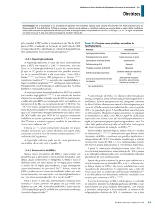 Diretrizes
Atualização da Diretriz Brasileira de Dislipidemias e Prevenção da Aterosclerose – 2017
Arq Bras Cardiol 2017; 109(2Supl.1):1-76
pós-prandial, CETP facilita a transferência de TG da VLDL
para a HDL, resultando na formação de partículas de HDL
enriquecidas de TG e depletadas de colesterol. Essas partículas
têm sabidamente maior potencial aterogênico.415
10.8.1. Hipertrigliceridemia
A hipertrigliceridemia é fator de risco independente
para a DCV, em especial a DAC.416
Entretanto, não está
claro se a hipertrigliceridemia é causa da aterosclerose,
já que os TG pouco se acumulam nas paredes arteriais,
ou se as anormalidades a ela associadas, como HDL-c
baixa,417-419
partículas LDL pequenas e densas,420,421
resistência insulínica422,423
e aumento da coagulabilidade e
hiperviscosidade sanguínea,424-426
predispuser à aterosclerose.
Paralelamente, existem dúvidas se a diminuição dos TG reduz
também o risco cardiovascular.
A associação entre hipertrigliceridemia e DCV foi avaliada
em estudos angiográficos419,427-432
e em estudos de eventos
clínicos. Em metanálise incluindo mais de 260 mil participantes,
a odds ratio para DCV na comparação entre os indivíduos no
terceiro tercil de TG e os no primeiro foi de 1,7 (IC95%: 1,6-
1,9).433
Em estudo prospectivo incluindo 14 mil homens jovens
cujos TG foram avaliados em intervalo de 5 anos, foi observado
que os TG foram forte e independentemente associados a risco
de DCV (odds ratio para DCV de 4,1 quando comparados
indivíduos no quinto e primeiro e quintis de TG), e o aumento
dos TG entre a primeira e segunda medidas foi associado ao
maior risco cardiovascular.434
Embora os TG sejam comumente dosados em jejum,
estudos mostraram que valores dosados sem jejum estão
associados ao maior risco de eventos cardiovasculares,29,44,435
incluindo AVC isquêmico.
A hipertrigliceridemia pode ser de causa primária ou
secundária, de acordo com o quadro 22.
10.8.2. Baixos níveis do HDL-c
Baixos níveis circulantes de HDL-c representam um
problema que é prevalente e clinicamente desafiador, com
dados atuais controversos e intrigantes. O HDL-c baixo é
definido como um valor abaixo de 40 mg/dL para homens
e abaixo de 50 mg/dL para mulheres, o que corresponde
aproximadamente ao percentil 50.436
Baixos níveis de
HDL-c podem ocorrer como anormalidade isolada ou, mais
frequentemente, em associação com hipertrigliceridemia e/
ou com níveis aumentados de LDL-c ou de ApoB.437
HDL-c baixo é uma das anormalidades lipídicas mais
comuns,438
especialmente em grupo de pacientes com
diabetes ou com DAC. A prevalência de HDL-c baixo varia de
20% na população geral a até 60% em pacientes com doença
coronária diagnosticada.439
Recomendação: não é recomendado o uso de estatinas em pacientes com insuficiência cardíaca classe funcional II-IV pela New York Heart Association (Grau de
Recomendação: III; Nível de Evidência: A). Pode-se considerar o início do uso de estatinas na insuficiência cardíaca que preencher todos os quatro critérios: insuficiência
cardíaca bem controlada com expectativa de vida maior que 2 anos; de etiologia isquêmica; nos pacientes com não HDL-c ≥ 160 mg/dL, LDL-c ≥ 130 mg/dL; nos pacientes
com idade menor que 75 anos (Grau de Recomendação: IIa; Nível de Evidência: B).
A concentração de HDL-c no plasma é determinada por
herança complexa, sendo influenciada por fatores genéticos e
ambientais. Sabe-se que peso corporal, tabagismo, consumo
de álcool, hábitos alimentares e exercício físico respondem por
cerca de 50% da variação interindividual da concentração de
HDL-c na população geral. A hereditariedade contribui para
os 50% restantes. Mutações em genes envolvidos na regulação
do metabolismo da HDL, como ABCA1, ApoA-I e LCAT, estão
implicadas em formas raras de hipoalfalipoproteinemia e
explicam apenas uma pequena porcentagem destes casos. Por
outro lado, polimorfismos genéticos localizados nestes genes
são fonte importante de variação no HDL-c.440
Vários estudos epidemiológicos, dados clínicos e estudos
de intervenção114,115,441,442
demonstraram que baixos níveis
circulantes de HDL-c constituem um preditor significativo e
independente de DCV. É importante ressaltar que a relação
inversa entre níveis de HDL-c e risco cardiovascular persiste
em diversos grupos populacionais e com doenças específicas.
A partir da constatação da relação inversa entre HDL-c e
risco de doença coronariana, a concentração de HDL-c passou
a ser utilizada em larga escala como um importante indicador
laboratorial de risco cardiovascular.
Apesar do grande conjunto de provas que evidenciam a
relação inversa entre os níveis de HDL-c e risco cardiovascular,
os baixos níveis de HDL-c não foram estabelecidos como
causadores de aterosclerose. O argumento para a falta de
nexo causal vem da análise de randomização mendeliana443
e da dificuldade em demonstrar melhores resultados com
terapias para aumentar o HDL-c.18,19,261
É preciso lembrar que o HDL-c reflete apenas o conteúdo
de colesterol presente no total das partículas de HDL, e que
estas formam um grupo bastante heterogêneo, com relação
a tamanho, composição e funcionalidade. A existência de
subpopulações distintas de HDL é consistente com o fato
Quadro 22 – Principais causas primárias e secundárias de
hipertrigliceridemia
Primárias Secundárias
Hipertrigliceridemia familiar Diabetes não controlado
Disbetalipoproteinemia familiar Ingesta excessiva de alcool
Hiperlipidemia combinada familiar Hipotireoidismo
Deficiência de ApoC-II Gestação
Produção aumentada de ApoC-III Obesidade
Deficiência da lipase lipoproteica
Síndrome nefrótica e insuficiência
renal
Doença do armazenamento de éster
de colesterol
Medicamentos (estrógeno,
tamoxifeno, glicocorticoides,
inibidores de protease etc.)
Apo: apolipoproteína.
49
 