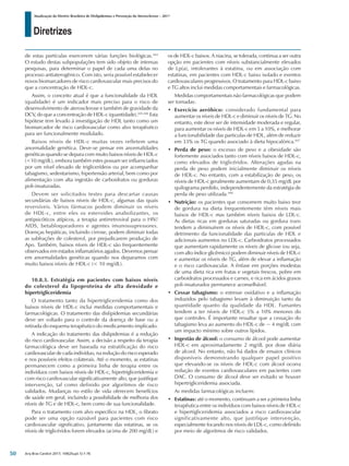 Diretrizes
Atualização da Diretriz Brasileira de Dislipidemias e Prevenção da Aterosclerose – 2017
Arq Bras Cardiol 2017; 109(2Supl.1):1-76
de estas partículas exercerem várias funções biológicas.444
O estudo destas subpopulações tem sido objeto de intensas
pesquisas, para determinar o papel de cada uma delas no
processo antiaterogênico. Com isto, seria possível estabelecer
novos biomarcadores de risco cardiovascular mais precisos do
que a concentração de HDL-c.
Assim, o conceito atual é que a funcionalidade da HDL
(qualidade) é um indicador mais preciso para o risco de
desenvolvimento de aterosclerose e também de gravidade da
DCV, do que a concentração de HDL-c (quantidade).445,446
Esta
hipótese tem levado à investigação de HDL tanto como um
biomarcador de risco cardiovascular como alvo terapêutico
para ser funcionalmente modulado.
Baixos níveis de HDL-c muitas vezes refletem uma
anormalidade genética. Deve-se pensar em anormalidades
genéticas quando se depara com muito baixos níveis de HDL-c
(<10 mg/dL), embora também estes possam ser influenciados
por um nível elevado de triglicerídeos ou por acompanhar
tabagismo, sedentarismo, hipertensão arterial, bem como por
alimentação com alta ingestão de carboidratos ou gorduras
poli-insaturadas.
Devem ser solicitados testes para descartar causas
secundárias de baixos níveis de HDL-c, algumas das quais
reversíveis. Vários fármacos podem diminuir os níveis
de HDL-c, entre eles os esteroides anabolizantes, os
antipsicóticos atípicos, a terapia antirretroviral para o HIV/
AIDS, betabloqueadores e agentes imunossupressores.
Doenças hepáticas, incluindo cirrose, podem diminuir todas
as subfrações de colesterol, por prejudicarem produção de
Apo. Também, baixos níveis de HDL-c são frequentemente
observados em estados inflamatórios agudos. Devemos pensar
em anormalidades genéticas quando nos deparamos com
muito baixos níveis de HDL-c (< 10 mg/dL).
10.8.3. Estratégia em pacientes com baixos níveis
do colesterol da lipoproteína de alta densidade e
hipertrigliceridemia
O tratamento tanto da hipertrigliceridemia como dos
baixos níveis de HDL-c inclui medidas comportamentais e
farmacológicas. O tratamento das dislipidemias secundárias
deve ser voltado para o controle da doença de base ou a
retirada do esquema terapêutico do medicamento implicado.
A indicação do tratamento das dislipidemias é a redução
do risco cardiovascular. Assim, a decisão a respeito da terapia
farmacológica deve ser baseada na estratificação do risco
cardiovascular de cada indivíduo, na redução do risco esperado
e nos possíveis efeitos colaterais. Até o momento, as estatinas
permanecem como a primeira linha de terapia entre os
indivíduos com baixos níveis de HDL-c, hipertrigliceridemia e
com risco cardiovascular significativamente alto, que justifique
intervenção, tal como definido por algoritmos de risco
validados. Mudanças no estilo de vida oferecem benefícios
de saúde em geral, incluindo a possibilidade de melhoria dos
níveis de TG e de HDL-c, bem como de sua funcionalidade.
Para o tratamento com alvo específico na HDL, o fibrato
pode ser uma opção razoável para pacientes com risco
cardiovascular significativo, juntamente das estatinas, se os
níveis de triglicéridos forem elevados (acima de 200 mg/dL) e
os de HDL-c baixos. A niacina, se tolerada, continua a ser outra
opção em pacientes com níveis substancialmente elevados
de Lp(a), intolerantes à estatina, ou em associação com
estatinas, em pacientes com HDL-c baixo isolado e eventos
cardiovasculares progressivos. O tratamento para HDL-c baixo
e TG altos inclui medidas comportamentais e farmacológicas.
Medidas comportamentais não farmacológicas que podem
ser tomadas:
•	 Exercício aeróbico: considerado fundamental para
aumentar os níveis de HDL-c e diminuir os níveis de TG. No
entanto, este deve ser de intensidade moderada e regular,
para aumentar os níveis de HDL-c em 5 a 10%, e melhorar
a funcionabilidade das particulas de HDL, além de reduzir
em 33% os TG quando associado à dieta hipocalórica.447
•	 Perda de peso: o excesso de peso e a obesidade são
fortemente associados tanto com níveis baixos de HDL-c,
como elevados de triglicéridos. Alterações agudas na
perda de peso podem inicialmente diminuir os níveis
de HDL-c. No entanto, com a estabilização de peso, os
níveis de HDL-c geralmente aumentam de 0,35 mg/dL por
quilograma perdido, independentemente da estratégia de
perda de peso utilizada.448
•	 Nutrição: os pacientes que consomem muito baixo teor
de gordura na dieta frequentemente têm níveis mais
baixos de HDL-c mas também níveis baixos de LDL-c.
As dietas ricas em gorduras saturadas ou gordura trans
tendem a diminuírem os níveis de HDL-c, com possível
detrimento da funcionalidade das particulas de HDL e
adicionais aumentos no LDL-c. Carboidratos processados
que aumentam rapidamente os níveis de glicose (ou seja,
com alto índice glicêmico) podem diminuir níveis de HDL-c
e aumentar os níveis de TG, além de elevar a inflamação
e o risco cardiovascular. A ênfase em porções modestas
de uma dieta rica em frutas e vegetais frescos, pobre em
carboidratos processados e carnes, e rica em ácidos graxos
poli-insaturados permanece aconselhável.
•	 Cessar tabagismo: o estresse oxidativo e a inflamação
induzidos pelo tabagismo levam à diminuição tanto da
quantidade quanto da qualidade da HDL. Fumantes
tendem a ter níveis de HDL-c 5% a 10% menores do
que controles. É importante ressaltar que a cessação do
tabagismo leva ao aumento do HDL-c de ~ 4 mg/dL com
um impacto mínimo sobre outros lípidos.
•	 Ingestão de álcool: o consumo de álcool pode aumentar
HDL-c em aproximadamente 2 mg/dL por dose diária
de alcool. No entanto, não há dados de ensaios clínicos
disponíveis demonstrando qualquer papel positivo
que elevando-se os níveis de HDL-c com álcool ocorra
redução de eventos cardiovasculares em pacientes com
DAC. O consumo de álcool deve ser evitado se houver
hipertrigliceridemia associada.
As medidas farmacológicas incluem:
•	 Estatinas: até o momento, continuam a ser a primeira linha
terapêutica entre os indivíduos com baixos níveis de HDL-c
e hipertigliceridemia associados a risco cardiovascular
significativamente alto, que justifique intervenção,
especialmente focando nos níveis de LDL-c, como definido
por meio de algoritmos de risco validados.
50
 
