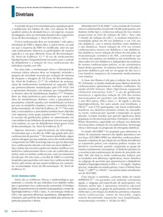 Diretrizes
Atualização da Diretriz Brasileira de Dislipidemias e Prevenção da Aterosclerose – 2017
Arq Bras Cardiol 2017; 109(2Supl.1):1-76
A exemplo do que é recomendado para a população geral,
a modificação dos hábitos de vida, com adoção de dieta
saudável, prática de atividade física e, em especial, cessação
do tabagismo, deve ser estimulada durante todo o seguimento
(Grau de Recomendação: I; Nível de Evidência: A).465
O risco cardiovascular deve ser recalculado 1 mês após a
introdução da TARV e, depois disto, a cada 6 meses, ou cada
vez que o esquema da TARV for modificado, uma vez que
cada medicamento influencia no perfil lipídico de maneira
específica e em grau diferente (Grau de Recomendação:
IIa; Nível de Evidência: C).465
O uso de medicamentos
hipolipemiantes é frequentemente necessário, para o controle
da dislipidemia e a redução do risco cardiovascular dos
indivíduos vivendo com HIV.
Por outro lado, a monitorização clínica e laboratorial de
eventuais efeitos adversos deve ser frequente, incluindo a
pesquisa de toxicidade muscular por avaliação de sintomas
de miopatia e dosagens de CK (Grau de Recomendação:
IIa; Nível de Evidência: C).465
Os inibidores de protease,
classe de medicamentos fundamental no esquema TARV,
são preferencialmente metabolizados pelo CYP P450 3A4
e apresentam interações com estatinas, por compartilharem
os mesmos sítios de metabolização hepática.466,467
Portanto,
deve ser dada preferência para estatinas que atuem em
sítios de metabolização distintos, como a pitavastatina e
pravastatina, evitando aquelas com metabolização exclusiva
por esta via metabólica hepática, como a sinvastatina (Grau
de Recomendação: III; Nível de Evidência: B).466-468
Por outro
lado, a rosuvastatina e a atorvastatina também foram utilizadas
com segurança neste grupo populacional.469,471
Os fibratos
(à exceção da genfibrozila) podem ser administrados em
concomitância aos inibidores de protease e/ou em associação
com estatinas, no caso de dislipidemias mistas graves (Grau
de Recomendação: IIa; Nível de Evidência: B).468
Algumas diretrizes, especificamente da infectologia,
recomendam que a escolha do TARV seja guiada pelo risco
cardiovascular do paciente.471
De maneira semelhante, alguns
autores advogam que seja realizada a troca dos medicamentos
componentes da TARV (switching) toda vez que for detectado
risco cardiovascular elevado com base nos níveis lipídicos.471
Esta conduta não encontra suporte em estudos científicos com
desfechos cardiovasculares duros e não são conhecidos seus
efeitos, tanto no âmbito cardiovascular, como no tratamento
da infecção. Por esta razão, a escolha de TARV e o switching
terapêutico para pacientes com maior risco cardiovascular não
devem, pelo menos até que surjam evidências em contrário,
ser recomendadas (Grau de Recomendação: III; Nível de
Evidência: C).
10.10. Diabetes melito
Várias são as evidências clínicas e epidemiológicas que
sustentam o conceito de que indivíduos com diabetes melito
tipo 2 apresentam risco cardiovascular aumentado. O fenótipo
lipídico frequentemente encontrado nesta população consiste de
hipertrigliceridemia e HDL-c baixo. A concentração média do
LDL-c não apresenta diferenças quantitativas, distinguindo-se,
entretanto, pelo perfil de alta aterogenicidade pela presença de
partículas pequenas e densas.
MetanálisedoCTT,de2008,472
comainclusãode14ensaios
clínicos randomizados envolvendo 18.686 participantes com
diabetes melito tipo 2, evidenciou redução do risco relativo
proporcional ao nível de redução de LDL-c. Para cada
1 mmol/L de redução do LDL-c, as estatinas reduziram a
mortalidade global em 9% nos diabéticos e em 13% nos
não diabéticos, com o mesmo benefício entre diabéticos
e não diabéticos. Houve redução de 21% nos eventos
cardiovasculares maiores em diabéticos e não diabéticos.
Nos diabéticos, houve redução do infarto do miocárdio, da
revascularização coronária e do AVC, concluindo-se que
os efeitos das estatinas em diabéticos são semelhantes aos
observados nos não diabéticos e independem da existência
de eventos cardiovasculares prévios, ou de características
basais destes pacientes. As estatinas devem ser indicadas a
pacientes diabéticos por este ser um grupo de alto risco e
com benefício inequívoco do tratamento medicamentoso
com estatinas.
A classe dos fibratos é útil para a redução dos níveis de
TG. Entretanto, os estudos sinalizados para objetivar desfechos
cardiovasculares apresentaram resultados conflitantes. No
estudo VA-HIT (Veterans Affairs High-Density Lipoprotein
Cholesterol Intervention Trial),473
o uso de genfibrozila
associou-se à significativa redução de 24% dos eventos
macrovasculares em pacientes com diabetes melito tipo
2 sem DCV prévia, HDL-c baixo (< 40 mg/dL) e discreta
hipertrigliceridemia. Em outro estudo com fenofibrato, o
FIELD,257
com 9.795 participantes, não foram evidenciados
benefícios nos desfechos primários (infarto do miocárdio
ou morte cardiovascular) quando comparados ao grupo
placebo. Cumpre ressaltar que parcela significativa desta
população era de prevenção primária. Entretanto, o uso deste
fibrato demonstrou capacidade em redução nos desfechos
microvasculares (redução da microalbuminúria, hemorragia
vítrea e diminuição na progressão da retinopatia diabética).
O estudo ACCORD258
foi projetado para determinar os
efeitos do tratamento intensivo dos lípides plasmáticos (em
seu braço ACCORD-LIPID) nos desfechos cardiovasculares,
testando a hipótese de que adição de um fibrato (fenofibrato)
ao tratamento prévio com estatinas poderia resultar em
benefício incremental, quando comparada ao grupo de
estatina isoladamente (sinvastatina). O desfecho primário foi
a ocorrência pós-randomização de infarto do miocárdio não
fatal, AVC não fatal ou morte cardiovascular. Embora com
os resultados sem diferenças significativas, houve benefício
no subgrupo de pacientes que apresentavam a dislipidemia
diabética (hipetrigliceridemia e HDL-c < 34 mg/dL). Análises
post hoc, realizadas em estudos prévios, como o Helsinki Heart
Study,474
o BIP450
e o FIELD,257
encontram dados semelhantes
aos do ACCORD.
Com relação à ezetimiba, conforme dados do estudo
IMPROVE-IT113
em pacientes com síndrome coronariana
aguda, o subgrupo pré-especificado de participantes com
diabetes melito tipo 2 apresentou benefício adicional
quando comparado ao grupo de participantes sem diabetes
melito tipo 2, em relação aos desfechos primários compostos
(morte cardiovascular, infarto do miocárdio, angina
instável documentada requerendo nova hospitalização,
revascularização coronária ≥ 30 dias ou AVC).
52
 