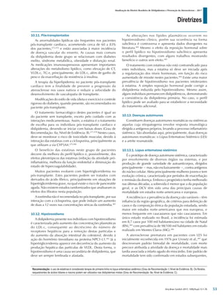 Diretrizes
Atualização da Diretriz Brasileira de Dislipidemias e Prevenção da Aterosclerose – 2017
Arq Bras Cardiol 2017; 109(2Supl.1):1-76
10.11. Pós-transplantados
As anormalidades lipídicas são frequentes nos pacientes
pós-transplante cardíaco, acometendo cerca de 60 a 83%
dos pacientes,475,476
e estão associadas à maior incidência
de doença vascular do enxerto. As causas mais comuns
da dislipidemia deste grupo se relacionam com diabetes
melito, síndrome metabólica, obesidade e disfunção renal.
As medicações imunossupressoras apresentam importantes
alterações do metabolismo lipídico, como elevação de CT,
VLDL-c, TG e, principalmente, do LDL-c, além de ganho de
peso e da exacerbação da resistência à insulina.
A terapia da hiperlipidemia no paciente pós-transplante
cardíaco tem a finalidade de prevenir a progressão da
aterosclerose nos vasos nativos e reduzir a velocidade do
desenvolvimento de vasculopatia de transplante.
Modificações do estilo de vida (dieta e exercício) e controle
rigoroso do diabetes, quando presente, são recomendados no
paciente pós-transplante.
O tratamento farmacológico destes pacientes é igual ao
do paciente sem transplante, exceto pelo cuidado com as
interações medicamentosas. Assim, a estatina é o tratamento
de escolha para os indivíduos pós-transplante cardíaco e
dislipidemia, devendo-se iniciar com baixas doses (Grau de
Recomendação: IIa; Nível de Evidência: B).477,478
Nestes casos,
deve-se monitorar o risco de toxicidade muscular, devido à
interação das estatinas com a ciclosporina, principalmente as
que utilizam a via CYP3A4.479,480
O benefício das estatinas neste grupo de pacientes
decorre da melhora do perfil lipídico e, possivelmente, dos
efeitos pleiotrópicos das estatinas (inibição da atividade pró-
inflamatória, melhora da função endotelial e diminuição do
estado de hipercoagulabilidade).
Muitos pacientes evoluem com hipertrigliceridemia no
pós-transplante. Estes pacientes podem ser tratados com
derivados do ácido fíbrico, principalmente em situações de
hipertrigliceridemia grave, na qual existe o risco de pancreatite
aguda. Não existem estudos randomizados que analisaram os
efeitos dos fibratos nesta população.
A ezetimiba não é recomendada no pós-transplante, por sua
interação com a ciclosporina, que pode induzir um aumento
de duas a 12 vezes nas concentrações séricas da ezetimiba.481
10.12. Hipotireoidismo
A dislipidemia presente nos indivíduos com hipotireoidismo
é caracterizada pelo aumento das concentrações plasmáticas
do LDL-c, consequente ao decréscimo do número de
receptores hepáticos para a remoção destas partículas e
do aumento da absorção intestinal do colesterol, devido à
ação do hormônio tireoidiano na proteína NPC1-L1.482
Já a
hipertrigliceridemia aparece em decorrência do aumento da
produção hepática das partículas de VLDL. Desta forma, o
hipotireoidismo é uma causa secundária de dislipidemia, que
deve ser sempre lembrada e afastada.
As alterações nos lípides plasmáticos ocorrem no
hipotireoidismo clínico, porém sua ocorrência na forma
subclínica é controversa e apresenta dados divergentes na
literatura.483
Mesmo o efeito da reposição hormonal sobre
o perfil lipídico no hipotireoidismo subclínico apresenta
resultados divergentes, com alguns trabalhos mostrando
benefício e outros sem efeito.483
O tratamento com estatinas não está contraindicado para
estes indivíduos, mas a estatina só deve ser iniciada após
a regularização dos níveis hormonais, em função do risco
aumentado de miosite nestes pacientes.484
Existe uma maior
prevalência de hipotireoidismo nos pacientes intolerantes
à estatina. A simples reposição hormonal pode corrigir a
dislipidemia induzida pelo hipotireoidismo. Mesmo assim,
alguns indivíduos permanecem dislipidêmicos, demonstrando
a coexistência da dislipidemia primária. No caso, o perfil
lipídico pode ser avaliado para se estabelecer a necessidade
do tratamento adicional.
10.13. Doenças autoimunes
Constituem doenças autoimunes reumáticas ou sistêmicas
aquelas cuja etiopatogenia envolve resposta imunológica
dirigida a antígenos próprios, levando a processo inflamatório
sistêmico. São abordadas aqui, principalmente, duas doenças
autoimunes reumáticas: o Lúpus Eritematoso Sistêmico (LES)
e a artrite reumatoide.
10.13.1. Lúpus eritematoso sistêmico
É o protótipo de doença autoimune sistêmica, caracterizado
por envolvimento de diversos órgãos ou sistemas, e por
produção de grande variedade de autoanticorpos, dirigidos
principalmente − mas, não exclusivamente −, contra antígenos
do núcleo celular. Afeta principalmente mulheres jovens e tem
evolução crônica, caracterizada por períodos de exacerbação
e remissão da doença. Embora o prognóstico tenha melhorado
nas últimas décadas, a sobrevida é menor que a da população
geral, e as DCV têm sido uma das principais causas de
mortalidade em estudos norte-americanos e europeus.
A incidência e a prevalência da doença são variáveis – têm
influência da região geográfica, de critérios para definição de
casos e da composição étnica da população estudada, sendo
maior em estudos norte-americanos que nos europeus, e
menos frequente em caucasianos que não caucasianos. Em
único estudo realizado no Brasil, a incidência foi estimada
em 8,7 casos por 100 mil habitantes/ano na cidade de Natal
(RN),485
com prevalência de 98/100 mil habitantes em estudo
realizado em Montes Claros (MG).486
A aterosclerose prematura em pacientes com LES foi
inicialmente reconhecida em 1976 por Urowtz et al.,487
que
descreveram padrão bimodal de mortalidade, com morte
precoce atribuída a atividade da doença e mortalidade mais
tardia associada a infarto agudo do miocárdio. Este padrão de
mortalidade tem sido confirmado em estudos subsequentes,
Recomendação: o uso de estatinas é considerado terapia de primeira linha no lúpus eritematoso sistêmico (Grau de Recomendação: I; Nível de Evidência: B). Os fibratos,
sequestrantes de ácidos biliares e niacina podem ser utilizados nas dislipidemias mistas (Grau de Recomendação: IIa; Nível de Evidência: C).
53
 