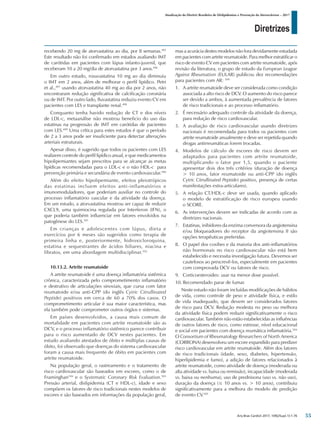 Diretrizes
Atualização da Diretriz Brasileira de Dislipidemias e Prevenção da Aterosclerose – 2017
Arq Bras Cardiol 2017; 109(2Supl.1):1-76
recebendo 20 mg de atorvastatina ao dia, por 8 semanas.495
Este resultado não foi confirmado em estudos avaliando IMT
de carótidas em pacientes com lúpus infanto-juvenil, que
receberam 10 a 20 mg/dia de atorvastatina por 3 anos.496
Em outro estudo, rosuvastatina 10 mg ao dia diminuiu
o IMT em 2 anos, além de melhorar o perfil lipídico. Petri
et al.,497
usando atorvastatina 40 mg ao dia por 2 anos, não
encontraram redução significativa de calcificação coronária
ou de IMT. Por outro lado, fluvastatina reduziu evento CV em
pacientes com LES e transplante renal.498
Conquanto tenha havido redução de CT e dos níveis
de LDL-c, metaanálise não mostrou beneficio do uso das
estatinas na progressão de IMT em carótidas de pacientes
com LES.499
Uma crítica para estes estudos é que o período
de 2 a 3 anos pode ser insuficiente para detectar alterações
arteriais estruturais.
Apesar disso, é sugerido que todos os pacientes com LES
realizem controle do perfil lipídico anual, e que medicamentos
hipolipemiantes sejam prescritos para se alcançar as metas
lipídicas recomendadas para o LDL-c e o não HDL-c para
prevenção primária e secundária de evento cardiovascular.500
Além do efeito hipolipemiante, efeitos pleiotrópicos
das estatinas incluem efeitos anti-inflamatórios e
imunomoduladores, que poderiam auxiliar no controle do
processo inflamatório vascular e da atividade da doença.
Em um estudo, a atorvastatina mostrou ser capaz de reduzir
CXCL9, uma quimiocina regulada por Interferon (IFN), o
que poderia também influenciar em fatores envolvidos na
patogênese do LES.501
Em crianças e adolescentes com lúpus, dieta e
exercícios por 6 meses são sugeridos como terapia de
primeira linha e, posteriormente, hidroxicloroquina,
estatina e sequestrantes de ácidos biliares, niacina e
fibratos, em uma abordagem multidisciplinar.502
10.13.2. Artrite reumatoide
A artrite reumatoide é uma doença inflamatória sistêmica
crônica, caracterizada pelo comprometimento inflamatório
e destrutivo de articulações sinoviais, que cursa com fator
reumatoide e/ou anti-CPP (do inglês Cytric Citrullinated
Peptide) positivos em cerca de 60 a 70% dos casos. O
comprometimento articular é sua maior característica, mas
ela também pode comprometer outros órgãos e sistemas.
Em países desenvolvidos, a causa mais comum de
mortalidade em pacientes com artrite reumatoide são as
DCV, e o processo inflamatório sistêmico parece contribuir
para o risco aumentado de DCV nestes pacientes. Em
estudo avaliando atestados de óbito e múltiplas causas de
óbito, foi observado que doenças do sistema cardiovascular
foram a causa mais frequente de óbito em pacientes com
artrite reumatoide.
Na população geral, o rastreamento e o tratamento de
risco cardiovascular são baseados em escores, como o de
Framinghan104
e o Systematic Coronary Risk Evaluation.503
Pressão arterial, dislipidemia (CT e HDL-c), idade e sexo
compõem os fatores de risco tradicionais nestes modelos de
escores e são baseados em informações da população geral,
mas a acurácia destes modelos não fora devidamente estudada
em pacientes com artrite reumatoide. Para melhor estratificar o
risco de evento CV em pacientes com artrite reumatoide, após
revisão da literatura, o grupo de estudo da European League
Against Rheumatism (EULAR) publicou dez recomendações
para pacientes com AR: 504
1.	 A artrite reumatoide deve ser considerada como condição
associada a alto risco de DCV. O aumento do risco parece
ser devido a ambos, à aumentada prevalência de fatores
de risco tradicionais e ao processo inflamatório.
2.	 É necessário adequado controle da atividade da doença,
para redução de risco cardiovascular.
3.	 A avaliação de risco cardiovascular usando diretrizes
nacionais é recomendada para todos os pacientes com
artrite reumatoide anualmente e deve ser repetida quando
drogas antirreumáticas forem trocadas.
4.	 Modelos de cálculo de escores de risco devem ser
adaptados para pacientes com artrite reumatoide,
multiplicando o fator por 1,5, quando o paciente
apresentar dois dos três critérios (duração de doença
> 10 anos, fator reumatoide ou anti-CPP (do inglês
Cytric Citrullinated Peptide) positivo, presença de certas
manifestações extra-articulares).
5.	 A relação CT/HDL-c deve ser usada, quando aplicado
o modelo de estratificação de risco europeu usando
o SCORE.
6.	 As intervenções devem ser indicadas de acordo com as
diretrizes nacionais.
7.	 Estatinas, inibidores da enzima conversora da angiotensina
e/ou bloqueadores do receptor da angiotensina II são
opções terapêuticas preferidas.
8.	 O papel dos coxibes e da maioria dos anti-inflamatórios
não hormonais no risco cardiovascular não está bem
estabelecido e necessita investigação futura. Devemos ser
cautelosos ao prescrevê-los, especialmente em pacientes
com comprovada DCV ou fatores de risco.
9.	 Corticoesteroides: usar na menor dose possível.
10.	Recomendado parar de fumar.	
Neste estudo não foram incluídas modificações de hábitos
de vida, como controle de peso e atividade física, e estilo
de vida inadequado, que devem ser considerados fatores
de risco para DCV. Redução modesta no peso ou melhora
da atividade física podem reduzir significativamente o risco
cardiovascular. Também não estão estabelecidas as influências
de outros fatores de risco, como estresse, nível educacional
e social em pacientes com doença reumática inflamatória.504
O Consortium of Rheumatology Researchers of North America
(CORRONA) desenvolveu um escore expandido para predizer
risco cardiovascular em artrite reumatoide. Além dos fatores
de risco tradicionais (idade, sexo, diabetes, hipertensão,
hiperlipidemia e fumo), a adição de fatores relacionados à
artrite reumatoide, como atividade de doença (moderada ou
alta atividade vs. baixa ou remissão), incapacidade (moderada
vs. baixa ou nenhuma), uso de prednisona (uso vs. não uso),
duração da doença (≤ 10 anos vs. > 10 anos), contribuiu
significativamente para a melhora do modelo de predição
de evento CV.505
55
 