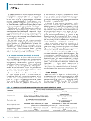 Diretrizes
Atualização da Diretriz Brasileira de Dislipidemias e Prevenção da Aterosclerose – 2017
Arq Bras Cardiol 2017; 109(2Supl.1):1-76
O modelo denominado Extended Risk Score – Rheumatoid
Arthritis (ERS-RA), existente na página web,505
foi desenvolvido
para facilitar o uso na prática clínica. Este modelo foi testado
em uma grande coorte de pacientes com artrite reumatoide e
conseguiu acurada estratificação de risco de pacientes com a
doença,505
permitindo estratégia mais agressiva de prevenção em
pacientes com moderado a alto risco de evento CV, de acordo
com as recomendações do American College of Cardiology.106
Vários fatores de risco no ERS-RA são alvos potencialmente
modificáveis no programa de prevenção, como cessar o fumo,
reduzir atividade da doença e incapacidade devido à artrite
reumatoide e, se possível, suspender uso de corticoesteroides.
O ERS-RA parece ser um modelo melhor para predição de
risco cardiovascular do que aqueles baseados exclusivamente
em fatores de risco tradicionais.504
Em conclusão, embora não haja estudos controlados
randomizados para orientar guias para pacientes com doenças
reumáticas sistêmicas, podemos concluir que pacientes com
LES e artrite reumatoide devem ser considerados com risco
aumentado de DCV. Além de controle adequado dos fatores de
risco tradicionais, é muito importante se alcançar a supressão
do processo inflamatório, ou das alterações imunológicas, e
utilizar a menor dose possível de corticosteroide.
10.14. Sintomas musculares relacionados às estatinas
A interrupção do uso de estatinas tem sido motivada, em
parte, pelo desconhecimento sobre seus efeitos colaterais,
particularmente os Sintomas Musculares Relacionados ao
uso de Estatinas (SMRE). Embora subjetivas, as queixas
musculoesqueléticas respondem por 65% dos casos de perda
de adesão − uma taxa de suspensão dez vezes superior à
frequência destes sintomas em estudos clínicos controlados
e mesmo cinco vezes superior ao relatado em estudos
observacionais não controlados.506,507
No conjunto de 26 ensaios clínicos aleatorizados e mais
de 170 mil pacientes incluídos na colaboração CTT, uma
leve elevação da CK após tratamento com estatinas ocorreu
em média em 1 a cada mil pacientes tratados ao ano, sendo
que o risco de lesão grave com aumento da CK >10x o
Limite Superior da Normalidade (LSN) ocorreu em 1 para
cada 10 mil pacientes-ano (1). Queixas musculares seguidas
de descontinuação da terapia com estatina em ensaios
clínicos, porém, têm ocorrido em 0,1 a 1% dos pacientes; em
estudos observacionais e estudos clínicos não controlados, a
frequência de sintomas musculares que levaram à interrupção
da estatina se eleva para 7 a 29%.25,112,506-508
A ausência de grupo controle nos registros e estudos
observacionais já antecipa que grande parte deste excesso
de efeitos colaterais ocorre sem o estabelecimento correto de
uma relação causal entre as queixas musculares e o tratamento
com estatinas. Enquanto em trabalhos retrospectivos,
apenas 15 a 40% dos pacientes foram capazes de tolerar a
reexposição a estatinas após um efeito colateral inicial, em
estudos prospectivos com protocolos de controle, até 90%
dos pacientes que desenvolveram SMRE foram capazes de
tolerar outras estatinas durante pelo menos 1 ano. Este fato
indica que, quando há protocolos adequados de definição da
intolerância, a adesão a estatinas tende a aumentar.
Apesar de a maioria dos consensos internacionais de
tratamento das dislipidemias alertar para o risco de grandes
elevações da CK após tratamento com estatinas, os critérios para
diagnóstico de SMRE e para manejo de sintomas musculares
menores ainda não foram claramente estabelecidos.
A forma mais comumente relatada de SMRE é a mialgia,
cujo padrão dificilmente a distingue de outras etiologias. Como
forma de aumentar a acurácia, recentemente, a National Lipid
Association (NLA) propôs uma ferramenta de caracterização de
sintomas musculares, com base nos estudos PRIMO (Prediction
of Muscular Risk in Observational conditions) e STOMP (The
Effect of Statins on Skeletal Muscle Function and Performance)
(Quadro 23).507,509,510
Embora prático, o algoritmo não foi
testado em seu valor preditivo e deve ser usado com cautela.
Outras organizações também desenvolveram ferramentas e
conceitos próprios, mas sem nenhum consenso entre elas.511
10.14.1. Definição
O manejo clínico da SMRE deve ser baseado tanto na
presença de sintomas musculares como na elevação da CK,
tendo como princípio os sete padrões de SMRE adotados por
esta diretriz (Quadro 24): elevação de CK assintomática (SMRE
0), mialgia tolerável (SMRE 1) e intolerável (SMRE 2), miopatia
moderada (SMRE 3) e grave (SMRE 4) até rabdomiólise
Quadro 23 – Avaliação da probabilidade de associação dos sintomas musculares ao tratamento com estatinas
Característica
Relação causal entre os sintomas e o tratamento com estatinas
Provável Improvável
Distribuição e local
Simétrica
Difusa, envolvendo grandes grupos musculares (cintura
escapular e pélvica, e músculos gêmeos superior e inferior)
Assimétrica, unilateral
Região muscular pequena e isolada
Características da dor
Dor muscular, sensibilidade, rigidez ou câimbras
Fraqueza muscular ou peso durante exercício
Dor aguda
Formigamento ou espasmo muscular
Dor articular ou em tendão
Associação temporal à estatina
Sintomas até 4 semanas após o início do uso de estatina Sintomas aparecem > 12 semanas após o início da estatina
(sintomas com início entre 4-12 semanas podem contribuir para a avaliação de causalidade)
Suspensão e reexposição (teste
terapêutico) ao tratamento
Sintomas melhoram até 4 semanas após a suspensão do
tratamento
Sintomas reaparecem até 4 semanas do reinício da estatina
Melhora tardia ou ausência de melhora com a suspensão da
estatina
Recorrência tardia ou ausente após reinício da estatina
56
 