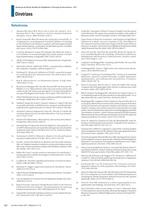 Diretrizes
Atualização da Diretriz Brasileira de Dislipidemias e Prevenção da Aterosclerose – 2017
Arq Bras Cardiol 2017; 109(2Supl.1):1-76
1.	 Altmann SW, Davis HR Jr, Zhu LJ, Yao X, Hoos LM, Tetzloff G, et al.
Niemann-Pick C1 like 1 protein is critical for intestinal cholesterol
absorption. Science. 2004;303(5661):1201-4.
2.	 Raal FJ, Santos RD, Blom DJ, Marais AD, Charng MJ, Cromwell WC, et
al. Mipomersen, an apolipoprotein B synthesis inhibitor, for lowering
of LDL cholesterol concentrations in patients with homozygous familial
hypercholesterolaemia: a randomised, double-blind, placebo-controlled
trial. Lancet. 2010;375(9719):998-1006.
3.	 Cuchel M, Bloedon LT, Szapary PO, Kolansky DM, Wolfe ML, Sarkis A,
et al. Inhibition of microsomal triglyceride transfer protein in familial
hypercholesterolemia. N Engl J Med. 2007;356(2):148-56.
4.	 Tall AR. CETP inhibitors to increase HDL cholesterol levels. N Engl J Med.
2007;356(13):1364-6.
5.	 Horton JD, Cohen JC, Hobbs HH. PCSK9: a convertase that coordinates
LDL catabolism. J Lipid Res. 2009;50 Suppl:S172-7.
6.	 Steinberg D1, Witztum JL.Inhibition of PCSK9: a powerful weapon
for achieving ideal LDL cholesterol levels. Proc Natl Acad Sci USA.
2009;106(24):9546-7.
7.	 Ross R. Atherosclerosis--an inflammatory disease. N Engl J Med.
1999;340(2):115-26.
8.	 Berenson GS, Wattigney WA, Tracy RE, Newman WP 3rd, Srinivasan SR,
Webber LS, et al. Atherosclerosis of the aorta and coronary arteries and
cardiovascular risk factors in persons aged 6 to 30 years and studied at
necropsy (The Bogalusa Heart Study). Am J Cardiol. 1992;70(9):851-8.
9.	 Libby P. Mechanisms of acute coronary syndromes and their implications
for therapy. N Engl J Med. 2013;368(21):2004-13.
10.	 Quillard T, Araújo HA, Franck G, Shvartz E, Sukhova G, Libby P. TLR2 and
neutrophils potentiate endothelial stress, apoptosis and detachment:
implications for superficial erosion. Eur Heart J. 2015;36(22):1394-404.
11.	 Ammirati E, Moroni F, Magnoni M, Camici PG. The role of T and B cells
in human atherosclerosis and atherothrombosis. Clin Exp Immunol.
2015;179(2):173-87.
12.	 Hansson GK. Inflammation, atherosclerosis, and coronary artery disease.
N Engl J Med. 2005;352(16):1685-95.
13.	 Duewell P, Kono H, Rayner KJ, Sirois CM, Vladimer G, Bauernfeind FG, et
al. NLRP3 inflammasomes are required for atherogenesis and activated by
cholesterolcrystals.Nature2010;464(7293):1357-61.Erratumin:Nature.
2010;466(7306):652.
14.	 Tsiantoulas D, Diehl CJ, Witztum JL, Binder CJ. B cells and humoral
immunity in atherosclerosis. Circ Res. 2014;114(11):1743-56.
15.	 Izar MC, Fonseca HA, Pinheiro LF, Monteiro CM, Póvoa RM, Monteiro
AM, et al. Adaptive immunity is related to coronary artery disease severity
after acute coronary syndrome in subjects with metabolic syndrome. Diab
Vasc Dis Res. 2013;10(1):32-9.
16.	 Ridker PM. From C-reactive protein to interleukin-6 to interleukin-1:
moving upstream to identify novel targets for atheroprotection. Circ Res.
2016;118(1):145-56.
17.	 Coughlin SR. Thrombin signalling and protease-activated receptors.
Nature. 2000;407(6801):258-64.
18.	 Mackman N. Triggers, targets and treatments for thrombosis. Nature.
2008;451(7181):914-8.
19.	 LibbyP,TherouxP.Pathophysiologyofcoronaryarterydisease.Circulation.
2005;111(25):3481-8.
20.	 Lusis AJ, Pajukanta P. A treasure trove for lipoprotein biology. Nat Genet.
2008;40(2):129-30.
21.	 Report from the Laboratory Standardization PaneI of the National
Cholesterol Education Program - Recommendations for Improving
Cholesterol Measurement. 1993. (NIH Publication N° 93-2964).
22.	 Hegsted DM, Nicolosi RJ. Individual variation in serum cholesterol levels.
Proc Natl Acad Sci USA. 1987;84(17):6259-61.
23.	 Guder WG, Narayanan S, Wisser H, Zawta B. Samples: from the patient
to the laboratory. The impact of pre-analytical variables on the quality of
laboratory results. 2nd ed. Darmstadt, Germany: Git Verlag GmbH; 2011.
24.	 Expert Panel on Detection, Evaluation, and Treatment of High Blood
Cholesterol in Adults. Executive Summary of The Third Report of
The National Cholesterol Education Program (NCEP) Expert Panel on
Detection, Evaluation, And Treatment of High Blood Cholesterol In Adults
(Adult Treatment Panel III). JAMA. 2001;285(19):2486-97.
25.	 Xavier HT, Izar MC, Faria Neto JR, Assad MH, Rocha VZ, Sposito AC,
et al; Sociedade Brasileira de Cardiologia. [V Brazilian Guidelines on
Dyslipidemias and Prevention of Atherosclerosis]. Arq Bras Cardiol.
2013;101(4 Suppl 1):1-20.
26.	 Langsted A, Nordestgaard BG. Nonfasting Lipid Profiles: the way of the
future. Clin Chem. 2015;61(9):1123-5.
27.	 Nordestgaard BG, Varbo A. Triglycerides and cardiovascular disease.
Lancet. 2014;384(9943):626-35.
28.	 Langsted A, Freiberg JJ, Nordestgaard BG. Fasting and nonfasting
lipid levels: influence of normal food intake on lipids, lipoproteins,
apolipoproteins, and cardiovascular risk prediction. Circulation.
2008;118(20):2047-56.
29.	 Bansal S, Buring JE, Rifai N, Mora S, Sacks FM, Ridker PM. Fasting
compared with nonfasting triglycerides and risk of cardiovascular events
in women. JAMA. 2007;298(3):309-16.
30.	 Rifai N, Young IS, Nordestgaard BG, Wierzbicki AS, Vesper H, Mora S, et
al. Nonfasting sample for the determination of routine lipid profile: is it an
idea whose time has come? Clin Chem. 2016;62(3):428-35.
31.	 Nordestgaard BG, Langsted A, Mora S, Kolovou G, Baum H, Bruckert E, et
al; European Atherosclerosis Society (EAS) and the European Federation
of Clinical Chemistry and Laboratory Medicine (EFLM) joint consensus
initiative. Fasting is not routinely required for determination of a lipid
profile: clinical and laboratory implications including flagging at desirable
concentrationcut-points—ajointconsensusstatementfromtheEuropean
AtherosclerosisSocietyandEuropeanFederationofClinicalChemistryand
Laboratory Medicine. Eur. Heart J. 2016,37(25):1944-58.
32.	 Driver SL, Martin SS, Gluckman TJ, Clary JM, Blumenthal RS, Stone NJ.
Fasting or nonfasting lipid measurements. it depends on the question. J
Am Coll Cardiol. 2016;67(10):1227-34.
33.	 Chapman MJ, Goldstein S, Lagrange D, Laplaud PM. A density gradient
ultracentrifugal procedure for the isolation of the major lipoprotein classes
from human serum. Lipid Res. 1981;22(2):339-58.
34.	 Otvos JD, Jeyarajah EJ, Bennett DW, Krauss RM. Development of a proton
nuclearmagneticresonancespectroscopicmethodfordeterminingplasma
lipoprotein concentrations and subspecies distributions from a single,
rapid measurement. Clin Chem. 1992;38(9):1632-8.
35.	 Serna J, García-Seisdedos D, Alcázar A, Lasunción MÁ, Busto R, Pastor Ó.
Quantitative lipidomic analysis of plasma and plasma lipoproteins using
MALDI-TOF mass spectrometry. Chem Phys Lipids. 2015;189:7-18.
36.	 Warnick GR, McNamara JR, Boggess CN, Clendenen F, Williams PT,
Landolt CC. Polyacrylamide gradient gel electrophoresis of lipoprotein
subclasses. Clin Lab Med. 2006;26(4):803-46.
37.	 Friedewald WT, Lavy RI, Fredrickson DS. Estimation to density
lipoprotein without use of the preparative ultracentrifuge. Clin Chem.
1972;18(6):499-502.
38.	 Martin SS, Blaha MJ, Elshazly MB, Toth PP, Kwiterovich PO, Blumenthal
RS, et al. Comparison of a novel method vs the Friedewald equation for
estimating low-density lipoprotein cholesterol levels from the standard
lipid profile. JAMA. 2013;310(19):2061-8.
39.	 Virani SS. Non-HDL cholesterol as a metric of good quality of care:
opportunities and challenges. Tex Heart Inst J. 2011;38(2):160-2.
40.	 Price CP, St John A. Point-of-care testing. In: Curtis C, Ashwood E, Bruns
D. Tietz textbook of clinical chemistry and molecular diagnosis. Deutscher
BiosensorSymposium,HeilbadHeiligenstadt.Germany,03-06April2011.
p. 487-505.
Referências
62
 