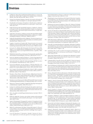 Diretrizes
Atualização da Diretriz Brasileira de Dislipidemias e Prevenção da Aterosclerose – 2017
Arq Bras Cardiol 2017; 109(2Supl.1):1-76
76.	 Goldstein JL, Brown MS. Familial hypercholesterolemia. In: Scriver CR,
Beaudet AL, Sly WS, Valle D. (editors). The metabolic bases of inherited
diseases. New York: McGraw-Hill; 1989. p. 1215-50.
77.	 Human Gene Mutation Database. [Internet]. [Accessed in 2016 July 10].
Available from: http://www.hgmd.cf.ac.uk/ac/gene.php? gene5LDLR
78.	 Horsthemke B, Dunning A, Humphries S. Identification of deletions
in the human low density lipoprotein receptor gene. J Med Genet.
1987;24(3):144-7.
79.	 Hobbs HH, Brown MS, Russell DW, Davignon J, Goldstein JL. Deletion
in the gene for the low-density-lipoprotein receptor in a majority of
French Canadians with familial hypercholesterolemia. N Engl J Med.
1987;317(12):734-7.
80.	 Hobbs HH, Leitersdorf E, Goldstein JL, Brown MS, Russell DW. Multiple
CRM-mutations in familial hypercholesterolemia: evidence for 13 alleles,
including four deletions. J Clin Invest. 1988;81(3):909-17.
81.	 HobbsHH,RussellDW,BrownMS,GoldsteinJL.TheLDLreceptorlocusin
familialhypercholesterolemia:mutationalanalysisofamembraneprotein.
Annu Rev Genet. 1990;24:133-70.
82.	 Langlois S, Kastelein JJ, Hayden MR. Characterization of six partial
deletions in the low-density-lipoprotein (LDL) receptor gene causing
familial hypercholesterolemia (FH). Am J Hum Genet. 1988;43(1):60-8.
83.	 Innerarity TL, Mahley RW, Weisgraber KH, Bersot TP, Krauss RM,
Vega GL, et al. Familial defective apolipoprotein B-100: a mutation of
apolipoprotein B that causes hypercholesterolemia. J Lipid Res. 1990;
31(8):1337-49.
84.	 Whitfield AJ, Barrett PH, van Bockxmeer FM, Burnett JR. Lipid disorders
and mutations in the APOB gene. Clin Chem. 2004;50(10):1725-32.
85.	 Varret M, Abifadel M, Rabès JP, Boileau C. Genetic heterogeneity of
autosomaldominanthypercholesterolemia.ClinGenet.2008;73(1):1-13.
86.	 Horton JD, Cohen JC, Hobbs HH. Molecular biology of PCSK9: its role in
LDL metabolism. Trends Biochem Sci. 2007;32(2):71-7.
87.	 Garcia CK, Wilund K, Arca M, Zuliani G, Fellin R, Maioli M, et al.
Autosomal recessive hypercholesterolemia caused by mutations in a
putativeLDLreceptoradaptorprotein.Science.2001;292(5520):1394-8.
88.	 He G, Gupta S, Yi M, Michaely P, Hobbs HH, Cohen JC. ARH is a modular
adaptor protein that interacts with the LDL receptor, clathrin, and AP-2. J
Biol Chem. 2002;277(46):44044-9.
89.	 Pisciotta L, Priore Oliva C, Pes GM, Di Scala L, Bellocchio A, Fresa R, et
al. Autosomal recessive hypercholesterolemia (ARH) and homozygous
familial hypercholesterolemia (FH): a phenotypic comparison.
Atherosclerosis. 2006;188(2):398-405.
90.	 BrautbarA,LearyE,RasmussenK,WilsonDP,SteinerRD,ViraniS.Genetics
of familial hypercholesterolemia. Curr Atheroscler Rep. 2015;17(4):491.
91.	 Wang J, Joy T, Mymin D, Frohlich J, Hegele RA. Phenotypic heterogeneity
of sitosterolemia. J Lipid Res. 2004;45(12):2361-7.
92.	 Graham CA, McIlhatton BP, Kirk CW, Beattie ED, Lyttle K, Hart P, et al.
Genetic screening protocol for familial hypercholesterolemia which
includes splicing defects gives an improved mutation detection rate.
Atherosclerosis. 2005;182(2):331-40.
93.	 Ose L. An update on familial hypercholesterolaemia. Ann Med. 1999;31
Suppl 1:13-8.
94.	 Pollex RL, Hegele RA. Genomic copy number variation and its potential
role in lipoprotein and metabolic phenotypes. Curr Opin Lipidol.
2007;18(2):174-80.
95.	 Marks D, Wonderling D, Thorogood M, Lambert H, Humphries SE, Neil
HA. Screening for hypercholesterolaemia versus case finding for familial
hypercholesterolaemia: a systematic review and cost effectiveness
analysis. Health Technol Assess. 2000;4(29):1-123.
96.	 Watts GF, van Bockxmeer FM, Bates T, Burnett JR, Juniper A, O'Leary P.
A new model of care for familial hypercholesterolaemia from Western
Australia: closing a major gap in preventive cardiology. Heart Lung Circ.
2010;19(7):419-22.
97.	 Leren TP, Manshaus T, Skovholt U, Skodje T, Nossen IE, Teie C,
et al. Application of molecular genetics for diagnosing familial
hypercholesterolemia in Norway: results from a family-based screening
program. Semin Vasc Med. 2004;4(1):75-85.
98.	 WonderlingD,Umans-EckenhausenMA,MarksD,DefescheJC,Kastelein
JJ, Thorogood M. Cost-effectiveness analysis of the genetic screening
program for familial hypercholesterolemia in The Netherlands. Semin
Vasc Med. 2004;4(1):97-104.
99.	 Johannesson M, Jönsson B, Kjekshus J, Olsson AG, Pedersen TR, Wedel
H. Cost effectiveness of simvastatin treatment to lower cholesterol levels
in patients with coronary heart disease. Scandinavian Simvastatin Survival
Study Group. N Engl J Med. 1997;336(5):332-6.
100.	 Pearson TA, Mensah GA, Alexander RW, Anderson JL, Cannon RO 3rd,
Criqui M, et al; Centers for Disease Control and Prevention; American
Heart Association. Markers of inflammation and cardiovascular disease:
application to clinical and public health pratice: a statement from the
Centers for Disease Control and Prevention and the American Heart
Association. Circulation. 2003;107(3):499-511.
101.	 CRP CHD Genetics Collaboration. Collaborative pooled analysis of data
onC-reactiveproteingenevariantsandcoronarydisease:judgingcausality
by Mendelian randomisation. Eur J Epidemiol. 2008;23(8):531-40.
102.	 Santos RD; Sociedade Brasileira de Cardiologia. [III Brazilian Guidelines
on Dyslipidemias and Guideline of Atherosclerosis Prevention from
Atherosclerosis Department of Sociedade Brasileira de Cardiologia]. Arq
Bras Cardiol. 2001;77 Suppl 3:1-48.
103.	 Fredrickson DS, Levy RI, Lees RS. Fat transport in lipoproteins – an
integrated approach to mechanisms and disorders. N Engl J Med.
1967;276(5):273-81.
104.	 Wilson PW, D'Agostino RB, Levy D, Belanger AM, Silbershatz H, Kannel
WB. Prediction of coronary heart disease using risk factor categories.
Circulation. 1998;97(18):1837-47.
105.	 D’Agostino RB Sr, Vasan RS, Pencina MJ, Wolf PA, Cobain M, Massaro
JM, et al. General cardiovascular risk profile for use in primary care the
Framingham Heart Study. Circulation. 2008;117(6):743-53.
106.	 Stone NJ, Robinson J, Lichtenstein AH, Goff DC Jr, Lloyd-Jones DM, Smith
SC Jr, et al; 2013 ACC/AHA Cholesterol Guideline Panel. Treatment of
blood cholesterol to reduce atherosclerotic cardiovascular disease risk in
adults: synopsis of the 2013 ACC/AHA cholesterol guideline. Ann Intern
Med. 2014;160(5):339-43.
107.	 Mosca L, Benjamin EJ, Berra K, Bezanson JL, Dolor RJ, Lloyd-Jones DM,
et al. Effectiveness-based guidelines for the prevention of cardiovascular
disease in women – 2010 update. A guideline from the American Heart
Association. Circulation. 2011;123(11):1243-62. Erratum in: Circulation.
2011;123(22):e624. Circulation. 2011;124(16):e427.
108.	 Baigent C, Keech A, Kearney PM, Blackwell L, Buck G, Pollicino C, et
al. Cholesterol Treatment Trialists’ (CTT) Collaborators. Efficacy and
safety of cholesterol lowering treatment: prospective meta-analysis of
data from 90,056 participants in 14 randomised trials of statins. Lancet.
2005;366(9493):1267-78. Erratum in: Lancet. 2005;366(9494):1358;
Lancet. 2008;371(9630):2084.
109.	 Yusuf S, Hawken S, Ounpuu S, Dans T, Avezum A, Lanas F, et al;
INTERHEARTStudyInvestigators.Effectofpotentiallymodifiableriskfactors
associated with myocardial infarction in 52 countries (the INTERHEART
study): case-control study. Lancet. 2004;364(9438):937-52.
110.	 Lewington S, Whitlock G, Clarke R, Sherliker P, Emberson J, Halsey J, et
al; Prospective Studies Collaboration. Blood cholesterol and vascular
mortality by age, sex, and blood pressure: a meta-analysis of individual
data from 61 prospective studies with 55,000 vascular deaths. Lancet.
2007;370(9602):1829-39. Erratum in: Lancet. 2008;372(9635):292.
111.	 Ference BA, Yoo W, Alesh I, Mahajan N, Mirowska KK, Mewada A, et al.
Effect of long-term exposure to lower low-density lipoprotein cholesterol
beginning early in life on the risk of coronary heart disease: a Mendelian
randomization analysis. J Am Coll Cardiol. 2012;60(25):2631-9.
112.	 Baigent C, Blackwell L, Emberson J, Holland LE, Reith C, Bhala N, et
al; Cholesterol Treatment Trialists’ (CTT) Collaboration. Efficacy and
safety of more intensive lowering of LDL cholesterol: a meta-analysis
of data from 170 000 participants in 26 randomised trials. Lancet.
2010;376(9753):1670-81.
64
 