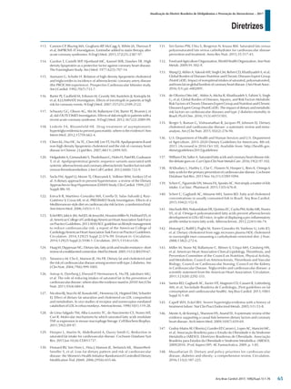 Diretrizes
Atualização da Diretriz Brasileira de Dislipidemias e Prevenção da Aterosclerose – 2017
Arq Bras Cardiol 2017; 109(2Supl.1):1-76
113.	 Cannon CP, Blazing MA, Giugliano RP, McCagg A, White JA, Theroux P,
et al; IMPROVE-IT Investigators. Ezetimibe added to statin therapy after
acute coronary syndromes. N Engl J Med. 2015;372(25):2387-97.
114.	 Gordon T, Castelli WP, Hjortland MC, Kannel WB, Dawber TR. High
density lipoprotein as a protective factor against coronary heart disease.
The Framingham Study. Am J Med. 1977;62(5):707-14.
115.	 Assmann G, Schulte H. Relation of high-density lipoprotein cholesterol
and triglycerides to incidence of atherosclerotic coronary artery disease
(the PROCAM experience). Prospective Cardiovascular Münster study.
Am J Cardiol. 1992;70(7):733-7.
116.	 Barter PJ, Caulfield M, Eriksson M, Grundy SM, Kastelein JJ, Komajda M,
et al; ILLUMINATE Investigators. Effects of torcetrapib in patients at high
risk for coronary events. N Engl J Med. 2007;357(21):2109-2122.
117.	 Schwartz GG, Olsson AG, Abt M, Ballantyne CM, Barter PJ, Brumm J, et
al; dal-OUTCOMES Investigators. Effects of dalcetrapib in patients with a
recent acute coronary syndrome. N Engl J Med. 2012;367(22):2089-99.
118.	 Lederle FA, Bloomfield HE. Drug treatment of asymptomatic
hypertriglyceridemia to prevent pancreatitis: where is the evidence? Ann
Intern Med. 2012;157(9):662-4.
119.	 Chien KL, Hsu HC, Su TC, Chen MF, Lee YT, Hu FB. Apolipoprotein B and
non-high density lipoprotein cholesterol and the risk of coronary heart
disease in Chinese. J Lipid Res. 2007;48(11):2499-505.
120.	 HelgadottirA,GretarsdottirS,ThorleifssonG,HolmH,PatelRS,Gudnason
T, et al. Apolipoprotein(a) genetic sequence variants associated with
systemic atherosclerosis and coronary atherosclerotic burden but not with
venous thromboembolism. J Am Coll Cardiol. 2012;60(8):722-9.
121.	 Sacks FM, Appel LJ, Moore TJ, Obarzanek E, Vollmer WM, Svetkey LP, et
al. A dietary approach to prevent hypertension: a review of the Dietary
Approaches to Stop Hypertension (DASH) Study. Clin Cardiol. 1999;22(7
Suppl):III6-10.
122.	 Estruch R, Martínez-González MA, Corella D, Salas-Salvadó J, Ruiz-
Gutiérrez V, Covas MI, et al; PREDIMED Study Investigators. Effects of a
Mediterranean-styledietoncardiovascularriskfactors:arandomizedtrial.
Ann Intern Med. 2006;145(1):1-11.
123.	 EckelRH,JakicicJM,ArdJD,deJesusJM,HoustonMillerN,HubbardVS,et
al;AmericanCollegeofCardiology/AmericanHeartAssociationTaskForce
onPracticeGuidelines.2013AHA/ACCguidelineonlifestylemanagement
to reduce cardiovascular risk: a report of the American College of
Cardiology/AmericanHeartAssociationTaskForceonPracticeGuidelines.
Circulation. 2014;129(25 Suppl 2):S76-99. Erratum in: Circulation.
2014;129(25 Suppl 2):S100-1. Circulation. 2015;131(4):e326.
124.	 HaagM,DippenaarNG.Dietaryfats,fattyacidsandinsulinresistance:short
reviewofamultifacetedconnection.MedSciMonit.2005;11(12):RA359-67.
125.	 Tanasescu M, Cho E, Manson JE, Hu FB. Dietary fat and cholesterol and
the risk of cardiovascular disease among women with type 2 diabetes. Am
J Clin Nutr. 2004;79(6):999-1005.
126.	 Astrup A, Dyerberg J, Elwood P, Hermansen K, Hu FB, Jakobsen MU,
et al. The role of reducing intakes of saturated fat in the prevention of
cardiovascular disease: where does the evidence stand in 2010? Am J Clin
Nutr. 2011;93(4):684-8.
127.	 Nicolosi RJ, Stucchi AF, Kowala MC, Hennessy LK, Hegsted DM, Schaefer
EJ. Effect of dietary fat saturation and cholesterol on LDL composition
and metabolism. In vivo studies of receptor and nonreceptor-mediated
catabolismofLDLincebusmonkeys.Arteriosclerosis.1990;10(1):119-28.
128.	 de Lima-Salgado TM, Alba-Loureiro TC, do Nascimento CS, Nunes MT,
Curi R. Molecular mechanisms by which saturated fatty acids modulate
TNF-α expression in mouse macrophage lineage. Cell Biochem Biophys.
2011;59(2):89-97.
129.	 Hooper L, Martin N, Abdelhamid A, Davey Smith G. Reduction in
saturated fat intake for cardiovascular disease. Cochrane Database Syst
Rev. 2015 Jun 10;(6):CD011737.
130.	 Howard BV, Van Horn L, Hsia J, Manson JE, Stefanick ML, Wassertheil-
Smoller S, et al. Low-fat dietary pattern and risk of cardiovascular
disease: the Women's Health Initiative Randomized Controlled Dietary
Modification Trial. JAMA. 2006;295(6):655-66.
131.	 Siri-Tarino PW, Chiu S, Bergeron N, Krauss RM. Saturated fats versus
polyunsaturated fats versus carbohydrates for cardiovascular disease
prevention and treatment. Annu Rev Nutr. 2015;35:517-43.
132.	 FoodandAgricultureOrganization,WorldHealthOrganization. Ann Nutr
Metab. 2009;91:502-9.
133.	 Wang Q, Afshin A, Yakoob MY, Singh GM, Rehm CD, Khatibzadeh S, et al;
Global Burden of Diseases Nutrition and Chronic Diseases Expert Group
(NutriCoDE). Impact of nonoptimal intakes of saturated, polyunsaturated,
andtransfatonglobalburdensofcoronaryheartdisease.JAmHeartAssoc.
2016;5(1).pii: e002891.
134.	 de Oliveira Otto MC, Afshin A, Micha R, Khatibzadeh S, Fahimi S, Singh
G, et al; Global Burden of Diseases, Injuries, and Risk Factors Metabolic
Risk Factors of Chronic Diseases Expert Group and Nutrition and Chronic
Diseases Expert Group (NutriCoDE). The impact of dietary and metabolic
risk factors on cardiovascular diseases and type 2 diabetes mortality in
Brazil. PLoS One. 2016;11(3):e0151503.
135.	 Berger S, Raman G, Vishwanathan R, Jacques PF, Johnson EJ. Dietary
cholesterol and cardiovascular disease: a systematic review and meta-
analysis. Am J Clin Nutr. 2015;102(2):276-94.
136.	 U.S. Department of Health and Human Services and U.S. Department
of Agriculture. 2015-2020 Dietary Guidelines for Americans. 8th ed.
2015. [Accessed in 2016 Oct 10]. Available from: http://health.gov.
dietaryguidelines/2015/guidelines/
137.	 WilliansCM,SalterA.Saturatedfattyacidsandcoronaryheartdiseaserisk:
thedebategoeson.CurrOpinClinNutrMetabCare.2016;19(2):97-102.
138.	 Al Khudary L, Hartley L, Clar C, Flowers N, Hooper L, Rees K. Omega 6
fatty acids for the primary prevention of cardiovascular disease. Cochrane
Database Syst Rev. 2015 Nov 16;(11):CD011094.
139.	 Scherr C, Figueredo VN, Moura FA, Sposito AC. Not simply a matter of fish
intake. Cur Vasc. Pharmacol. 2015;13(5):676-8.
140.	 Scherr C, Gagliardi AC, Miname MH, Santos RD. Fatty acid cholesterol
concentrations in usually consumed fish in Brazil. Arq Bras Cardiol.
2015;104(2):152-8.
141.	 MachadoRM,NakandakareER,QuintaoEC,CazitaPM,KoikeMK,Nunes
VS, et al. Omega-6 polyunsaturated fatty acids prevent atherosclerosis
development in LDLr-KO mice, in spite of displaying a pro-inflammatory
profile similar to trans fatty acids. Atherosclerosis. 2012;224(1):66-74.
142.	 Mutungi G, Ratliff J, Puglisi M, Torres-Gonzalez M, Vaishnav U, Leite JO,
et al. Dietary cholesterol from eggs increases plasma HDL cholesterol
in overweight men consuming a carbohydrate-restricted diet. J Nutr.
2008;138(2):272-6.
143.	 Miller M, Stone NJ, Ballantyne C, Bittner V, Criqui MH, Ginsberg HN,
et al. American Heart Association Clinical Lipidology, Thrombosis, and
Prevention Committee of the Council on Nutrition, Physical Activity,
and Metabolism; Council on Arteriosclerosis, Thrombosis and Vascular
Biology; Council on Cardiovascular Nursing; Council on the Kidney
in Cardiovascular Disease. Triglycerides and cardiovascular disease: a
scientific statement from the American Heart Association. Circulation.
2011;123(20):2292-333.
144.	 Santos RD, Gagliardi AC, Xavier HT, Magnoni CD, Cassani R, Lottenberg
AM, et al; Sociedade Brasileira de Cardiologia. [First guidelines on fat
consumption and cardiovascular health]. Arq Bras Cardiol. 2013;100(1
Suppl 3):1-40.
145.	 Capell WH, Eckel RH. Severe hypertriglyceridemia with a history of
treatment failure. Nat Clin Pract Endocrinol Metab. 2005;1(1):53-8.
146.	 Mente A, de Koning L, Shannon HS, Anand SS. A systematic review of the
evidence supporting a causal link between dietary factors and coronary
heart disease. Arch Intern Med. 2009;169(7):659-69.
147.	 Godoy-Matos AF, Oliveira J, Guedes EP, Carraro L, Lopes AC, Mancini MC,
et al; Associação Brasileira para o Estudo da Obesidade e da Síndrome
Metabólica (ABESO). Diretrizes Brasileiras de Obesidade. Associação
Brasileira para Estudos da Obesidade e Síndrome Metabólica. (ABESO).
2009/2010. 3ª ed. Itapevi (SP): AC Farmacêutica; 2009. p. 1-85.
148.	 Mozaffarian D. Dietary and policy priorities for cardiovascular
disease, diabetes and obesity: a comprehensive review. Circulation.
2016;133(2):187-225.
65
 