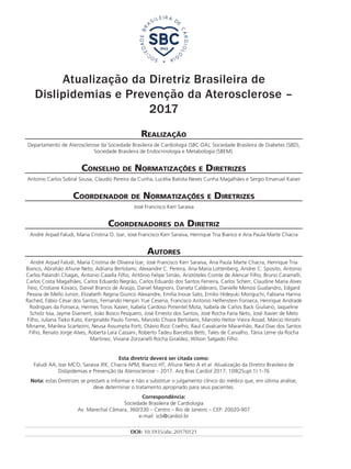 Atualização da Diretriz Brasileira de
Dislipidemias e Prevenção da Aterosclerose –
2017
Realização
Departamento de Aterosclerose da Sociedade Brasileira de Cardiologia (SBC-DA), Sociedade Brasileira de Diabetes (SBD),
Sociedade Brasileira de Endocrinologia e Metabologia (SBEM).
Conselho de Normatizações e Diretrizes
Antonio Carlos Sobral Sousa, Claudio Pereira da Cunha, Lucélia Batista Neves Cunha Magalhães e Sergio Emanuel Kaiser
Coordenador de Normatizações e Diretrizes
José Francisco Kerr Saraiva
Coordenadores da Diretriz
André Arpad Faludi, Maria Cristina O. Izar, José Francisco Kerr Saraiva, Henrique Tria Bianco e Ana Paula Marte Chacra
Autores
André Arpad Faludi, Maria Cristina de Oliveira Izar, José Francisco Kerr Saraiva, Ana Paula Marte Chacra, Henrique Tria
Bianco, Abrahão Afiune Neto, Adriana Bertolami, Alexandre C. Pereira, Ana Maria Lottenberg, Andrei C. Sposito, Antonio
Carlos Palandri Chagas, Antonio Casella Filho, Antônio Felipe Simão, Aristóteles Comte de Alencar Filho, Bruno Caramelli,
Carlos Costa Magalhães, Carlos Eduardo Negrão, Carlos Eduardo dos Santos Ferreira, Carlos Scherr, Claudine Maria Alves
Feio, Cristiane Kovacs, Daniel Branco de Araújo, Daniel Magnoni, Daniela Calderaro, Danielle Menosi Gualandro, Edgard
Pessoa de Mello Junior, Elizabeth Regina Giunco Alexandre, Emília Inoue Sato, Emilio Hideyuki Moriguchi, Fabiana Hanna
Rached, Fábio César dos Santos, Fernando Henpin Yue Cesena, Francisco Antonio Helfenstein Fonseca, Henrique Andrade
Rodrigues da Fonseca, Hermes Toros Xavier, Isabela Cardoso Pimentel Mota, Isabela de Carlos Back Giuliano, Jaqueline
Scholz Issa, Jayme Diament, João Bosco Pesquero, José Ernesto dos Santos, José Rocha Faria Neto, José Xavier de Melo
Filho, Juliana Tieko Kato, Kerginaldo Paulo Torres, Marcelo Chiara Bertolami, Marcelo Heitor Vieira Assad, Márcio Hiroshi
Miname, Marileia Scartezini, Neusa Assumpta Forti, Otávio Rizzi Coelho, Raul Cavalcante Maranhão, Raul Dias dos Santos
Filho, Renato Jorge Alves, Roberta Lara Cassani, Roberto Tadeu Barcellos Betti, Tales de Carvalho, Tânia Leme da Rocha
Martinez, Viviane Zorzanelli Rocha Giraldez, Wilson Salgado Filho
Esta diretriz deverá ser citada como:
Faludi AA, Izar MCO, Saraiva JFK, Chacra APM, Bianco HT, Afiune Neto A et al. Atualização da Diretriz Brasileira de
Dislipidemias e Prevenção da Aterosclerose – 2017. Arq Bras Cardiol 2017; 109(2Supl.1):1-76
Nota: estas Diretrizes se prestam a informar e não a substituir o julgamento clínico do médico que, em última análise,
deve determinar o tratamento apropriado para seus pacientes.
Correspondência:
Sociedade Brasileira de Cardiologia
Av. Marechal Câmara, 360/330 – Centro – Rio de Janeiro – CEP: 20020-907
e-mail: scb@cardiol.br
DOI: 10.5935/abc.20170121
 