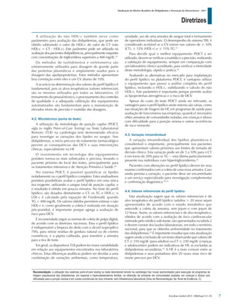 Diretrizes
Atualização da Diretriz Brasileira de Dislipidemias e Prevenção da Aterosclerose – 2017
Arq Bras Cardiol 2017; 109(2Supl.1):1-76
A utilização do não HDL-c também serve como
parâmentro para avaliação das dislipidemias, que pode ser
obtido subtraindo o valor de HDL-c do valor de CT (não
HDL-c = CT - HDL-c). Este parâmetro pode ser utilizado na
avaliação dos pacientes dislipidêmicos, principalmente naqueles
com concentrações de triglicerídeos superiores a 400 mg/dL.39
Os métodos de turbidimetria e nefelometria são
rotineiramente utilizados para dosagem de grande parte
das proteínas plasmáticas e amplamente usados para a
dosagem das apolipoproteínas. Estes métodos apresentam
boa correlação entre eles e um CV abaixo de 10%.
A acurácia na determinação dos valores do perfil lipídico é
fundamental, pois os alvos terapêuticos (valores referenciais)
são os mesmos utilizados por todos os laboratórios. O
treinamento do pessoal técnico, o processamento dos controles
de qualidade e a adequada calibração dos equipamentos
automatizados são fundamentais para a manutenção de
elevados níveis de precisão e exatidão das dosagens.
4.2. Microtécnica (ponta de dedo)
A utilização da metodologia de punção capilar (POCT,
sigla to inglês Point-of-Care Testing) ou Teste Laboratorial
Remoto (TLR) na cardiologia tem demonstrado eficácia
para investigar as variações dos lípides no sangue. Nas
dislipidemias, o início precoce do tratamento farmacológico
previne as consequências das DCV e suas intervenções
clínicas, especialmente na HF.
O investimento em tecnologia dos equipamentos
portáteis tornou-os mais sofisticados e precisos, levando o
paciente próximo do local dos testes, principalmente para
os tratamentos intensivos e de Atenção Primária à Saúde.40
No sistema POCT, é possível quantificar os lípides
isoladamente ou o perfil lipídico completo. Estes analisadores
portáteis possibilitam avaliar o perfil lipídico em uma única
tira reagente, utilizando o sangue total de punção capilar, e
o resultado é obtido em poucos minutos. No teste do perfil
lipídico, são dosados diretamente o CT, os TG e HDL-c; o
LDL-c é calculado pela equação de Friedewald, quando
TG < 400 mg/dL. Os valores obtidos permitem estimar o não
HDL-c e, como geralmente a coleta é realizada em situação
pós-prandial, é importante porque agrega a avaliação de
risco para DCV.
É recomendado seguir as normas de coleta de polpa digital,
de acordo com as diretrizes nacionais. Para o perfil lipídico
é indispensável a limpeza do dedo com o álcool isopropílico
70%, para retirar resíduo de gordura natural ou de cremes
cosméticos, e a pipeta calibrada, para transferir a amostra
para a tira de teste.
Em geral, os dispositivos TLR podem ter maior variabilidade
em relação aos equipamentos encontrados nos laboratórios
clínicos. Estas diferenças analíticas podem ser devidas a uma
combinação de variações ambientais, como temperatura,
umidade, uso de uma amostra de sangue total e treinamento
de operadores individuais. O desempenho do sistema TRL é
considerado aceitável se o CV estiver nos valores de ± 10%
(CT), ± 12% (HDL-c) e ± 15% TG.41
Para decidir qual o melhor equipamento POCT a ser
utilizado, devem-se verificar a exatidão e a precisão, realizando
a validação do equipamento, sempre em comparação com
um laboratório clínico acreditado, para verificar a efetividade
desta metodologia, rápida e prática.42
Avaliando as alternativas no mercado para implantação
do perfil lipídico na plataforma POCT, é vantajoso utilizar
o equipamento que possui a análise completa do perfil
lipídico, incluindo o HDL-c, viabilizando o cálculo do não
HDL-c. Este parâmetro é importante porque permite avaliar
as lipoproteínas aterogênicas e o risco de DCV.
Apesar do custo do teste POCT ainda ser relevante, as
vantagens para o perfil lipídico neste sistema são várias, como
nas situações de triagem da HF, em programas de saúde para
avaliação de funcionários nas empresas, quando é necessário
obter amostras de comunidades isoladas, em crianças e idosos
com dificuldade para a punção venosa e outras ocorrências
de risco iminente.
4.3. Variação intraindividual
A variação intraindividual dos lipídios plasmáticos é
considerável e importante, principalmente nos pacientes
que apresentam valores próximos aos limites de tomada de
decisão clínica. Esta variação pode ser de 5 a 10% para o CT
e em torno de 20% para os TG − esta última particularmente
presente nos indivíduos com hipertrigliceridemia.22
Pacientes com alterações no perfil lipídico devem ter seus
exames confirmados com a coleta de uma nova amostra. Caso
ainda persista a variação, o paciente deve ser encaminhado
a um serviço especializado para investigação complementar
e confirmação diagnóstica.24,25
4.4. Valores referenciais do perfil lipídico
Esta atualização sugere que os valores referenciais e de
alvo terapêutico do perfil lipídico (adultos > 20 anos) sejam
apresentados de acordo com o estado metabólico que
antecede a coleta da amostra, sem jejum e com jejum de
12 horas. Assim, os valores referenciais e de alvo terapêutico,
obtidos de acordo com a avaliação de risco cardiovascular
estimado pelo médico solicitante, são apresentados na tabela 2
e devem constar dos laudos laboratoriais, em todo o território
nacional, para que se obtenha uniformidade no tratamento
das dislipidemias.25
É importante ressaltar que esta atualização
sugere ainda a inclusão de um texto observando que valores de
CT ≥ 310 mg/dL (para adultos) ou CT ≥ 230 mg/dL (crianças
e adolescentes) podem ser indicativos de HF, se excluídas as
dislipidemias secundárias.43
A HF é a mais comum entre as
dislipidemias e seus portadores têm 20 vezes mais risco de
morte precoce por DCV.
Recomendação: a utilização dos sistemas point-of-care testing ou teste laboratorial remoto na cardiologia traz novas oportunidades para execução de programas de
triagem populacional das dislipidemias, em especial a hipercolesterolemia familiar, na obtenção de amostras em comunidades isoladas, em crianças e idosos com
dificuldade para a punção venosa e em outras ocorrências de risco iminente, sem infraestrutura laboratorial (Grau de Recomendação: IIa; Nível de Evidência: C).
7
 