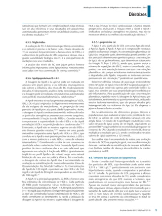 Diretrizes
Atualização da Diretriz Brasileira de Dislipidemias e Prevenção da Aterosclerose – 2017
Arq Bras Cardiol 2017; 109(2Supl.1):1-76
substâncias que formam um complexo estável. Estas técnicas
são de alta eficiência e seus resultados em plataformas
automatizadas apresentam menor variabilidade analítica, com
excelentes resultados.24,25
4.5.5. Triglicérides
A avaliação de TG é determinada por técnica enzimática,
e o método é preciso e de baixo custo. Níveis elevados de
TG se associam frequentemente a baixos níveis de HDL-c e
a altos níveis de partículas de LDL pequenas e densas, mas a
grande variabilidade biológica dos TG é a principal fonte de
oscilações nos seus resultados.
A análise dos níveis de TG sem jejum prévio fornece
informações importantes sobre lipoproteínas remanescentes
associadas com risco aumentado de doença coronária.44
4.5.6. Apolipoproteínas B e A-I
A dosagem da ApoB e da apoA-I pode ser realizada em
amostra sem jejum prévio, e os métodos imunoquímicos
não sofrem a influência dos níveis de TG moderadamente
elevados. O desempenho analítico desta metodologia é bom,
e a dosagem pode ser realizada em plataformas automatizadas
com perfil de imunoturbidimetria ou nefelometria.45
A ApoB encontra-se nas lipoproteínas aterogênicas VLDL,
IDL, LDL e Lp(a) originadas do fígado e nos remanescentes
da via exógena do metabolismo, na proporção de uma
partícula de ApoB por cada partícula de lipoproteína. Assim,
a dosagem da ApoB constitue uma medida indireta de todas
as partículas aterogênicas presentes na corrente sanguínea,
correspondendo à fração do não HDL-c. Grandes estudos
comprovaram a superioridade do não HDL-c e da ApoB
em relação à LDL-c na predição do risco cardiovascular.46-50
Entretanto, a ApoB não se mostrou superior ao não HDL-c
em diversos grandes estudos,51,52
exceto em uma grande
metanálise comparativa entre ApoB, não HDL-c e LDL-c, que
concluiu ser a ApoB o mais potente preditor de risco, o LDL-c
com a menor potência e o não HDL-c como de robustez
intermediária.53
Considerando a falta de um consenso na
atualidade sobre a relevância clínica do uso da ApoB como
preditor de risco cardiovascular e o custo adicional que
representa em relação à fração não HDL-c (gratuitamente
implícita no perfil lipidico de rotina), surge uma natural
limitação de seu uso na prática clínica. Em conclusão,
a dosagem de rotina da ApoB não é recomendada na
avaliação ou estratificação do risco cardiovascular (Grau de
Recomendação: IIa; Nível de Evidência: A). Concentrações
de ApoB de 120 mg/dL equivalem ao não HDL-c de 160
mg/dL e de ApoB de 80 mg/dL correspondem ao não HDL-c
de 100 mg/dL.53
A ApoA-I é a principal apoproteína da HDL e fornece uma
boa estimativa da concentração de HDL-c. Cada partícula
de HDL pode transportar várias moléculas de ApoA-I.
Concentrações plasmáticasdeApoA-I<120mg/dLparahomens
e<140mg/dL para mulheres correspondem aproximadamente
às que são consideradas baixas concentrações de HDL-c. De
modo semelhante ao desempenho da ApoB, a utilização da
dosagem da ApoA-I não mostrou superioridade à dosagem do
HDL-c na previsão do risco cardiovascular. Diversos estudos
prospectivos analisaram a relação entre a ApoB e ApoA-I
(indicadora do balanço aterogênico no plasma), mas não se
mostraram efetivas na melhora da estratificação do risco.51
4.5.7. Lipoproteína (a)
A Lp(a) é uma partícula de LDL com uma Apo adicional,
a Apo (a), ligada à ApoB. A Apo (a) é composta de estruturas
peptídicas chamadas kringles. As concentrações plasmáticas de
Lp(a) são, em grande parte, determinadas geneticamente. Um
dos principais determinantes genéticos para as concentrações
de Lp(a) são os polimorfismos, que determinam o tamanho
do Kringle IV Tipo 2 (KIV-2), sendo que, quanto maior o
número de repetições do KIV-2, maior o tamanho da Lp(a),
porém, com uma associação inversa com suas concentrações
plasmáticas. Isto porque as isoformas maiores são capturadas
e degradadas pelo fígado, enquanto as isoformas menores
permanecem em circulação,54
podendo ser quantificadas.
Existem evidências robustas de associação independente
entre elevações de Lp(a) e risco de DCV na população geral.54
Esta associação existe não apenas pelo conteúdo lipídico da
Lp(a), mas também por suas propriedades pró-trombóticas e
pró-inflamatórias. Para quantificação de suas concentrações
plasmáticas, o padrão-ouro é a dosagem de Apo (a) massa por
turbidimetria, nefelometria ou quimiluminesência, utilizando
ensaios isoforma-insensitivos, que são pouco afetados pela
heterogeneidade nas isoformas da Apo (a). Ele dispensa o
jejum e fornece dados acurados.
Em levantamentos de diferentes grupos étnicos e
populacionais, que avaliaram a Lp(a) como preditora de risco
de DCV, os valores de corte arbitrados variaram em uma
ampla faixa. O estudo de Copenhagen estabeleceu como
valor elevado de Lp(a) acima de 50 mg/dL, equivalente ao
percentil 80,54
o que também foi recomendado pelo painel de
consenso da EAS. Quando o resultado for em nmol/L, deve-se
multiplicar o resultado por 2,5, sendo considerados elevados
valores de Lp(a) superiores a 125 nmol/L.
Sua análise não é recomendada de rotina para avaliação
do risco de DCV na população geral, mas sua determinação
deve ser considerada na estratificação de risco em indivíduos
com história familiar de doença aterosclerótica de caráter
prematuro e na HF.
4.6. Tamanho das partículas de lipoproteínas
Existe considerável heterogeneidade no tamanho
das partículas de LDL, cuja densidade pode variar entre
1,019 a 1,063 g/L,55
particularmente em pacientes com
hiperlipidemia mista, quando comparados a portadores
de HF isolada. As partículas de LDL pequenas e densas
coexistem com níveis elevados de TG, sendo consideradas
mais aterogênicas do que LDL maiores e boiantes, que
predominam em concentrações mais baixas de TG.56,57
Apesar da possível maior aterogenicidade das partículas
LDL pequenas e densas, alguns estudos têm mostrado que o
tamanho da partícula de LDL por si só pode não se associar
com o risco futuro de eventos cardiovasculares, quando
se leva em conta o aumento da concentração do total de
partículas de LDL presente nestas situações.58,59
9
 