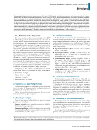 Diretrizes
Atualização da Diretriz Brasileira de Dislipidemias e Prevenção da Aterosclerose – 2017
Arq Bras Cardiol 2017; 109(2Supl.1):1-76
4.8.1. Proteína C-Reativa ultrassensível
Diversos estudos avaliaram a associação entre DCV
e inflamação por meio da mensuração de uma série de
analitos. Apenas alguns destes ensaios podem ser utilizados
na prática clínica, por sua estabilidade, disponibilidade do
ensaio, padronização e precisão. A dosagem imunoquímica
do PCR-us, dentre as proteínas de fase aguda, é estável,
disponível e apresenta coeficientes de variação aceitáveis
(< 10%), sendo capaz de reclassificar indivíduos de risco
intermediário para uma categoria superior, quando seus níveis
são elevados. Embora esta atualização não utilize fatores
agravantes de risco para reclassificação do risco, a presença
de PCR-us > 2 mg/L sugere a necessidade de intensificar o
tratamento hipolipemiante. Não é recomendada sua dosagem
com finalidade de estratificação de risco em indivíduos com
doença aterosclerótica manifesta ou subclínica, nos diabéticos
e naqueles de alto risco cardiovascular global, embora possa
acrescentar informação prognóstica nestes indivíduos.
Interpretação dos valores, quando excluídas causas
inflamatórias, infecciosas ou imunes de elevação de PCR-us:
• Baixo risco: < 1mg/L.
• Médio risco: 1 a 2 mg/L.
• Alto risco: > 2mg/L.
• Muito alto risco: ≥ 10mg/L.
5. Classificação das Dislipidemias
As dislipidemias podem ser classificadas em hiperlipidemias
(níveis elevados de lipoproteínas) e hipolipidemias (níveis
plasmáticos de lipoproteínas baixos).
Várias são as classificações propostas, dentre as mais
importantes temos as que se seguem.
5.1. Classificação etiológica
Tanto as hiper quanto as hipolipidemias podem ter causas
primárias ou secundárias:
• Causas primárias: são aquelas nas quais o distúrbio
lipídico é de origem genética.
• Causas secundárias: a dislipidemia é decorrente de estilo
de vida inadequado, de certas condições mórbidas, ou de
medicamentos (Quadros 2 e 3).
5.2. Classificação laboratorial
A classificação laboratorial das dislipidemias nesta
atualização sofreu modificações, e os valores referenciais e os
alvos terapêuticos foram determinados de acordo com o risco
cardiovascular individual e com o estado alimentar (Tabela 3).
As dislipidemias podem ser classificadas de acordo com a fração
lipídica alterada em:
• Hipercolesterolemia isolada: aumento isolado do LDL-c
(LDL-c ≥ 160 mg/dL).
• Hipertrigliceridemia isolada: aumento isolado dos
triglicérides (TG ≥ 150 mg/dL ou ≥ 175 mg/dL, se a
amostra for obtida sem jejum).
• Hiperlipidemia mista: aumento do LDL-c (LDL-c ≥
160 mg/dL) e dos TG (TG ≥ 150 mg/dL ou ≥ 175 mg/
dL, se a amostra for obtida sem jejum). Se TG ≥ 400
mg/dL, o cálculo do LDL-c pela fórmula de Friedewald é
inadequado, devendo-se considerar a hiperlipidemia mista
quando o não HDL-c ≥ 190 mg/dL.
• HDL-c baixo: redução do HDL-c (homens < 40 mg/dL
e mulheres < 50 mg/dL) isolada ou em associação ao
aumento de LDL-c ou de TG.
5.3. Classificação fenotípica (Fredrickson)
A classificação proposta por Fredrickson é baseada nos
padrões de lipoproteínas associados a concentrações elevadas
de colesterol e/ou TG, não sendo considerado o HDL-c.
A classificação de Fredrickson tem por base a separação
eletroforética e/ou por ultracentrifugação das frações
lipoproteicas, distinguindo-se seis tipos. Embora se reconheça
a grande contribuição desta classificação, ela é hoje muito
pouco utilizada, pois pouco colabora para o conhecimento
da etiologia (exceto na disbetalipoproteinemia) ou da decisão
terapêutica (Quadro 4).103
5.4. Dislipidemias de forte componente genético
A biologia molecular acrescentou um vasto campo
de conhecimento no metabolismo lipídico. Atualmente,
foi facilitada a compreensão da influência genética na
interação entre lipoproteínas e receptores e na expressão
de diversas enzimas.
Os principais tipos de dislipidemias com forte componente
genético serão apresentados em situações especiais.
Recomendação: o diagnóstico genético (análise dos genes LDLR, ApoB e PCSK9) é padrão de referência para diagnóstico de hipercolesterolemia familiar e, quando
disponível, deve ser oferecido para pacientes com diagnóstico definitivo (certeza) ou provável de hipercolesterolemia familiar com o objetivo de viabilizar rastreamento
familiar em cascata de maneira mais custo-efetiva (Grau de Recomendação: I; Nível de Evidência: A). A oferta do teste genético para casos em que o diagnóstico de
hipercolesterolemia familiar é possível deve ser analisada em cada caso (Grau de Recomendação: IIa; Nível de Evidência: C). O melhor método para diagnóstico genético
de hipercolesterolemia familiar é o sequenciamento das regiões codificadoras dos genes LDLR, ApoB e PCSK9, associado à pesquisa de grandes deleções/inserções
no gene LDLR em casos em que uma mutação não seja identificada. O teste genético deve ser realizado por equipe especializada e oferecido dentro de um contexto de
aconselhamento genético, compreendendo informações pré e pós-teste, além de encaminhamento para tratamento específico. O rastreamento em cascata é custo-efetivo
e deve ser realizado em todos os familiares em primeiro, segundo e terceiro graus de paciente com diagnóstico de hipercolesterolemia familiar. O rastreamento em cascata
mais custo-efetivo é o que utiliza informação genética de indivíduos afetados, no qual uma mutação causadora da doença tenha sido identificada. O rastreamento clínico/
bioquímico deve ser feito mesmo quando a realização de teste genético não é possível (Grau de Recomendação: I; Nível de Evidência: A).
Recomendação: a dosagem da proteína C-reativa ultrassensível pode ser empregada na estratificação de risco cardiovascular e possui capacidade de reclassificação
nos indivíduos de risco intermediário (Grau de Recomendação: IIa; Nível de Evidência:A).
13
 