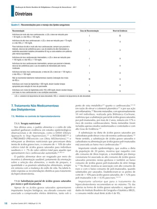Diretrizes
Atualização da Diretriz Brasileira de Dislipidemias e Prevenção da Aterosclerose – 2017
Arq Bras Cardiol 2017; 109(2Supl.1):1-76
7. Tratamento Não Medicamentoso
das Dislipidemias
7.1. Medidas no controle da hipercolesterolemia
7.1.1. Terapia nutricional
Nos últimos anos, o padrão alimentar e o estilo de vida
saudável ganharam evidência em estudos epidemiológicos
observacionais e de intervenção, como o DASH (Dietary
Approachs to Stop Hypertension),121
o INTERHEART109
e
o PREDIMED (PREvención con DIeta MEDiterránea),122
e
reforçaram as diretrizes nutricionais que preconizam dieta
isenta de ácidos graxos trans, o consumo de < 10% do valor
calórico total de ácidos graxos saturados para indivíduos
saudáveis e < 7% do valor calórico total para aqueles que
apresentarem risco cardiovascular aumentado.25,106,123
O padrão alimentar deve ser resgatado por meio do
incentivo à alimentação saudável, juntamente da orientação
sobre a seleção dos alimentos, o modo de preparo, a
quantidade e as possíveis substituições alimentares, sempre
em sintonia com a mudança do estilo de vida. Na tabela 6,
estão expostas as recomendações dietéticas para tratamento
da hipercolesterolemia.
7.1.2. Substituição parcial de ácidos graxos saturados
por mono e poli-insaturados
Apesar de os ácidos graxos saturados apresentarem
importantes funções biológicas, seu elevado consumo está
associado a comprovados efeitos deletérios, tanto sob o
Quadro 5 – Recomendações para o manejo dos lípides sanguíneos
Recomendação Grau de Recomendação Nível de Evidência
Indivíduos de muito alto risco cardiovascular, o LDL-c deve ser reduzido para
< 50 mg/dL e o não HDL-c < 80 mg/dL
I B
Indivíduos de alto risco cardiovascular, o LDL-c deve ser reduzido para < 70 mg/dL
e o não HDL-c < 100 mg/dL
I A
Para indivíduos de alto e muito alto risco cardiovascular, sempre que possível e
tolerado, deve-se dar preferência para o uso de estatina de alta intensidade ou
ezetimiba associada à estatina (sinvastatina 40 mg ou outra estatina com potência
pelo menos equivalente)
I A
Indivíduos de risco cardiovascular intermediário, o LDL-c deve ser reduzido para
< 100 mg/dL e o não HDL-c < 130 mg/dL
I A
Indivíduos de risco cardiovascular intermediário, sempre que possível e tolerado,
deve-se dar preferência para o uso de estatina de intensidade pelo menos
moderada
I A
Indivíduos de baixo risco cardiovascular, a meta de LDL-c deve ser < 130 mg/dL e
o não HDL-c < 160 mg/dL
I A
Não se recomenda tratamento medicamentoso visando à elevação dos níveis
de HDL-c
III A
Indivíduos com níveis de triglicérides > 500 mg/dL devem receber terapia
apropriada para redução do risco de pancreatite
I A
Indivíduos com níveis de triglicérides entre 150 e 499 mg/dL devem receber terapia,
com base no risco cardiovascular e nas condições associadas
IIa B
LDL-c: colesterol da lipoproteína de baixa densidade; HDL-c: colesterol da lipoproteína de alta densidade.
ponto de vista metabólico124
quanto o cardiovascular,125,126
em razão de elevar o colesterol plasmático127
e por sua ação
pró-inflamatória.128
Recentemetanálise,comaproximadamente
59 mil indivíduos, realizada pela Biblioteca Cochrane,
reafirmou que a substituição parcial de ácidos graxos saturados
por poli-insaturados, por mais de 2 anos, reduziu em 17% o
risco de eventos cardiovasculares. Nesta metanálise foram
incluídos apenas estudos randomizados e controlados e com
alto Grau de Evidência.129
A substituição na dieta de ácidos graxos saturados por
carboidratos pode elevar o risco de eventos cardiovasculares.130
Neste sentido, a substituição de ácidos graxos saturados e
carboidratos na alimentação por ácidos graxos poli-insaturados
está associada ao baixo risco cardiovascular.131
Importante estudo epidemiológico, que avaliou a dieta
da população de 20 países, mostrou que naqueles com
alto consumo de óleos tropicais, a mortalidade por doença
coronariana foi associada ao alto consumo de ácidos graxos
saturados presentes nestas gorduras e também ao baixo
consumo de ácidos graxos poli-insaturados da série ômega
6.132
No Brasil, mostrou-se associação com alto consumo de
trans e com o baixo consumo de poli-insaturados, quando
substituídos por saturados. Estabeleceram-se os pontos de
corte de > 10% para ácidos graxos saturados, de < 12% para
poli-insaturados e de > 0,5% para trans.132,133
Importante salientar que para o tratamento da
hipercolesterolemia recomendam-se no máximo 7% das
calorias na forma de ácidos graxos saturados e, segundo os
dados do Instituto Brasileiro de Geografia e Estatística (IBGE),
o consumo médio atual deste ácido é de 9%.
18
 