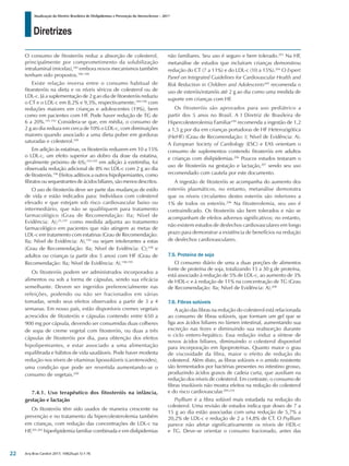 Diretrizes
Atualização da Diretriz Brasileira de Dislipidemias e Prevenção da Aterosclerose – 2017
Arq Bras Cardiol 2017; 109(2Supl.1):1-76
O consumo de fitosteróis reduz a absorção de colesterol,
principalmente por comprometimento da solubilização
intraluminal (micelas),185
embora novos mecanismos também
tenham sido propostos.186-188
Existe relação inversa entre o consumo habitual de
fitoesteróis na dieta e os níveis séricos de colesterol ou de
LDL-c. Já a suplementação de 2 g ao dia de fitoesteróis reduziu
o CT e o LDL-c em 8,2% e 9,3%, respectivamente,189-190
com
reduções maiores em crianças e adolescentes (19%), bem
como em pacientes com HF. Pode haver redução de TG de
6 a 20%.191,192
Considera-se que, em média, o consumo de
2 g ao dia reduza em cerca de 10% o LDL-c, com diminuições
maiores quando associado a uma dieta pobre em gorduras
saturadas e colesterol.189
Em adição às estatinas, os fitosteróis reduzem em 10 a 15%
o LDL-c, um efeito superior ao dobro da dose da estatina,
geralmente próximo de 6%;193-195
em adição à ezetimiba, foi
observada redução adicional de 8% no LDL-c com 2 g ao dia
de fitosteróis.196
Efeitos aditivos a outros hipolipemiantes, como
fibratos ou sequestrantes de ácidos biliares, são menos descritos.
O uso de fitosteróis deve ser parte das mudanças de estilo
de vida e estão indicados para: Indivíduos com colesterol
elevado e que estejam sob risco cardiovascular baixo ou
intermediário, que não se qualifiquem para tratamento
farmacológico (Grau de Recomendação: IIa; Nível de
Evidência: A);25,197
como medida adjunta ao tratamento
farmacológico em pacientes que não atingem as metas de
LDL-c em tratamento com estatinas (Grau de Recomendação:
IIa; Nível de Evidência: A),194
ou sejam intolerantes a estas
(Grau de Recomendação: IIa; Nível de Evidência: C);198
e
adultos ou crianças (a partir dos 5 anos) com HF (Grau de
Recomendação: IIa; Nível de Evidência: A).198,199
Os fitosteróis podem ser administrados incorporados a
alimentos ou sob a forma de cápsulas, sendo sua eficácia
semelhante. Devem ser ingeridos preferencialmente nas
refeições, podendo ou não ser fracionados em várias
tomadas, sendo seus efeitos observados a partir de 3 a 4
semanas. Em nosso país, estão disponíveis cremes vegetais
acrescidos de fitosteróis e cápsulas contendo entre 650 a
900 mg por cápsula, devendo ser consumidas duas colheres
de sopa de creme vegetal com fitosteróis, ou duas a três
cápsulas de fitosteróis por dia, para obtenção dos efeitos
hipolipemiantes, e estar associado a uma alimentação
equilibrada e hábitos de vida saudáveis. Pode haver modesta
redução nos níveis de vitaminas lipossolúveis (carotenoides),
uma condição que pode ser revertida aumentando-se o
consumo de vegetais.200
7.4.1. Uso terapêutico dos fitosteróis na infância,
gestação e lactação
Os fitosteróis têm sido usados de maneira crescente na
prevenção e no tratamento da hipercolesterolemia também
em crianças, com redução das concentrações de LDL-c na
HF,201,202
hiperlipidemia familiar combinada e em dislipidemias
não familiares. Seu uso é seguro e bem tolerado.203
Na HF,
metanálise de estudos que incluíram crianças demonstrou
redução do CT (7 a 11%) e do LDL-c (10 a 15%).204
O Expert
Panel on Integrated Guidelines for Cardiovascular Health and
Risk Reduction in Children and Adolescents205
recomenda o
uso de esteróis/estanóis até 2 g ao dia como uma medida de
suporte em crianças com HF.
Os fitosteróis são aprovados para uso pediátrico a
partir dos 5 anos no Brasil. A I Diretriz de Brasileira de
Hipercolesterolemia Familiar199
recomenda a ingestão de 1,2
a 1,5 g por dia em crianças portadoras de HF Heterozigótica
(HeHF) (Grau de Recomendação: I; Nível de Evidência: A).
A European Society of Cardiology (ESC) e EAS orientam o
consumo de suplementos contendo fitosteróis em adultos
e crianças com dislipidemias.206
Poucos estudos testaram o
uso de fitosteróis na gestação e lactação,207
sendo seu uso
recomendado com cautela por este documento.
A ingestão de fitosteróis se acompanha do aumento dos
esteróis plasmáticos, no entanto, metanálise demonstra
que os níveis circulantes destes esteróis são inferiores a
1% de todos os esteróis.206
Na fitosterolemia, seu uso é
contraindicado. Os fitosteróis são bem tolerados e não se
acompanham de efeitos adversos significativos; no entanto,
não existem estudos de desfechos cardiovasculares em longo
prazo para demonstrar a existência de benefícios na redução
de desfechos cardiovasculares.
7.5. Proteína de soja
O consumo diário de uma a duas porções de alimentos
fonte de proteína de soja, totalizando 15 a 30 g de proteína,
está associado à redução de 5% de LDL-c, ao aumento de 3%
de HDL-c e à redução de 11% na concentração de TG (Grau
de Recomendação: IIa; Nível de Evidência: A).208
7.6. Fibras solúveis
A ação das fibras na redução do colesterol está relacionada
ao consumo de fibras solúveis, que formam um gel que se
liga aos ácidos biliares no lúmen intestinal, aumentando sua
excreção nas fezes e diminuindo sua reabsorção durante
o ciclo entero-hepático. Essa redução induz a síntese de
novos ácidos biliares, diminuindo o colesterol disponível
para incorporação em lipoproteínas. Quanto maior o grau
de viscosidade da fibra, maior o efeito de redução do
colesterol. Além disto, as fibras solúveis e o amido resistente
são fermentados por bactérias presentes no intestino grosso,
produzindo ácidos graxos de cadeia curta, que auxiliam na
redução dos níveis de colesterol. Em contraste, o consumo de
fibras insolúveis não mostra efeitos na redução do colesterol
e do risco cardiovascular.209,210
Psyllium é a fibra solúvel mais estudada na redução do
colesterol. Uma revisão de estudos indica que doses de 7 a
15 g ao dia estão associadas com uma redução de 5,7% a
20,2% de LDL-c e redução de 2 a 14,8% de CT. O Psyllium
parece não afetar significativamente os níveis de HDL-c
e TG. Deve-se orientar o consumo fracionado, antes das
22
 
