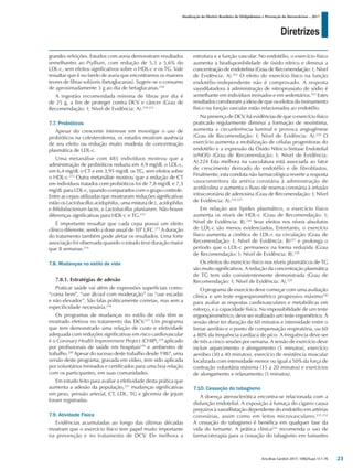 Diretrizes
Atualização da Diretriz Brasileira de Dislipidemias e Prevenção da Aterosclerose – 2017
Arq Bras Cardiol 2017; 109(2Supl.1):1-76
grandes refeições. Estudos com aveia demonstram resultados
semelhantes ao Psyllium, com redução de 5,3 a 5,6% do
LDL-c, sem efeitos significativos sobre o HDL-c e os TG. Vale
ressaltar que é no farelo de aveia que encontramos os maiores
teores de fibras solúveis (betaglucanas). Sugere-se o consumo
de aproximadamente 3 g ao dia de betaglucanas.210
A ingestão recomendada mínima de fibras por dia é
de 25 g, a fim de proteger contra DCV e câncer (Grau de
Recomendação: I; Nível de Evidência: A).210-212
7.7. Probióticos
Apesar do crescente interesse em investigar o uso de
probióticos na colesterolemia, os estudos mostram ausência
de seu efeito ou redução muito modesta de concentração
plasmática de LDL-c.
Uma metanálise com 485 indivíduos mostrou que a
administração de probióticos reduziu em 4,9 mg/dL o LDL-c,
em 6,4 mg/dL o CT e em 3,95 mg/dL os TG, sem efeitos sobre
o HDL-c.213
Outra metanálise mostrou que a redução de CT
em indivíduos tratados com probióticos foi de 7,8 mg/dL e 7,3
mg/dL para LDL-c, quando comparados com o grupo controle.
Entre as cepas utilizadas que mostraram reduções significativas
estão os Lactobacillus acidophilus, uma mistura de L. acidophilus
e Bifidobacterium lactis, e Lactobacillus plantarum. Não houve
diferenças significativas para HDL-c e TG.214
É importante ressaltar que cada cepa possui um efeito
clínico diferente, sendo a dose usual de 109
UFC.215
A duração
do tratamento também pode afetar os resultados. Uma forte
associação foi observada quando o estudo teve duração maior
que 8 semanas.214
7.8. Mudanças no estilo de vida
7.8.1. Estratégias de adesão
Praticar saúde vai além de expressões superficiais como:
“coma bem”, “use álcool com moderação” ou “use escadas
e não elevador”. São falas politicamente corretas, mas sem a
especificidade necessária.216
Os programas de mudanças no estilo de vida têm se
mostrado efetivos no tratamento das DCV.217
Um programa
que tem demonstrado uma relação de custo e efetividade
adequada com reduções significativas em risco cardiovascular
é o Coronary Health Improvement Project (CHIP),218
aplicado
por profissionais de saúde em hospitais219
e ambientes de
trabalho.220
Apesar do sucesso deste trabalho desde 1987, uma
versão deste programa, gravada em vídeo, tem sido aplicada
por voluntários treinados e certificados para uma boa relação
com os participantes, em suas comunidades.
Em estudo feito para avaliar a efetividade desta prática que
aumenta a adesão da população,221
mudanças significativas
em peso, pressão arterial, CT, LDL, TG e glicemia de jejum
foram registradas.
7.9. Atividade Física
Evidências acumuladas ao longo das últimas décadas
mostram que o exercício físico tem papel muito importante
na prevenção e no tratamento de DCV. Ele melhora a
estrutura e a função vascular. No endotélio, o exercício físico
aumenta a biodisponibilidade de óxido nítrico e diminui a
concentração de endotelina (Grau de Recomendação: I; Nível
de Evidência: A).222
O efeito do exercício físico na função
endotélio-independente não é comprovado. A resposta
vasodilatadora à administração de nitroprussiato de sódio é
semelhante em indivíduos treinados e em sedentários.223
Estes
resultados corroboram a ideia de que os efeitos do treinamento
físico na função vascular estão relacionados ao endotélio.
Na presença de DCV, há evidências de que o exercício físico
praticado regularmente diminui a formação de neoíntima,
aumenta a circunferência luminal e provoca angiogênese
(Grau de Recomendação: I; Nível de Evidência: A).224
O
exercício aumenta a mobilização de células progenitoras do
endotélio e a expressão da Óxido Nítrico-Sintase Endotelial
(eNOS) (Grau de Recomendação: I; Nível de Evidência:
A).224 Esta melhora na vasculatura está associada ao fator
de crescimento derivado do endotélio e de fibroblastos.
Finalmente, esta conduta não farmacológica reverte a resposta
vasoconstritora da artéria coronária à administração de
acetilcolina e aumenta o fluxo de reserva coronária à infusão
intracoronária de adenosina (Grau de Recomendação: I; Nível
de Evidência: A).224,225
Em relação aos lípides plasmático, o exercício físico
aumenta os níveis de HDL-c (Grau de Recomendação: I;
Nível de Evidência: B).226
Seus efeitos nos níveis absolutos
de LDL-c são menos evidenciados. Entretanto, o exercício
físico aumenta a cinética de LDL-c na circulação (Grau de
Recomendação: I; Nível de Evidência: B)227
e prolonga o
período que o LDL-c permanece na forma reduzida (Grau
de Recomendação: I; Nível de Evidência: B).228
Os efeitos do exercício físico nos níveis plasmáticos de TG
são muito significativos. A redução da concentração plasmática
de TG tem sido consistentemente demonstrada (Grau de
Recomendação: I; Nível de Evidência: A).229
O programa de exercício deve começar com uma avaliação
clínica e um teste ergoespirométrico progressivo máximo230
para avaliar as respostas cardiovasculares e metabólicas em
esforço, e a capacidade física. Na impossibilidade de um teste
ergoespirométrico, deve ser realizado um teste ergométrico. A
sessão deve ter duração de 60 minutos e intensidade entre o
limiar aeróbio e o ponto de compensação respiratória, ou 60
a 80% da frequência cardíaca de pico. A frequência deve ser
de três a cinco sessões por semana. A sessão de exercício deve
incluir aquecimento e alongamento (5 minutos), exercício
aeróbio (30 a 40 minutos), exercício de resistência muscular
localizada com intensidade menor ou igual a 50% da força de
contração voluntária máxima (15 a 20 minutos) e exercícios
de alongamento e relaxamento (5 minutos).
7.10. Cessação do tabagismo
A doença aterosclerótica encontra-se relacionada com a
disfunção endotelial. A exposição à fumaça do cigarro causa
prejuízos à vasodilatação dependente do endotélio em artérias
coronárias, assim como em leitos microvasculares.231,232
A cessação do tabagismo é benéfica em qualquer fase da
vida do fumante. A prática clínica233
recomenda o uso de
farmacoterapia para a cessação do tabagismo em fumantes
23
 