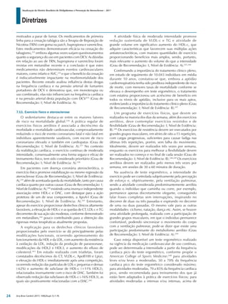 Diretrizes
Atualização da Diretriz Brasileira de Dislipidemias e Prevenção da Aterosclerose – 2017
Arq Bras Cardiol 2017; 109(2Supl.1):1-76
motivados a parar de fumar. Os medicamentos de primeira
linha para a cessação tabágica são a Terapia de Reposição de
Nicotina (TRN) com goma ou patch, bupropiona e vareniclina.
Estes medicamentos demonstraram eficácia na cessação do
tabagismo,233
embora algumas vezes surjam questionamentos
quanto a segurança do uso em pacientes com DCV. As dúvidas
em relação ao uso de TRN, bupropiona e vareniclina foram
revistas em metanálise recente e a conclusão é que estes
medicamentos não determinam eventos cardiovasculares
maiores, como infarto e AVC,234
e que o benefício da cessação
é indiscutivelmente impactante na morbimortalidade dos
pacientes. Recente estudo avaliou influência destas drogas
na frequência cardíaca e na pressão arterial de fumantes
portadores de DCV e demostrou que, em monoterapia ou
uso combinado, elas não influenciam na frequência cardíaca
e na pressão arterial desta população com DCV235
(Grau de
Recomendação: I; Nível de Evidência: A).
7.11. Exercício físico e aterosclerose
O sedentarismo destaca-se entre os maiores fatores
de risco na mortalidade global.236
A prática regular de
exercícios físicos aeróbios é associada a decréscimo da
morbidade e mortalidade cardiovascular, comprovadamente
reduzindo o risco de evento coronariano fatal e não fatal em
indivíduos aparentemente saudáveis, com escore de risco
coronariano elevado e também em cardiopatas (Grau de
Recomendação: I; Nível de Evidência: A).237
No contexto
da reabilitação cardíaca, o exercício contínuo de moderada
intensidade, consensualmente uma forma segura e eficaz de
treinamento físico, tem sido considerado prioritário (Grau de
Recomendação: I; Nível de Evidência: A).238
Em pacientes com doença coronária aterosclerótica, o
exercício físico promove estabilização ou mesmo regressão da
aterosclerose (Grau de Recomendação: I; Nível de Evidência:
A),239
além de acentuada queda da mortalidade, tanto por causa
cardíaca quanto por outras causas (Grau de Recomendação: I;
Nível de Evidência: A),240
existindo uma inversa e independente
associação entre HDL-c e DAC, com destaque para a ação
protetora de um de seus componentes, a ApoA-I (Grau de
Recomendação: I; Nível de Evidência: A).241
Entretanto,
apesar do exercício proporcionar desfechos clínicos altamente
favoráveis, a elevação de HDL-c e as quedas de CT, LDL-c e TG
decorrentes de sua ação são modestas, conforme demonstrado
em metanálises,242
pouco contribuindo para a obtenção das
rigorosas metas terapêuticas atualmente propostas.
A explicação para os desfechos clínicos favoráveis
proporcionados pelo exercício se dá principalmente pelas
modificações funcionais, ocorrendo aprimoramento do
funcionamento da HDL e da LDL, com aumento da resistência
à oxidação da LDL, indução da produção de paraoxonase,
modificações da HDL2 e HDL3, e aumento do efluxo de
colesterol.243
Em estudo realizado com triatletas, foram
constatados decréscimos do CT, VLDL-c, ApoB100 e Lp(a),
e elevação do HDL-c imediatamente após uma competição,
ocorrendo redução das partículas de LDL-c pequenas e densas
(-62%) e aumento de subclasse de HDL-c (+11% HDL2),
relacionados inversamente com o risco de DAC. Também foi
observado redução das subclasses de HDL-c (-16% HDL3), as
quais são positivamente relacionadas com a DAC.244
A atividade física de moderada intensidade promove
redução sustentada de VLDL-c e TG e atividade de
grande volume em significativo aumento do HDL-c, que
adquire características que favorecem suas múltiplas ações
antiateroscleróticas, com maiores quantidades de exercício
proporcionando benefícios mais amplos, sendo, portanto,
mais relevante o aumento do volume do que a intensidade
(Grau de Recomendação: I; Nível de Evidência: A).245,246
Confirmando a importância do tratamento clínico pleno,
em estudo de seguimento de 10.043 indivíduos em média
durante 10 anos, constatou-se que, embora a aptidão
cardiorrespiratória tenha sido preditora independente de risco
de morte, com menores taxas de mortalidade conforme se
elevava o desempenho em teste ergométrico, o tratamento
com estatina proporcionou um acréscimo de benefício em
todos os níveis de aptidão, inclusive para os mais aptos,
evidenciando a importância do tratamento clínico pleno (Grau
de Recomendação: I; Nível de Evidência: B).247
Um programa de exercícios físicos, que devem ser
realizados na maioria dos dias da semana, além dos exercícios
aeróbios, deve contemplar exercícios resistidos e de
flexibilidade (Grau de Recomendação: I; Nível de Evidência:
B).248
Os exercícios de resistência devem ser executados por
grandes grupos musculares, em séries de oito a 15 repetições,
com cargas progressivas, suficientes para causar fadiga nas
últimas três repetições, porém, sem falha do movimento.
Idealmente, devem ser realizados três vezes por semana,
enquanto os exercícios para melhorar a flexibilidade devem
ser realizados no começo e no final de cada sessão (Grau de
Recomendação: I; Nível de Evidência: B).248,249
Os exercícios
aeróbios devem ser realizados pelo menos três vezes por
semana, em sessões de 30 a 60 minutos de duração.
Na ausência de teste ergométrico, a intensidade do
exercício pode ser controlada subjetivamente pela percepção
de esforço e, objetivamente, pela ventilação pulmonar,
sendo a atividade considerada predominantemente aeróbia
quando o indivíduo que caminha ou corre, por exemplo,
permanece apenas discretamente ofegante, conseguindo
falar frases completas sem interrupções, inspirando no
decorrer de duas ou três passadas e expirando no decorrer
de uma ou duas passadas. O mesmo vale para as outras
modalidades: ciclismo, natação, dança etc. Assim, se houver
uma atividade prolongada, realizada com a participação de
grandes grupos musculares, em que o individuo permanece
confortável, podendo sincronizar o movimento do corpo
com a ventilação pulmonar, pode-se dizer que existe uma
participação predominante do metabolismo aeróbio (Grau
de Recomendação: I; Nível de Evidência: A).250
Caso esteja disponível um teste ergométrico realizado
na vigência da medicação cardiovascular de uso contínuo,
pode ser determinada a intensidade a partir da frequência
cardíaca pico do teste ergométrico, conforme propõe o
American College of Sports Medicine:248
para atividades
leves e/ou leves a moderadas, 50 a 70% da frequência
cardíaca pico do teste ergométrico considerado máximo;
para atividades moderadas, 70 a 85% da frequência cardíaca
pico, sendo recomendada para treinamento dos que já
estão bem adaptados à prática de exercícios físicos; para
atividades moderadas a intensas e/ou intensas, acima de
24
 