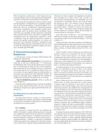 Diretrizes
Atualização da Diretriz Brasileira de Dislipidemias e Prevenção da Aterosclerose – 2017
Arq Bras Cardiol 2017; 109(2Supl.1):1-76
85% da frequência cardíaca pico, sendo situação em que
existe participação cada vez mais expressiva do metabolismo
anaeróbio, com pequenos incrementos da intensidade.
A prescrição da intensidade do exercício aeróbio a partir
do teste ergométrico cardiopulmonar é considerado o padrão-
ouro (Grau de Recomendação: I; Nível de Evidência: A).251
Neste caso, deve ser considerada a classificação baseada
nos limiares ventilatórios: para atividades aeróbias leves,
intensidade abaixo do primeiro limiar ventilatório (limiar
anaeróbio); para atividades aeróbias moderadas, intensidade
entre o primeiro limiar (limiar anaeróbio) e o segundo limiar
ventilatório (ponto de compensação respiratória), sendo
considerada a zona alvo ideal do treinamento, visando ao
aumento da aptidão cardiorrespiratória, no contexto da
prevenção e do tratamento das DCV e metabólicas; para
atividades aeróbias vigorosas, intensidade em torno ou acima
do ponto de compensação respiratória, exigindo, por vezes,
que a atividade seja intervalada.
8. Tratamento Farmacológico das
Dislipidemias
A decisão para o início da terapia medicamentosa das
dislipidemias depende do:
- Risco cardiovascular do paciente: em pacientes de
muito alto ou alto risco cardiovascular,25,45,106
o tratamento
da dislipidemia deve incluir medicamentos já em associação
com as modificações do estilo de vida a serem propostas.
Para os pacientes de risco moderado ou baixo, o tratamento
será iniciado apenas com as medidas do estilo de vida, com
a associação, em uma segunda etapa, de medicamentos, se
necessário, para obtenção das metas definidas do LDL-c. O
tempo de reavaliação após a implantação das medidas de
modificações do estilo de vida pode ser de 3 a 6 meses.
- Tipo de dislipidemia presente: define a escolha da
classe terapêutica.
Os medicamentos hipolipemiantes costumam ser divididos
nos que agem predominantemente nas taxas séricas de
colesterol e naqueles que agem predominantemente nas
taxas de TG.
8.1. Medicamentos com ação predominante na
colesterolemia
Na hipercolesterolemia isolada, os medicamentos
recomendados são as estatinas, que podem ser administradas
em associação à ezetimiba, à colestiramina e, eventualmente,
aos fibratos ou ao ácido nicotínico.
8.1.1. Estatinas
Até o presente, a redução do LDL-c por inibidores da
HMG-CoA redutase ou pelas estatinas permanece a terapia
mais validada por estudos clínicos para diminuir a incidência
de eventos cardiovasculares. A depleção intracelular de
colesterol estimula a liberação de fatores transcricionais e,
consequentemente, a síntese e a expressão na membrana
celular de receptores para captação do colesterol circulante,
como o LDLR. Assim, a ação das estatinas pode potencialmente
influenciar em todo conjunto das lipoproteínas circulantes
que interagem com o LDLR, como a LDL, a VLDL e os
remanescentes de quilomícrons. Em metanálise com 170
mil pacientes e 26 estudos clínicos, para cada 40 mg/dL
de redução do LDL-c com estatinas, ocorreu diminuição
da mortalidade por todas as causas em 10%, refletindo,
em grande parte, a redução no número de mortes por
DAC (−20%).112
Os estudos mostram redução também dos
eventos isquêmicos coronários agudos, da necessidade de
revascularização do miocárdio e do AVC.
Com base nestas evidências, o uso de estatina está
indicado em terapias de prevenção primária e secundária
como primeira opção (Grau de Recomendação: I; Nível de
Evidência: A).
A redução do LDL-c varia entre as estatinas, e esta diferença
está fundamentalmente relacionada à dose inicial, conforme
Figura 2. A cada vez que dobramos a dose de qualquer uma
destas estatinas, a redução média adicional do LDL-c é de
6 a 7 %.
Embora estudos mostrem diferenças na potência das
estatinas quanto à sua capacidade de levar à redução
do LDL-c, todas foram capazes, em estudos clínicos
randomizados, de reduzir eventos e mortes cardiovasculares.
Assim, esta atualização recomenda que seja empregada a
estatina que estiver disponível no serviço, procurando-se
atingir as metas terapêuticas recomendadas, com o ajuste de
doses e a eventual associação de fármacos.
As estatinas reduzem os TG, em geral, tanto mais quanto
maior sua capacidade de reduzir o LDL-c. Com relação
à HDL-c, as estatinas podem elevar suas taxas, mas, em
geral, com pequeno aumento porcentual. No entanto, nos
estudos de prevenção primária ou secundária com estatinas,
a variação do HDL-C ou TG não influenciou na redução de
eventos cardiovasculares.
Efeitos colaterais são raros no tratamento com estatinas.
Dentre estes, os efeitos musculares são os mais comuns
e podem surgir em semanas ou anos após o início do
tratamento. Variam desde mialgia, com ou sem elevação da
Creatinoquinase (CK), até a rabdomiólise. A dosagem de CK
deve ser avaliada no início do tratamento, principalmente
em indivíduos de alto risco de eventos adversos musculares,
como pacientes com antecedentes de intolerância à estatina;
indivíduos com antecedentes familiares de miopatia; o
uso concomitante de fármacos que aumentem o risco de
miopatia. A dosagem rotineira de CK não é recomendada
em pacientes já em uso de estatina, exceto se ocorrerem
sintomas musculares (dor, sensibilidade, rigidez, câimbras,
fraqueza e fadiga localizada ou generalizada), introdução
de fármacos que possam interagir com estatina ou quando
se eleva a dose desta (Grau de Recomendação: IIa; Nível
de Evidência: B).
A avaliação basal das enzimas hepáticas (ALT e AST) deve
ser realizada antes do início da terapia com estatina. Durante
o tratamento, deve-se avaliar a função hepática quando
ocorrerem sintomas ou sinais sugerindo hepatotoxicidade
(fadiga ou fraqueza, perda de apetite, dor abdominal, urina
escura ou aparecimento de icterícia) (Grau de Recomendação:
IIa; Nível de Evidência: B).
25
 