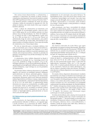 Diretrizes
Atualização da Diretriz Brasileira de Dislipidemias e Prevenção da Aterosclerose – 2017
Arq Bras Cardiol 2017; 109(2Supl.1):1-76
Três resinas foram desenvolvidas: a colestiramina, o
colestipol e o colesevelam. No entanto, no Brasil, somente a
colestiramina está disponível. Esta resina foi testada no estudo
LRC-CPPT (Lipid Research Clinics Coronary Prevention Trial),255
cujo desfecho primário combinado de morte por doença
coronária e infarto do miocárdio foi reduzido em 19%. Em
adição às estatinas, não existe estudo clínico que comprove
benefício adicional.
Assim, a adição de colestiramina ao tratamento com
estatinas pode ser recomendada quando a meta de LDL-c
não é obtida apesar do uso de estatinas potentes em doses
efetivas (Grau de Recomendação: IIa; Nível de Evidência:
C). A redução do LDL-c é dose-dependente e pode variar
de 5% a 30% nas doses de 4 a 24 g ao dia. Devem ser
administradas longe de outros medicamentos, pois podem
interferir na absorção de muitos deles. Recomenda-se que
sejam tomados os remédios rotineiros 1 hora antes da tomada
da colestiramina e/ou 4 horas depois desta.
Por não ser absorvida para a circulação sistêmica, tem
sido recomendada para crianças hipercolesterolêmicas,
isoladamente ou em associação com estatinas, e é o único
fármaco liberado para mulheres no período reprodutivo sem
método anticoncepcional efetivo, e durante os períodos de
gestação e amamentação (Grau de Recomendação: IIa; Nível
de Evidência: A).
A colestiramina (único inibidor disponível no Brasil) é
apresentada em envelopes de 4 g. A posologia inicial é de
4 g ao dia, podendo-se atingir, no máximo, 24 g ao dia.
Posologias superiores a 16 g ao dia são dificilmente toleradas. A
apresentação na forma light pode melhorar sua tolerância, mas
contém fenilalanina, o que restringe seu uso em portadores
de fenilcetonúria.
Os principais efeitos colaterais relacionam-se ao aparelho
digestivo, por interferir na motilidade intestinal: obstipação
(particularmente em idosos), plenitude gástrica, náuseas
e meteorismo, além de exacerbação de hemorroidas
preexistentes. Raramente, pode ocorrer obstrução intestinal e
acidose hiperclorêmica em idosos e crianças, respectivamente.
Diminui, eventualmente, a absorção de vitaminas lipossolúveis
(A, D, K e E) e de ácido fólico. A suplementação destes
elementos em crianças ou, eventualmente, em adultos pode
ser necessária. Entre os efeitos bioquímicos, é possível o
aumento dos níveis de TG, secundário ao estímulo à síntese
hepática de VLDL. Como consequência, seu uso deve ser
evitado na hipertrigliceridemia, particularmente se houver
níveis acima de 400 mg/dL.
8.2. Medicamentos que atuam predominantemente nos
triglicérides
No tratamento da hipertrigliceridemia isolada são
prioritariamente indicados os fibratos e, em segundo lugar,
o ácido nicotínico ou a associação de ambos. Pode-se
ainda utilizar, nesta dislipidemia, os ácidos graxos ômega 3,
isoladamente ou em associação com outros fármacos. Na
hiperlipidemia mista, a taxa sérica de TG deve orientar como
o tratamento farmacológico será iniciado. Caso estas taxas
estejam acima de 500 mg/dL, deve-se iniciar o tratamento com
um fibrato, adicionando-se, se necessário, ácido nicotínico
e/ou ômega 3. Nesta situação, a meta prioritária é a redução
do risco de pancreatite.
Após reavaliação, caso haja a necessidade de redução
adicional da colesterolemia, pode-se adicionar uma estatina
e/ou outros redutores da colesterolemia. Nestes casos, o uso
do genfibrozila deve ser evitado nas associações de fibratos e
estatinas. Caso as taxas de TG estejam abaixo de 500 mg/dL,
deve-se iniciar o tratamento com uma estatina isoladamente
e, se necessário, associando-se a ezetimiba, priorizando-se a
meta de LDL-c ou não HDL-c.
8.2.1. Fibratos
São fármacos derivados do ácido fíbrico que agem
estimulando os receptores nucleares denominados “Receptores
Alfa Ativados da Proliferação dos Peroxissomas” (PPAR-α). Este
estímulo leva ao aumento da produção e da ação da LPL,
responsável pela hidrólise intravascular dos TG, e à redução
da ApoC-III, responsável pela inibição da LPL.
O estímulo do PPAR-α pelos fibratos também leva a maior
síntese da ApoA-I e, consequentemente, de HDL. Reduz as
taxas séricas de TG de 30 a 60%. No entanto, a redução
deve ser mais pronunciada quanto maior o valor basal da
trigliceridemia. Aumentam o HDL-c de 7 a 11%. Sua ação
sobre o LDL-c é variável, podendo diminuí-lo, não o modificar
ou até aumentá-lo. Parecem ter efeitos pleiotrópicos, mas
não se conhece a relevância clínica dos mesmos. Na tabela 7
estão descritos os fibratos disponíveis e seus respectivos efeitos
no perfil lipídico.
Os estudos clínicos disponíveis demonstraram resultados
inconsistentes com relação ao benefício da monoterapia com
fibrato na redução dos eventos cardiovasculares. Em metanálise
com 18 estudos e 45.058 participantes, a terapia com fibratos
reduziu o risco relativo de eventos cardiovasculares em 10%,
eventos coronários em 13%, sem benefício em mortalidade
cardiovascular(GraudeRecomendação:IIa;NíveldeEvidência:
B).256
Análises retrospectivas destes estudos indicaram haver
benefício maior quando foram selecionados pacientes com
TG plasmáticos elevados (> 204 mg/dL) e HDL-c baixo
(< 34 mg/dL). No entanto, esta informação requer
confirmação em estudos prospectivos.
Os efeitos do fenofibrato sobre a doença microvascular do
paciente com diabetes melito tipo 2 foram examinados em
dois grandes estudos257,258
de forma isolada ou associado com a
sinvastatina. O tratamento reduziu a incidência e a progressão
da retinopatia, diminuiu micro e macroalbuminúria, e
retardou a perda de função renal. Além disso, diminuiu as
amputações, principalmente distais.
Recomendação: a adição de colestiramina ao tratamento com estatinas pode ser recomendada quando a meta do colesterol da lipoproteína de baixa densidade não é
obtida, apesar do uso de estatinas potentes em doses efetivas (Grau de Recomendação: IIa; Nível de Evidência: C). É o único fármaco liberado para mulheres no período
reprodutivo sem método anticoncepcional efetivo e durante os períodos de gestação e amamentação (Grau de Recomendação: IIa; Nível de Evidência: A)..
27
 