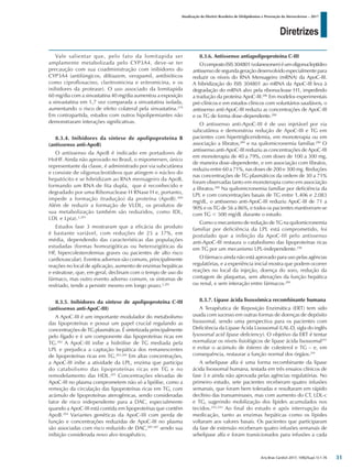 Diretrizes
Atualização da Diretriz Brasileira de Dislipidemias e Prevenção da Aterosclerose – 2017
Arq Bras Cardiol 2017; 109(2Supl.1):1-76
Vale salientar que, pelo fato da lomitapida ser
amplamente metabolizada pelo CYP3A4, deve-se ter
precaução com sua coadministração com inibidores do
CYP3A4 (antifúngicos, diltiazem, verapamil, antibióticos
como ciprofloxacino, claritromicina e eritromicina, e os
inibidores da protease). O uso associado da lomitapida
60 mg/dia com a sinvastatina 40 mg/dia aumentou a exposição
a sinvastatina em 1,7 vez comparada a sinvastatina isolada,
aumentando o risco de efeito colateral pela sinvastatina.279
Em contrapartida, estudos com outros hipolipemiantes não
demonstraram interações significativas.
8.3.4. Inibidores da síntese de apolipoproteína B
(antissenso anti-ApoB)
O antissenso da ApoB é indicado em portadores de
HoHF. Ainda não aprovado no Brasil, o mipomersen, único
representante da classe, é administrado por via subcutânea
e consiste de oligonucleotídeos que atingem o núcleo do
hepatócito e se hibridizam ao RNA mensageiro da ApoB,
formando um RNA de fita dupla, que é reconhecido e
degradado por uma Ribonuclease H RNase H e, portanto,
impede a formação (tradução) da proteína (ApoB).280
Além de reduzir a formação de VLDL, os produtos de
sua metabolização também são reduzidos, como IDL,
LDL e Lp(a).2,281
Estudos fase 3 mostraram que a eficácia do produto
é bastante variável, com reduções de 25 a 37%, em
média, dependendo das características das populações
estudadas (formas homozigóticas ou heterozigóticas da
HF, hipercolesterolemias graves ou pacientes de alto risco
cardiovascular). Eventos adversos são comuns, principalmente
reações no local de aplicação, aumento de enzimas hepáticas
e esteatose, que, em geral, declinam com o tempo de uso do
fármaco, mas outro evento adverso comum, os sintomas de
resfriado, tende a persistir mesmo em longo prazo.2,281
8.3.5. Inibidores da síntese de apolipoproteína C-III
(antissenso anti-ApoC-III)
A ApoC-III é um importante modulador do metabolismo
das lipoproteínas e possui um papel crucial regulando as
concentrações de TG plasmáticas. É sintetizada principalmente
pelo fígado e é um componente das lipoproteínas ricas em
TG.282
A ApoC-III inibe a hidrólise de TG mediada pela
LPL e prejudica a captação hepática dos remanescentes
de lipoproteínas ricas em TG.283,284
Em altas concentrações,
a ApoC-III inibe a atividade da LPL, enzima que participa
do catabolismo das lipoproteínas ricas em TG e no
remodelamento das HDL.283
Concentrações elevadas de
ApoC-III no plasma comprometem não só a lipólise, como a
remoção da circulação das lipoproteínas ricas em TG, com
acúmulo de lipoproteínas aterogênicas, sendo consideradas
fator de risco independente para a DAC, especialmente
quando a ApoC-III está contida em lipoproteínas que contêm
ApoB.284
Variantes genéticas da ApoC-III com perda de
função e concentrações reduzidas de ApoC-III no plasma
são associadas com risco reduzido de DAC,285-287
sendo sua
inibição considerada novo alvo terapêutico.
8.3.6. Antissenso antiapolipoproteína C-III
OcompostoISIS304801(volanesorsen)éumoligonucleptídeo
antissenso de segunda geração desenvolvido especialmente para
reduzir os níveis do RNA Mensageiro (mRNA) da ApoC-III.
A hibridização do ISIS 304801 ao mRNA da ApoC-III leva à
degradação do mRNA alvo pela ribonuclease H1, impedindo
a tradução da proteína ApoC-III.286
Em modelos experimentais
pré-clínicos e em estudos clínicos com voluntários saudáveis, o
antissenso anti-ApoC-III reduziu as concentrações de ApoC-III
e os TG de forma dose-dependente.288
O antissenso anti-ApoC-III é de uso injetável por via
subcutânea e demonstrou redução de ApoC-III e TG em
pacientes com hipertrigliceridemia, em monoterapia ou em
associação a fibratos,289
e na quilomicronemia familiar.290
O
antissenso anti-ApoC-III reduziu as concentrações de ApoC-III
em monoterapia de 40 a 79%, com doses de 100 a 300 mg,
de maneira dose-dependente, e em associação com fibratos,
reduziu entre 60 a 71%, nas doses de 200 e 300 mg. Reduções
nas concentrações de TG plasmáticos da ordem de 30 a 71%
foram observadas tanto em monoterapia como em associação
a fibratos.289
Na quilomicronemia familiar por deficiência da
LPL e com concentrações basais de TG entre 1.406 e 2.083
mg/dL, o antissenso anti-ApoC-III reduziu ApoC-III de 71 a
90% e os TG de 56 a 86%, e todos os pacientes mantiveram-se
com TG < 500 mg/dL durante o estudo.
Como o mecanismo de redução de TG na quilomicronemia
familiar por deficiência da LPL está comprometido, foi
postulado que a inibição da ApoC-III pelo antissenso
anti-ApoC-III restaura o catabolismo das lipoproteínas ricas
em TG por um mecanismo LPL-independente.290
O fármaco ainda não está aprovado para uso pelas agências
regulatórias, e a experiência inicial mostra que podem ocorrer
reações no local da injeção, doença do soro, redução da
contagem de plaquetas, sem alterações da função hepática
ou renal, e sem interação entre fármacos.289
8.3.7. Lipase ácida lisossômica recombinante humana
A Terapêutica de Reposição Enzimática (ERT) tem sido
usada com sucesso em outras formas de doenças de depósito
lisossomal, sendo uma perspectiva para os pacientes com
Deficiência da Lipase Ácida Lisossomal (LAL-D, sigla do inglês
lysosomal acid lipase deficiency). O objetivo da ERT é tentar
normalizar os níveis fisiológicos de lipase ácida lisossomal291
e evitar o acúmulo de ésteres de colesterol e TG – e, em
consequência, restaurar a função normal dos órgãos.291
A sebelipase alfa é uma forma recombinante da lipase
ácida lisossomal humana, testada em três ensaios clínicos de
fase 3 e ainda não aprovada pelas agências regulatórias. No
primeiro estudo, sete pacientes receberam quatro infusões
semanais, que foram bem toleradas e resultaram em rápido
declínio das transaminases, mas com aumento do CT, LDL-c
e TG, sugerindo mobilização dos lípides acumulados nos
tecidos.292,293
Ao final do estudo e após interrupção da
medicação, tanto as enzimas hepáticas como os lípides
voltaram aos valores basais. Os pacientes que participaram
da fase de extensão receberam quatro infusões semanais de
sebelipase alfa e foram transicionados para infusões a cada
31
 