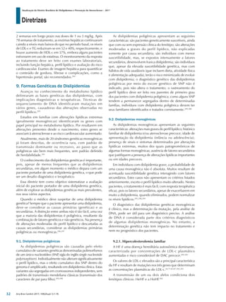 Diretrizes
Atualização da Diretriz Brasileira de Dislipidemias e Prevenção da Aterosclerose – 2017
Arq Bras Cardiol 2017; 109(2Supl.1):1-76
2 semanas em longo prazo nas doses de 1 ou 3 mg/kg. Após
78 semanas de tratamento, as enzimas hepáticas continuaram
caindo a níveis mais baixos do que no período basal, os níveis
de LDL-c e TG reduziram-se em 52 e 40%, respectivamente, e
houve aumento de HDL-c em 37%, embora alguns pacientes
estivessem em uso de estatinas. O monitoramento da resposta
ao tratamento deve ser feito com exames laboratoriais,
incluindo função hepática, perfil lipídico e avaliação do risco
cardiovascular. Exames de imagem hepática para quantificar
o conteúdo de gordura, fibrose e complicações, como a
hipertensão portal, são recomendados.294
9. Formas Genéticas de Dislipidemias
Avanços no conhecimento do metabolismo lipídico
delinearam as bases genéticas das dislipidemias, com
implicações diagnósticas e terapêuticas. Técnicas de
sequenciamento de DNA identificaram mutações em
vários genes, causadoras das alterações observadas no
perfil lipídico.295
Estudos em famílias com alterações lipídicas extremas
(geralmente monogênicas) identificaram os genes com
papel principal no metabolismo lipídico. Por resultarem em
alterações presentes desde o nascimento, estes genes se
associam à aterosclerose e ao risco cardiovascular aumentado.
Atualmente, mais de 20 síndromes genéticas monogênicas
já foram descritas, de ocorrência rara, com padrão de
transmissão dominante ou recessivo, ao passo que as
poligênicas são bem mais frequentes, sem padrão definido
de herdabilidade.295
O conhecimento das dislipidemias genéticas é importante,
pois, apesar de menos frequentes que as dislipidemias
secundárias, em algum momento o médico depara com um
paciente portador de uma dislipidemia genética, o que pode
ser um desafio diagnóstico e terapêutico.
Essa diretriz tem como objetivo sistematizar a avaliação
inicial do paciente portador de uma dislipidemia genética,
além de explorar as dislipidemias genéticas mais prevalentes,
nos seus vários aspectos.
Quando o médico deve suspeitar de uma dislipidemia
genética? Sempre que o paciente apresentar uma dislipidemia,
deve-se considerar as causas primárias (genéticas) e as
secundárias. A distinção entre ambas não é tão fácil, uma vez
que a maioria das dislipidemias é poligênica, resultante da
combinação de fatores genéticos e não genéticos. Na presença
de alterações moderadas do perfil lipídico e descartadas as
causas secundárias, considerar as dislipidemias primárias
poligênicas ou monogênicas.296,297
9.1. Dislipidemias poligênicas
As dislipidemias poligênicas são causadas pelo efeito
cumulativo de variantes genéticas denominadas polimorfismos
de um único nucleotídeo (SNP
, sigla do inglês single nucleotide
polymorphism). Individualmente não alteram significativamente
o perfil lipídico, mas o efeito cumulativo dos SNP dentro do
genoma é amplificado, resultando em dislipidemia clínica. Estas
variantes são segregadas em cromossomos independentes, sem
padrões de transmissão mendeliana clássicas (transmissão dos
caracteres de pai para filho).295,298
As dislipidemias poligênicas apresentam as seguintes
características: são pacientes geneticamente suscetíveis, ainda
que com ou sem expressão clínica do fenótipo; são alterações
moderadas a graves do perfil lipídico, não explicadas
somente por causa secundária; são indivíduos com menor
suscetibilidade, mas, se expostos intensamente a fatores
secundários, desenvolvem franca dislipidemia; são indivíduos
que, apesar da elevada suscetibilidade genética, mas com
hábitos de vida saudáveis (que incluem dieta, atividade física
e alimentação adequada), terão o risco minimizado de evoluir
com dislipidemia; o diagnóstico genético das dislipidemias
poligênicas por meio do escore genético de SNP não é
indicado, pois não altera o tratamento; o rastreamento do
perfil lipídico deve ser feito nos parentes de primeiro grau
dos pacientes com dislipidemia poligênica; como alguns SNP
tendem a permanecer segregados dentro de determinadas
famílias, indivíduos com dislipidemia poligênica devem ter
seus familiares identificados e tratados corretamente.299,300
9.2. Dislipidemias monogênicas
As dislipidemias monogênicas apresentam as seguintes
características: alterações mais graves do perfil lipídico; histórico
familiar de dislipidemia e/ou aterosclerose precoce; idade de
apresentação da dislipidemia (infância ou adolescência);
presença de sinais e sintomas determinados por alterações
lipídicas extremas, muitos dos quais patognomônicos de
algumas formas monogênicas; ausência de fatores secundários
que justifiquem a presença de alterações lipídicas importantes
ou em idades precoces.
Em indivíduos com dislipidemia grave, a probabilidade de
uma causa monogênica não é absoluta. Muitos resultam de
acentuada suscetibilidade genética interagindo com fatores
secundários. Estes casos não apresentam os critérios listados
anteriormente, exceto o perfil lipídico muito alterado. Nestes
pacientes, o tratamento é mais fácil, com resposta terapêutica
eficaz, pois os fatores secundários, apesar de exacerbarem em
muito a dislipidemia, quando eliminados, podem normalizar
os níveis lipídicos.295,298,299
O diagnóstico das dislipidemias genéticas monogênicas
é clínico, mas a determinação da mutação, pela análise de
DNA, pode ser útil para um diagnóstico preciso. A análise
de DNA é considerada parte dos critérios diagnósticos
de algumas dislipidemias monogênicas. No entanto, a
determinação genética não tem impacto no tratamento e
nem no prognóstico dos pacientes.
9.2.1. Hipercolesterolemia familiar
A HF é uma doença hereditária autossômica dominante,
caracterizada por concentrações de LDL-c plasmático
aumentadas e risco considerável de DAC precoce.295,301
Os valores de LDL-c elevados são a principal característica
da HF e resultam de mutações nos três genes que determinam
as concentrações plasmáticas do LDL-c.64,71,83,87,302,303
A transmissão de um ou dois alelos condiciona dois
fenótipos clínicos: HeHF e a HoHF.302
32
 
