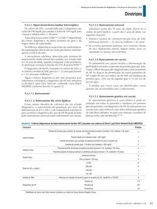 Diretrizes
Atualização da Diretriz Brasileira de Dislipidemias e Prevenção da Aterosclerose – 2017
Arq Bras Cardiol 2017; 109(2Supl.1):1-76
9.2.1.1. Hipercolesterolemia familiar heterozigótica
Os valores de LDL-c considerados para o diagnóstico são
acima de 190 mg/dL para adultos e acima de 160 mg/dL para
crianças e adolescentes (< 20 anos).
A prevalência varia entre 1/20043,304
a 1/500,299
dependendo
do critério diagnóstico, do efeito fundador do gene e da
origem étnica de cada família.
Na infância e adolescência os pacientes são assintomáticos.
As manifestações clínicas não são muito prevalentes nesta fase;
apenas a LDL é elevada.
A aterosclerose subclínica, detectada pelo aumento do
espessamento médio intimal das carótidas, já é notada entre
8 e 10 anos de idade, quando comparada a não portadores.
A calcificação coronária é descrita em 25% de jovens HeHF.305
O diagnóstico de HeHF é baseado nos valores de LDL-c e
no histórico familiar de DAC precoce (< 55 anos para homens
e < 65 anos para mulheres).306
Alguns critérios diagnósticos têm sido propostos para
uniformizar e formalizar o diagnóstico da HF, mas utilizamos
os da Dutch Lipid Clinic Network, conhecido como Dutch
MEDPED, conforme descrito no quadro 8.
9.2.1.1.1. Rastreamento
9.2.1.1. 2. Rastreamento dos níveis lipídicos
Como valores elevados de colesterol são um achado
diagnóstico, o rastreamento da população por meio da
determinação do CT e LDL-c é de fundamental importância
para aumentar o diagnóstico de casos de HF. Ele pode ser feito
pelo rastreamento universal e pelo rastreamento em cascata.
9.2.1.1.3. Rastreamento universal
Indivíduos acima dos 10 anos de idade devem ter a
análise do perfil lipídico; a partir dos 2 anos de idade, nas
seguintes situações:
• Histórico familiar de colesterol elevado e/ou de DAC
prematura (homens < 55 anos ou mulheres < 65 anos).
• Se a criança apresentar xantomas, arco corneano, fatores
de risco (hipertensão arterial, diabete melito, fumo ou
obesidade) ou doença aterosclerótica.
9.2.1.1.4. Rastreamento em cascata
O rastreamento em cascata envolve a determinação do
perfil lipídico em todos os parentes de primeiro grau (pai, mãe,
irmãos e filhos) dos pacientes diagnosticados como portadores
de HF. As chances de identificação de outros portadores de
HF a partir de um caso-índice são de 50% nos familiares de
primeiro grau, 25% nos de segundo grau e 12,5% nos de
terceiro grau.
À medida que novos casos são identificados, novos
parentes são recomendados para o rastreamento.
9.2.1.1.5. Rastreamento genético em cascata
O rastreamento genético é custo-efetivo e pode ser
realizado em todos os pacientes e familiares em primeiro
grau de pacientes com diagnóstico de HF. O rastreamento em
cascata mais custo-efetivo é o que utiliza informação genética
de indivíduos afetados, no qual uma mutação causadora da
doença tenha sido identificada.307,308
Quadro 8 – Critérios diagnósticos de hipercolesterolemia familiar (HF), baseados nos critérios da Dutch Lipid Clinic Network (Dutch MEDPED)
Parâmetro Pontos
História familiar
Parente de primeiro grau portador de doença vascular/coronária prematura (homens < 55, mulheres < 60 anos)
OU
1
Parente adulto com colesterol total > 290 mg/dL* 1
Parente de primeiro grau portador de xantoma tendíneo e/ou arco corneano OU 2
Parente de primeiro grau < 16 anos com colesterol > 260 mg/dL* 2
História clínica
Paciente portador de doença coronária prematura (homens < 55, mulheres < 60 anos) 2
Paciente portador de doença cerebral ou periférica prematura (homens < 55, mulheres < 60 anos) 1
Exame físico
Xantoma tendíneo 6
Arco corneano < 45 anos 4
Nível de LDL-c (mg/dL)
≥ 330 8
250-329 5
190-249 3
155-189 1
Análise do DNA Presença de mutação funcional do gene do receptor de LDL, ApoB100 ou PCSK9* 8
Diagnóstico de HF
Certeza se > 8
Provável se 6-8
Possível se 3-5
* Modificado de Dutch Lipid Clinic Network adotando um critério do Simon Broome Register Group.
33
 