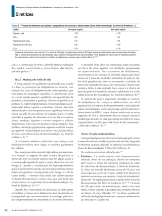 Diretrizes
Atualização da Diretriz Brasileira de Dislipidemias e Prevenção da Aterosclerose – 2017
Arq Bras Cardiol 2017; 109(2Supl.1):1-76
LDL-c, e a diminuição do HDL-c, além de alterar as subfrações
dos lípides, aumentando a concentração das frações
pró-aterogênicas.359
10.2.5. Mudança do estilo de vida
A dieta saudável em qualidade e quantidade para a idade
é a base da prevenção da dislipidemia na infância, com
exceção dos casos de dislipidemias de caráter genético, que
necessitam de abordagem específica. A alimentação deve
ser a mais variada possível, equilibrada em quantidades de
proteínas, carboidratos e gorduras. Devem ser preferidas as
gorduras de origem vegetal naturais, monoinsaturadas ou poli-
insaturadas (óleos vegetais e amêndoas); frituras, alimentos
industrializados ricos em gorduras trans e gorduras visíveis das
carnes ou pele de aves devem ser evitados. Deve-se ainda
estimular a ingestão de alimentos ricos em fibras insolúveis
(frutas, verduras, legumes e cereais integrais) e solúveis
(leguminosas, frutas ricas em pectina e cereais integrais). Para
facilitar a orientação populacional, sugerem-se utilizar, sempre
que possível, cereais integrais e ao menos cinco porções diárias
de frutas ou verduras (Grau de Recomendação: Iia; Nível de
Evidência: B).359
O tratamento dietético nutricional nas crianças com
hipercolesterolemia deve seguir os mesmos parâmetros
dos adultos.
Nas crianças com altos níveis de triglicerídeos, recomendam-
se a redução da ingestão de todos os tipos de gorduras (a
menos de 20% do volume calórico total em alguns casos) e
o aumento da ingestão de peixe e outros alimentos ricos em
ômega 3. Quando a manifestação da hipertrigliceridemia
grave se faz no recém-nascido, são necessárias fórmulas lácteas
pobres em gorduras e enriquecidas com ômega 3 e TG de
cadeia média − fórmulas estas ainda não comercializadas
no Brasil. Recomenda-se, nestes casos, que este bebê seja
referenciado a um especialista (Grau de Recomendação: IIa;
Nível de Evidência: C)356,360
Quando há a necessidade de prescrição de dieta pobre
em lipídios, a criança ou o adolescente deve idealmente ser
acompanhado por um nutricionista ou nutrólogo, pelo risco
de comprometimento do crescimento ou do desenvolvimento.
A atividade física deve ser estimulada, tanto buscando
um dia a dia ativo, quanto com atividades programadas
ou supervisionadas. Para tratamento de dislipidemia,
recomendam-se 60 minutos de atividade vigorosa por dia e
menos de 2 horas de atividades sedentárias de tela por dia.
Em nível populacional, deve-se recomendar o estímulo da
prática da atividade recreativa, não estruturada. Quanto mais
variada e lúdica é esta atividade física, maior é a chance de
que esta prática se mantenha durante a adolescência e a vida
adulta (Grau de Recomendação: IIa; Nível de Evidência: B).359
O controle de peso é importante estratégia no controle
da dislipidemia de crianças e adolescentes, em nível
populacional. Em obesos, há frequentemente a associação de
outras comorbidades, como hipertensão arterial sistêmica e
baixos níveis de HDL-c, o que diminui ainda mais as metas
sugeridas de LDL-c. Idealmente deve-se instituir intensiva
modificação do estilo de vida, para atingir um índice de massa
corporal abaixo do 85o percentil (Grau de Recomendação:
I; Nível de Evidência: B).353
10.2.6. Terapia medicamentosa
A terapia hipolipemiante deve ser iniciada após pelo menos
6 meses de intensiva modificação de estilo de vida. O quadro
18 descreve as doses utilizadas na infância e na adolescência
(Grau de Recomendação: I; Nível de Evidência: A).
Os medicamentos mais utilizados são:197
• Estatinas: é o medicamento mais frequentemente
utilizado. Antes de sua utilização, devem ser instituídos
pelo menos 6 meses de intensivas mudanças de estilo
de vida (Grau de Recomendação: I; Nível de Evidência:
A). Deve ser iniciado idealmente acima de 10 anos (em
casos especiais, acima de 7 anos), estádio II de Tanner em
meninos ou menarca nas meninas. A meta de tratamento é
abaixo de 135 mg/dL para crianças e adolescentes (Grau de
Recomendação: IIa; Nível de Evidência: A).361,362
Os níveis
de LDL para início da administração, assim como suas
metas, variam segundo a gravidade das condições clínicas
ou fatores de risco (Quadro 17). As doses usualmente
utilizadas dos hipolipemiantes em crianças e adolescentes
são descritas no quadro 18.
Tabela 8 – Valores de referência para lípides e lipoproteínas em crianças e adolescentes (Grau de Recomendação: IIa; Nível de Evidência: C)
Lípides Com jejum (mg/dL) Sem jejum (mg/dL)
Colesterol total < 170 < 170
HDL-c > 45 > 45
Triglicérides (0-9 anos) < 75 < 85
Triglicérides (10-19 anos) < 90 < 100
LDL-c < 110 < 110
Crianças e adolescentes com níveis de LDL-c acima de 250 mg/dL ou triglicerídeos acima de 500 mg/dL devem ser referenciados para um especialista em lipídios.
HDL-c: colesterol da lipoproteína de alta densidade; LDL-c: colesterol da lipoproteína de baixa densidade. Fonte: adaptado de Expert panel on integrated guidelines
for cardiovascular health and risk reduction in children and adolescents: summary report e Steiner MJ et al.205,358
42
 