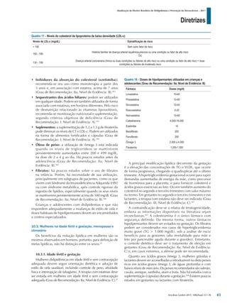 Diretrizes
Atualização da Diretriz Brasileira de Dislipidemias e Prevenção da Aterosclerose – 2017
Arq Bras Cardiol 2017; 109(2Supl.1):1-76
• Inibidores da absorção do colesterol (ezetimiba):
recomenda-se seu uso como monoterapia a partir dos
5 anos e, em associação com estatina, acima de 7 anos
(Grau de Recomendação: IIa; Nível de Evidência: B).363
• Sequestrantes dos ácidos biliares: podem ser utilizados
em qualquer idade. Podem ser também utilizados de forma
associada com estatinas, em horários diferentes. Pelo risco
de desnutrição relacionado às vitaminas lipossolúveis,
recomenda-se monitoração nutricional e suplementação,
segundo critérios objetivos de deficiência (Grau de
Recomendação: I; Nível de Evidência: A).197
• Suplementos: a suplementação de 1,2 a 1,5 g de fitosteróis
pode diminuir os níveis de CT e LDL-c. Podem ser utilizados
na forma de alimentos fortificados e cápsulas (Grau de
Recomendação: I; Nível de Evidência: A).364
• Óleos de peixe: a utilização de ômega 3 está indicada
quando os níveis de triglicerídeos se mantiverem
persistentemente aumentados entre 200 e 499 mg/dL,
na dose de 2 a 4 g ao dia. Há poucos estudos antes da
adolescência (Grau de Recomendação: IIa; Nível de
Evidência: B).365
• Fibratos: há poucos estudos sobre o uso de fibratos
na infância. Porém, há necessidade de sua utilização,
principalmente em subgrupos de pacientes, como os que
vivem com Síndrome da Imunodeficiência Adquirida (HIV)
ou com síndrome metabólica, após controle rigoroso da
ingestão de lipídios, especialmente quando os seus níveis
se mantiverem persistentemente acima de 500 mg/dL (Grau
de Recomendação: IIa; Nível de Evidência: B).366
Crianças e adolescentes com dislipidemias e que não
respondem adequadamente a mudanças de estilo de vida e
doses habituais de hipolipemiantes devem ser encaminhados
a centros especializados.
10.3. Mulheres na idade fértil e gestação, menopausa e
climatério
Os benefícios da redução lipídica em mulheres são os
mesmos observados em homens, portanto, para definição de
metas lipídicas, não há distinção entre os sexos.25
10.3.1. Idade fértil e gestação
Mulheres dislipidêmicas em idade fértil e sem contracepção
adequada devem seguir orientação dietética e adoção de
estilo de vida saudável, incluindo controle de peso, atividade
física e interrupção de tabagismo. A terapia com estatinas deve
ser evitada em mulheres em idade fértil e sem contracepção
adequada (GraudeRecomendação:IIa;NíveldeEvidência:C).25
A principal modificação lipídica decorrente da gestação
é a elevação das concentrações de TG e VLDL, que ocorre
de forma progressiva, chegando a quadruplicar até o último
trimestre. A hipertrigliceridemia gestacional ocorre para suprir
demandas aumentadas de energia da mãe, como precursor
de hormônios para a placenta, e para fornecer colesterol e
ácidos graxos essenciais ao feto. Ocorre também aumento do
colesterol no segundo e terceiro trimestres com valor máximo
no termo. Em gestantes no segundo e terceiro trimestres e em
lactantes, a terapia com estatina não deve ser indicada (Grau
de Recomendação: III; Nível de Evidência: C).367
A contraindicação deve-se a relatos de teratogenicidade,
embora as informações disponíveis na literatura sejam
inconclusivas.367
A colestiramina é o único fármaco com
segurança definida. Da mesma forma, outros fármacos
hipolipemiantes devem ser evitados na gestação. Os fibratos
podem ser considerados nos casos de hipertrigliceridemia
muito grave (TG > 1.000 mg/dL), sob a análise de risco/
benefício para as gestantes (alta mortalidade para mãe e
feto por pancreatite aguda durante a gravidez). Entretanto,
o controle dietético deve ser o tratamento de eleição em
gestantes (Grau de Recomendação: IIa; Nível de Evidência:
C) e, em casos extremos, a aférese pode ser recomendada.
Quanto aos ácidos graxos ômega 3, mulheres grávidas e
lactantes devem ser aconselhadas a introduzirem na dieta peixes
ricos em ácidos graxos ômega 3, de águas profundas e com
baixos níveis de mercúrio. Os peixes recomendados são salmão,
cavala, arenque, sardinha, atum e truta. Nâo há estudos com a
suplementação (cápsulas) durante a gestação.368
Existem poucos
estudos em gestantes ou lactantes com fitosteróis.
Quadro 17 – Níveis do colesterol da lipoproteína de baixa densidade (LDL-c)
Níveis de LDL-c (mg/dL) Estratificação de risco
> 190 Sem outro fator de risco
160 - 189
História familiar de doença arterial isquêmica precoce ou uma condição ou fator de alto risco
OU
130 - 159
Doença arterial coronariana clínica ou duas condições ou fatores de alto risco ou uma condição ou fator de alto risco + duas
condições ou fatores de moderado risco
Quadro 18 – Doses de hipolipemiantes utilizadas em crianças e
adolescentes (Grau de Recomendação: IIa; Nível de Evidência: B)
Fármaco Doses (mg/d)
Lovastatina 10-40
Pravastatina 10-40
Sinvastatina 10-40
Rosuvastatina 5-20
Atorvastatina 10-40
Colestiramina 4.000-16.000
Ezetimibe 10
Bezafibrato 200
Fenofibrato 200
Ômega 3 2.000 a 4.000
Fitosteróis 1.200-1.500
43
 