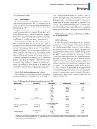 Diretrizes
Atualização da Diretriz Brasileira de Dislipidemias e Prevenção da Aterosclerose – 2017
Arq Bras Cardiol 2017; 109(2Supl.1):1-76
10.5. Doença renal crônica
10.5.1. Epidemiologia
A doença renal crônica é um problema de saúde pública,
com prevalência global de 8 a 16%,388
e representa mais de
10% (> 20 milhões) de prevalência na população adulta dos
Estados Unidos, segundo o Centers for Disease Control and
Prevention (CDC).389
As DCV permanecem como a principal causa de morte
dentre os pacientes renais.390
O relatório anual de dados do US
Renal Data System de 2013 indicou que pacientes com doença
renal crônica têm maior frequência de insuficiência cardíaca
congestiva, infarto agudo do miocárdio e AVC quando
comparados aos pacientes sem doença renal crônica.390
As dislipidemias são fator de risco estabelecido para
DCV na população geral, mas esta relação não é linear na
população com doença renal crônica. Estudos observacionais
mostraram que, dentre os pacientes em tratamento dialítico,
os que apresentavam índice de massa corporal mais
elevado, obesidade e hipercolesterolemia evoluíam com
maior sobrevida. Esse fenômeno foi denominado “reverso
epidemiológico”, em que colesterol elevado e obesidade foram
marcadores de maior sobrevida nos pacientes dialíticos.391
Subnutrição e inflamação, em doenças crônicas, reduzem em
muito a sobrevida desta população.391
Embora estes estudos
tenham demonstrado que reduzir o colesterol, em pacientes
em diálise, esteja associado a aumento na mortalidade,392
outros concluíram que, nesta população de dialíticos sem
desnutrição e/ou inflamação, a hipercolesterolemia ainda é
associada ao aumento da mortalidade cardiovascular.393
10.5.2. Perfil lipídico na doença renal crônica
Os pacientes com doença renal crônica apresentam
alterações qualitativas e quantitativas do perfil lipídico.253
Com a redução da função renal e do clearance, a remoção
anormal das lipoproteínas é um mecanismo que contribui
para as alterações lipídicas. Inicialmente, observam-se
hiertrigliceridemia e baixos níveis de HDL-c. A redução da
lipólise pode ser atribuída a aumentos da concentração de
ApoC-III394
e à redução da atividade da LPL. Nos pacientes
em diálise, a hipercolesterolemia está presente e se associa a
maior risco de mortalidade cardiovascular.253,395
As principais
alterações lipídicas na doença renal crônica estão no quadro 19.
10.5.3. Pacientes com doença renal crônica não dialítica:
uso de hipolipemiantes
10.5.3.1. Estatinas
A maioria dos dados sobre estatinas em pacientes
com doença renal crônica não dialítica deriva de análise
de subgrupos, análises post hoc e metanálises.392
Apenas
um estudo randomizado, o SHARP (Study of Heart
and Renal Protection), avaliou a terapia com estatinas e
eventos cardiovasculares maiores. O estudo SHARP incluiu
6.247 pacientes com doença renal crônica não dialítica e
TFG Média Estimada (TFGe) em 26,6 mL/min por 1,73 m2
.
Os pacientes foram randomizados para sinvastatina 20 mg e
ezetimibe 10 mg por dia vs. placebo. O desfecho primário
foi o primeiro evento aterosclerótico maior e o seguimento
médio de 4,9 anos. Houve redução significativa no risco de
eventos cardiovasculares maiores (risco relativo de 0,83;
p = 0,0021), AVC não hemorrágico (risco relativo de 0,75;
p = 0,01) e redução da necessidade de procedimentos de
revascularização (risco relativo de 0,79; p = 0,0036) no grupo
sinvastatina/ezetimibe. Não houve diferenças significativas
quanto à ocorrência de eventos coronários maiores ou
progressão para doença renal terminal em pacientes não
dialíticos (Quadro 20).
Quadro 19 – Alterações do perfil lipídico na insuficiência renal crônica (IRC)
Alteração renal Perfil lipídico Lipoproteínas Apolipoproteínas Enzimas
IRC
↑ TG
↓ HDL-c
↑ QM
↑ IDL
↑ VLDL-c
↑ Lp(a)
↓ HDL-c
↓ LDL
↑ ApoC-III
↓ ApoA
↑ ApoB
↓ ApoC-II
↓ LLP
↓ LCAT
↓ LH
Hemodiálise
↑ TG
↑ normal colesterol total
↑ IDL
↑ VLDL-c
↑Lp(a)
↓ HDL-c
↓ LDL-c
↑ ApoE
↓ ApoA
↓ApoB
↓ LLP
↓ LCAT
Diálise peritoneal ambulatorial
contínua
↑ colesterol total
↑ ou normal TG
↑ ou normal colesterol total
↓ ou normal HDL-c
↑ Lp(a)
↑ VLDL-c
↑ ApoB
↓ ApoA
↓ LLP
↓ LH
Síndrome nefrótica
↑ colesterol total e/ou
↑ TG
↓ ou normal HDL-c
↑ Lp(a)
↑ VLDL-c
↑ ApoB
↓ ApoA
↓ LLP
↓ LCAT
TG: triglicérides; HDL-c: colesterol da lipoproteína de alta densidade; QM: quilomícron; IDL: lipoproteína de densidade intermediária; VLDL-c: colesterol da lipoproteína
de densidade muito baixa; Lp(a): lipoproteína (a) ;Apo: apolipoproteína; LLP: lipase lipoproteica; LCAT: lecitina-colesterol aciltransferase; LH: lipase hepática; LDL-c:
colesterol da lipoproteína de baixa densidade.
45
 
