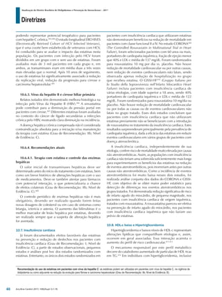 Diretrizes
Atualização da Diretriz Brasileira de Dislipidemias e Prevenção da Aterosclerose – 2017
Arq Bras Cardiol 2017; 109(2Supl.1):1-76
podendo representar potencial terapêutico para pacientes
com hepatite C crônica.403,404
O estudo longitudinal ERCHIVES
(Electronically Retrived Cohort of HCV Infected Veterans),
que é uma coorte bem estabelecida de veteranos com HCV,
foi conduzido para se avaliar o impacto das estatinas nesta
população. Os pacientes com infecção pelo HCV foram
divididos em um grupo com e sem uso de estatinas. Foram
avaliados mais de 3 mil pacientes em cada grupo e, em
ambos, as transaminases eram em média duas a três vezes
mais elevadas que o normal. Após 10 anos de seguimento,
o uso de estatinas foi significativamente associado à redução
da replicação viral, redução da progressão para cirrose e
carcinoma hepatocelular.405
10.6.3. Vírus da hepatite B e cirrose biliar primária
Relatos isolados têm demonstrado melhora histológica na
infecção pelo Vírus da Hepatite B (HBV).406
A sinvastatina
pode contribuir para a diminuição da pressão portal em
pacientes com cirrose.407
Diferentes estatinas foram avaliadas
no contexto do câncer de fígado secundárias a infecções
crônica pelo HBV, mostrando clara diminuição na incidência.
A doença hepática crônica compensada não é considerada
contraindicação absoluta para a iniciação e/ou manutenção
da terapia com estatina (Grau de Recomendação: IIb; Nível
de Evidência: C).
10.6.4. Recomendações atuais
10.6.4.1. Terapia com estatina e controle das enzimas
hepáticas
O valor inicial de transaminases hepáticas deve ser
determinado antes do início do tratamento com estatinas, bem
como um breve histórico de alterações hepáticas com o uso
de medicamentos. Deve-se também atentar para fármacos
com potencial interação, o que potencializaria a chance
de efeitos colaterais (Grau de Recomendação: IIb; Nível de
Evidência: C).408
O controle periódico de enzimas hepáticas não é mais
obrigatório, devendo ser realizado quando forem feitas
novas dosagens de colesterol ou em caso de sintomas como
letargia, icterícia e astenia. O aumento das bilirrubinas é o
melhor marcador de lesão hepática por estatinas, devendo
ser realizado sempre que a suspeita de alteração hepática
for aventada.
10.7. Insuficiência cardíaca
Já foram documentados efeitos favoráveis das estatinas
na prevenção e redução de desfechos nos pacientes com
insuficiência cardíaca (Grau de Recomendação: I; Nível de
Evidência: C), a partir de estudos observacionais, pequenos
estudos e análises post hoc dos estudos randomizados com
estatinas. Entretanto, os únicos dois estudos randomizados em
pacientes com insuficiência cardíaca que utilizaram estatinas
não demonstraram benefícios na redução de mortalidade em
pacientes com classe funcional II a IV. No estudo CORONA409
(The Controlled Rosuvastatin in Multinational Trial in Heart
Failure), foram selecionados pacientes com 60 anos ou mais,
portadores de cardiopatia isquêmica, fração de ejeção menor
que 40% e LDL-c média de 137 mg/dL. Foram randomizados
para rosuvastatina 10 mg por dia vs. placebo. Não houve
redução de mortalidade cardiovascular ou por outras causas,
nem redução de eventos cardiovasculares não fatais, sendo
observada apenas redução de hospitalização no grupo
que recebeu estatina. O GISSI-HF410
(Gruppo Italiano per
lo Studio della Sopravvivenza nell’Infarto Miocardico Heart
Failure) incluiu pacientes com insuficiência cardíaca de
várias etiologias, com idade superior a 18 anos, sendo 40%
portadores de cardiopatia isquêmica e LDL-c média de 122
mg/dL. Foram randomizados para rosuvastatina 10 mg/dia ou
placebo. Não houve redução de mortalidade cardiovascular
ou por todas as causas ou de eventos cardiovasculares não
fatais no grupo tratado. Esses dois estudos concluíram que
pacientes com insuficiência cardíaca que não utilizavam
estatinas previamente não se beneficiaram com a introdução
de rosuvastatina no tratamento da insuficiência cardíaca. Estes
resultados surpreenderam principalmente pela prevalência de
cardiopatia isquêmica, dada a eficácia das estatinas em reduzir
eventos cardiovasculares em vários grupos de pacientes com
doença aterosclerótica.
A insuficiência cardíaca, independentemente de sua
etiologia,confereriscodemortalidademuitoelevadaporcausas
não aterotrombóticas. Assim, as populações com insuficiência
cardíaca não teriam uma sobrevida suficientemente mais longa
para experimentarem os benefícios das estatinas na redução
de eventos aterotrombóticos, pois morreriam antes por outras
causas não aterotrombóticas. Como a incidência de eventos
aterotrombóticos foi muito baixa nesses dois estudos, foi
realizada análise conjunta dos dados do CORONA e GISSI-
HF, com objetivo de se obter maior poder estatístico para
detecção de diferenças nos eventos aterotrombóticos nos
grupos tratados. Foi demonstrada redução significativa de risco
de infarto agudo do miocárdio, de pequena magnitude, nos
pacientes com insuficiência cardíaca de origem isquêmica,
tratados com rosuvastatina. A rosuvastatina pareceu ser efetiva
na prevenção de infarto agudo do miocárdio, nos pacientes
com insuficiência cardíaca isquêmica que não faziam uso
prévio de estatinas.
10.8. HDL-c baixo e Hipertrigliceridemia
Hipertrigliceridemia e baixos níveis de HDL-c representam
alterações lipídicas que compartilham etiologias e, assim,
ocorrem em geral associadas. Essa interação acarreta o
aumento do perfil de risco cardiovascular.411-413
O mecanismo responsável por este perfil metabólico
decorre do catabolismo aumentado de partículas de HDL ricas
em TG.414
Em indivíduos com hipertigliceridemia, inclusive
Recomendação do uso de estatinas em pacientes com vírus da hepatite C: as estatinas podem ser utilizadas em pacientes com vírus da hepatite C, na vigência de
dislipidemia ou como adjuvante na redução da evolução para fibrose e carcinoma hepatocelular (Grau de Recomendação: IIb; Nível de Evidência: B).
48
 