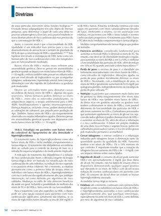 Diretrizes
Atualização da Diretriz Brasileira de Dislipidemias e Prevenção da Aterosclerose – 2017
Arq Bras Cardiol 2017; 109(2Supl.1):1-76
de estas partículas exercerem várias funções biológicas.444
O estudo destas subpopulações tem sido objeto de intensas
pesquisas, para determinar o papel de cada uma delas no
processo antiaterogênico. Com isto, seria possível estabelecer
novos biomarcadores de risco cardiovascular mais precisos do
que a concentração de HDL-c.
Assim, o conceito atual é que a funcionalidade da HDL
(qualidade) é um indicador mais preciso para o risco de
desenvolvimento de aterosclerose e também de gravidade da
DCV, do que a concentração de HDL-c (quantidade).445,446
Esta
hipótese tem levado à investigação de HDL tanto como um
biomarcador de risco cardiovascular como alvo terapêutico
para ser funcionalmente modulado.
Baixos níveis de HDL-c muitas vezes refletem uma
anormalidade genética. Deve-se pensar em anormalidades
genéticas quando se depara com muito baixos níveis de HDL-c
(<10 mg/dL), embora também estes possam ser influenciados
por um nível elevado de triglicerídeos ou por acompanhar
tabagismo, sedentarismo, hipertensão arterial, bem como por
alimentação com alta ingestão de carboidratos ou gorduras
poli-insaturadas.
Devem ser solicitados testes para descartar causas
secundárias de baixos níveis de HDL-c, algumas das quais
reversíveis. Vários fármacos podem diminuir os níveis
de HDL-c, entre eles os esteroides anabolizantes, os
antipsicóticos atípicos, a terapia antirretroviral para o HIV/
AIDS, betabloqueadores e agentes imunossupressores.
Doenças hepáticas, incluindo cirrose, podem diminuir todas
as subfrações de colesterol, por prejudicarem produção de
Apo. Também, baixos níveis de HDL-c são frequentemente
observados em estados inflamatórios agudos. Devemos pensar
em anormalidades genéticas quando nos deparamos com
muito baixos níveis de HDL-c (< 10 mg/dL).
10.8.3. Estratégia em pacientes com baixos níveis
do colesterol da lipoproteína de alta densidade e
hipertrigliceridemia
O tratamento tanto da hipertrigliceridemia como dos
baixos níveis de HDL-c inclui medidas comportamentais e
farmacológicas. O tratamento das dislipidemias secundárias
deve ser voltado para o controle da doença de base ou a
retirada do esquema terapêutico do medicamento implicado.
A indicação do tratamento das dislipidemias é a redução
do risco cardiovascular. Assim, a decisão a respeito da terapia
farmacológica deve ser baseada na estratificação do risco
cardiovascular de cada indivíduo, na redução do risco esperado
e nos possíveis efeitos colaterais. Até o momento, as estatinas
permanecem como a primeira linha de terapia entre os
indivíduos com baixos níveis de HDL-c, hipertrigliceridemia e
com risco cardiovascular significativamente alto, que justifique
intervenção, tal como definido por algoritmos de risco
validados. Mudanças no estilo de vida oferecem benefícios
de saúde em geral, incluindo a possibilidade de melhoria dos
níveis de TG e de HDL-c, bem como de sua funcionalidade.
Para o tratamento com alvo específico na HDL, o fibrato
pode ser uma opção razoável para pacientes com risco
cardiovascular significativo, juntamente das estatinas, se os
níveis de triglicéridos forem elevados (acima de 200 mg/dL) e
os de HDL-c baixos. A niacina, se tolerada, continua a ser outra
opção em pacientes com níveis substancialmente elevados
de Lp(a), intolerantes à estatina, ou em associação com
estatinas, em pacientes com HDL-c baixo isolado e eventos
cardiovasculares progressivos. O tratamento para HDL-c baixo
e TG altos inclui medidas comportamentais e farmacológicas.
Medidas comportamentais não farmacológicas que podem
ser tomadas:
• Exercício aeróbico: considerado fundamental para
aumentar os níveis de HDL-c e diminuir os níveis de TG. No
entanto, este deve ser de intensidade moderada e regular,
para aumentar os níveis de HDL-c em 5 a 10%, e melhorar
a funcionabilidade das particulas de HDL, além de reduzir
em 33% os TG quando associado à dieta hipocalórica.447
• Perda de peso: o excesso de peso e a obesidade são
fortemente associados tanto com níveis baixos de HDL-c,
como elevados de triglicéridos. Alterações agudas na
perda de peso podem inicialmente diminuir os níveis
de HDL-c. No entanto, com a estabilização de peso, os
níveis de HDL-c geralmente aumentam de 0,35 mg/dL por
quilograma perdido, independentemente da estratégia de
perda de peso utilizada.448
• Nutrição: os pacientes que consomem muito baixo teor
de gordura na dieta frequentemente têm níveis mais
baixos de HDL-c mas também níveis baixos de LDL-c.
As dietas ricas em gorduras saturadas ou gordura trans
tendem a diminuírem os níveis de HDL-c, com possível
detrimento da funcionalidade das particulas de HDL e
adicionais aumentos no LDL-c. Carboidratos processados
que aumentam rapidamente os níveis de glicose (ou seja,
com alto índice glicêmico) podem diminuir níveis de HDL-c
e aumentar os níveis de TG, além de elevar a inflamação
e o risco cardiovascular. A ênfase em porções modestas
de uma dieta rica em frutas e vegetais frescos, pobre em
carboidratos processados e carnes, e rica em ácidos graxos
poli-insaturados permanece aconselhável.
• Cessar tabagismo: o estresse oxidativo e a inflamação
induzidos pelo tabagismo levam à diminuição tanto da
quantidade quanto da qualidade da HDL. Fumantes
tendem a ter níveis de HDL-c 5% a 10% menores do
que controles. É importante ressaltar que a cessação do
tabagismo leva ao aumento do HDL-c de ~ 4 mg/dL com
um impacto mínimo sobre outros lípidos.
• Ingestão de álcool: o consumo de álcool pode aumentar
HDL-c em aproximadamente 2 mg/dL por dose diária
de alcool. No entanto, não há dados de ensaios clínicos
disponíveis demonstrando qualquer papel positivo
que elevando-se os níveis de HDL-c com álcool ocorra
redução de eventos cardiovasculares em pacientes com
DAC. O consumo de álcool deve ser evitado se houver
hipertrigliceridemia associada.
As medidas farmacológicas incluem:
• Estatinas: até o momento, continuam a ser a primeira linha
terapêutica entre os indivíduos com baixos níveis de HDL-c
e hipertigliceridemia associados a risco cardiovascular
significativamente alto, que justifique intervenção,
especialmente focando nos níveis de LDL-c, como definido
por meio de algoritmos de risco validados.
50
 