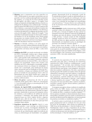 Diretrizes
Atualização da Diretriz Brasileira de Dislipidemias e Prevenção da Aterosclerose – 2017
Arq Bras Cardiol 2017; 109(2Supl.1):1-76
• Fibratos: para o tratamento com alvo específico no
HDL-c, fibrato pode ser uma opção razoável para usar em
pacientes com risco cardiovascular significativo, juntamente
das estatinas, se os níveis de TG forem elevados (acima
de 200 mg/dL) e de HDL-c, baixos (< 34 mg/dL). Com
relação ao tratamento da hipertrigliceridemia, é incerto se a
redução dos TG diminui o risco cardiovascular.449
No braço
Lipid do estudo ACCORD (Action to Control Cardiovascular
Risk in Diabetes), a associação de fenofibrato à estatina não
mostrou benefício em pacientes diabéticos, mas diminuiu a
ocorrência de desfechos no subgrupo de pacientes com TG
acima de 204 mg/dL e HDL-c abaixo de 34 mg/dL.322
Esta
subanálise foi planejada baseada em observações similares
de benefício no uso de fenofibrato nesse mesmo grupo
de pacientes nos estudos Helsinki Heart Study, FIELD257
(Fenofibrate Intervention and Event Lowering in Diabetes)
e BIP (The Bezafibrate Infarction Prevention).450
• Niacina: se tolerada, continua a ser outra opção em
pacientes com níveis substancialmente elevados de Lp(a),
intolerantes às estatinas, ou em associação com estatinas,
em pacientes com baixo níveis de HDL-c e altos níveis
de TG.
• Inibidores da CETP: um estudo envolvendo um inibidor
de CETP
, o torcetrapib, mostrou que a droga aumenta
marcadamente os níveis de HDL-c e reduz os níveis de
LDL-c, tanto quando usado isoladamente como também
em combinação com uma estatina. Entretanto, apesar de
importante aumento nos níveis de HDL-c, não se observou
redução de mortalidade. Outros dois estudos com
inibidores de CETP
, o dalcetrapib e evacetrapib, também
não mostraram eficácia na redução de mortalidade. O
estudo com o anacetrapib, outra medicação da mesma
classe, está previsto para ser finalizado no início de 2017.
Até o momento, a terapia com inibidores de CETP ainda
precisa ser testada em uma população maior e deve ser
demonstrado por meio destes estudos que a droga não
só aumenta os níveis de HDL-c, mas que também reduz
eventos cardiovasculares.
• Óleos de peixe: suplementos de óleo de peixe
contendo ácidos graxos EPA e DHA em concentração
≥ 3 g ao dia podem reduzir as concentrações de TG em
aproximadamente 50%.451
• Infusões de ApoA-I/HDL reconstituído: infusões
venosas por um curto período de tempo de ApoA-I/HDL
reconstituído têm sido seletivamente utilizadas em alguns
pacientes, interferindo no processo de transporte reverso
de colesterol, e com evidências de melhora de ateroma
coronariano.452
Entretanto, este produto ainda não está
disponível para uso clínico regular devido a algumas
limitações pois, além do alto custo, é necessária uma
administração endovenosa em altas doses para que bons
resultados sejam obtidos.
• Peptídeos mimeticos de ApoA-I: ApoA-I é uma
proteína grande, o que restringe sua administração
somente por via venosa. Investigações detalhadas das
características físico-químicas da ApoA-I levaram à
conclusão de que determinadas regiões da molécula são
críticas na determinação da bioatividade. Um peptídeo
potente, denominado D-4F, foi sintetizado a partir de
D-aminoácidos da ApoA-I e pode ser administrado por via
oral. O uso do D-4F, quando em combinação com uma
estatina, reduziu o tamanho de lesão aterosclerótica, assim
como o seu conteúdo de macrófagos em camundongos
com aterosclerose.453
Ensaios clínicos com a utilização do
D-4F em humanos foram descontinuados por ausência
de benefício.
• HDL delipidado: estudos mostraram que a HDL pré-beta
aumenta o efluxo de colesterol e é a forma mais eficaz
de HDL para a remoção de lipídios de placa arterial via
transporte reverso de colesterol. O processo de delipidação
do plasma, por meio de aférese, converte HDL alfa para
a HDL pré-beta. A infusão seriada de HDL delipidado
autólogo mostrou-se eficaz em aumentar a quantidade
de HDL pré-beta em alguns pacientes ateroscleróticos,
determinando um importante avanço na abordagem de
pacientes com síndrome coronária aguda.454
Assim, baixos níveis de HDL-c e altos de TG em geral
ocorrem de forma concomitante e devem ser interpretados
como parte de um perfil metabólico aterogênico, e tratados
de forma agressiva tanto por medidas farmacológicas, como
não farmacológicas. Até o momento, novas terapêuticas para
aumentar o HDL-c não estão estabelecidas.
10.9. HIV
O aumento da expectativa de vida dos indivíduos
infectados pelo HIV após a introdução do Tratamento
Antirretroviral (TARV) modificou completamente o perfil
desta população.455
De um lado, estes indivíduos ficaram
expostos por mais tempo aos fatores de risco cardiovascular
mais prevalentes neste grupo, como tabagismo, alcoolismo,
dieta não saudável e sedentarismo. Do outro, a persistência
da infecção pelo HIV mantém um estado crônico de agressão
inflamatória comumente associado à gênese e à progressão
da aterosclerose.456
De fato, alguns estudos mostraram,
nesta população, aumento relativo das mortes por causas
não diretamente relacionadas à infecção, como diabetes
e doença isquêmica do coração.457
Além disto, o próprio
vírus parece ter uma ação direta sobre o sistema circulatório,
incluindo a parede vascular arterial sistêmica, pulmonar e
também o miocárdio.458
O sinergismo aterogênico destas condições foi amplificado
pelos efeitos da TARV, muitas vezes responsável pela
modificação do perfil metabólico, com grande elevação de
TG, redução de HDL-c, resistência à insulina e diabetes.459,460
Os mecanismos envolvidos no desenvolvimento deste intenso
desequilíbrio metabólico parecem residir na interferência no
processo de diferenciação dos adipócitos e no funcionamento
de proteínas envolvidas no metabolismo lipídico.461,462
O primeiro passo na prevenção da aterosclerose neste
grupo populacional está na avaliação do risco por meio
do escore de Framingham, antes mesmo da instituição do
TARV (Grau de Recomendação: I; Nível de Evidência: B).463
Paralelamente, tendo em vista a importância de seu efeito
no perfil inflamatório e metabólico, é fundamental buscar o
controle da infecção por meio da redução da carga viral (Grau
de Recomendação: I; Nível de Evidência: A).464
51
 