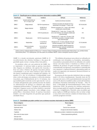 Diretrizes
Atualização da Diretriz Brasileira de Dislipidemias e Prevenção da Aterosclerose – 2017
Arq Bras Cardiol 2017; 109(2Supl.1):1-76
(SMRE 5) e miosite necrotizante autoimune (SMRE 6). O
reconhecimento dos distintos fenótipos e dos graus de
gravidade ajuda a tornar o manejo clínico mais prático.
Ao ponderar sobre um caso potencial de SMRE, faz-
se importante: (i) valorizar todas as queixas musculares
(dor, fraqueza ou câimbras), não apenas dor muscular, e
levar em conta o histórico de queixas musculares prévias,
comorbidades e uso de outros fármacos (para uma lista
dos fatores contribuintes para a miopatia por estatinas, ver
quadros 25 e 26); (ii) reconhecer a temporalidade usual
entre o início da terapia com estatina e o início dos sintomas
musculares, que é habitualmente até 4 a 12 semanas, mas
que também pode raramente ocorrer após mais de 1 ano ou
se instalar abruptamente após aumento da dose de estatina
ou administração de fármaco ou alimento que induza
competição farmacocinética.509
Em geral, (iii) o padrão de dor
muscular e fraqueza ocorre em forma simétrica e proximal
e afeta grandes grupos musculares, como nádegas, coxas,
panturrilhas e musculatura dorsal. As queixas musculares
tendem a ser mais frequentes em pacientes que praticam
atividades físicas.
*Os inibidores de protease nunca devem ser utilizados em
combinação com sinvastatina ou lovastatina; atorvastatina,
rosuvastatina e pravastatina devem ser utilizadas com cautela
(iniciar com doses baixas e monitorar os efeitos) com os
inibidores de protease em geral (exceções: atorvastatina é
contraindicada com tipranavir, rosuvastatina é contraindicada
com atazanavir e lopinavir/ritonavir); pitavastatina pode ser
usada com segurança com atazanavir, darunavir/ritonavir ou
lopinavir/ritonavir.
Na presença de dor muscular intolerável, deve-se sempre
medir a CK sérica imediatamente. Havendo níveis de CK
mais que sete vezes o LSN ou persistentemente mais que três
vezes o LSN, devem-se também avaliar os níveis de hormônios
tireoidianos (Hormônio Estimulante da Tireoide − TSH, T4
livre), a Velocidade de Hemossedimentação (VHS) e Fator
Antinuclear (FAN). Na presença de sintomas intoleráveis,
deve-se sempre pedir em conjunto a dosagem sérica de ureia,
creatinina e mioglobinúria. Havendo causa secundária que
possa explicar os SMRE por estatinas, deve-se tentar corrigir
a causa, bem como reiniciar a estatina em doses baixas, com
aumento progressivo de dose.
Quadro 24 – Classificação para os sintomas musculares relacionados às estatinas (SMRE)
Classificação Fenótipo Incidência Definição Referências
SMRE 0
Aumento assintomático de
CK 1 a 4 vezes o LSN
1,5-26% Ausência de sintomas musculares 516,540-542
SMRE 1 Mialgia tolerável 190/100 mil pacientes-ano
Sintomas musculares sem elevação de CK ou
assintomático com elevação < 7 vezes o LSN
507,516,543-545
SMRE 2 Mialgia intolerável
30-260/100 mil
pacientes-ano
Sintomas musculares, CK < 7 vezes o LSN; melhora
completa após a descontinuação
542
SMRE 3 Miopatia 5/100 mil pacientes-ano
Elevação da CK > 7 vezes, mas < 10 vezes o LSN,
com ou sem sintomas, com resolução completa após
a descontinuação
516
SMRE 4 Miopatia grave 140/100 mil pacientes-ano
Elevação da CK > 7 vezes mas < 50 vezes o LSN,
com sintomas musculares, e resolução completa
após a descontinuação
377,542
SMRE 5 Rabdomiólise
0,1-8,4/100 mil
pacientes-ano
Elevação da CK > 10 vezes e disfunção renal com
sintomas musculares, ou CK > 50 vezes o LSN
377,515,546-549
SMRE 6
Miosite necrotizante
autoimune
0,01-0,3/100 mil
pacientes-ano
Anticorpos anti-HMGCR, HMGCR expressa em
biópsias musculares, resolução incompleta após
descontinuação
514,518,519
Critérios numéricos e definição adaptados deAfirevic et al.512
eAmerican College of Cardiology/American HeartAssociation/ National Heart, Lung, and Blood Institute
Clinical Advisory Board.106
CK: creatinoquinase; LSN: limite superior da normalidade; HMGCR: 3-hidroxi-3-metil-glutaril coenzima A redutase.
Quadro 25 – Comorbidades que podem contribuir com os sintomas musculares relacionados às estatinas (SMRE)
Riscos endógenos Riscos exógenos
Idade avançada (> 80 anos) Etilismo
Hipertensão arterial Exercício físico extenuante
Diabetes melito Cirurgias de alta demanda metabólica
Fragilidade Medicações que afetam o metabolismo das estatinas (Quadro 27)
Baixo índice de massa corporal Fibratos (especialmente genfibrozil)
Disfunção renal
Disfunção hepática
57
 