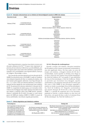 Diretrizes
Atualização da Diretriz Brasileira de Dislipidemias e Prevenção da Aterosclerose – 2017
Arq Bras Cardiol 2017; 109(2Supl.1):1-76
Mais frequentemente, as queixas musculares ocorrem sem
elevação substancial da CK.106
O passo mais importante na
presença de tais sintomas é diferenciar sua tolerabilidade, pois
seu impacto pode variar muito entre indivíduos, especialmente
naqueles com comorbidades como hipotireoidismo, doenças
do colágeno, fibromialgia e outras.
Nos casos de dor muscular tolerável sem/com elevação de CK
(SMRE0)oudeatétrêsvezesoLSN(SMRE1),pode-seconsiderar
uma redução temporária de dose ou mudança da estatina, mas
sem maiores preocupações adicionais. Caso haja elevação da
CK > 3 a 7 vezes o LSN com sintomas toleráveis, é necessária a
redução de dose seguida de uma monitorização mais cautelosa
da CK. Na presença de sintomas intoleráveis e elevação da CK
(SMRE 2), a suspensão da estatina passa a ser necessária e deve
motivar uma investigação mais ampla. Queixas musculares novas
que atinjam a suspeição clínica para SMRE devem, portanto,
motivar a solicitação da CK sérica. Em geral, os casos menos
graves de SMRE por estatinas (SMRE 0 a SMRE 4) cursam de
forma autolimitada e não deixam sequelas permanentes.
10.14.2. Elevação da creatinoquinase
Durante a terapia com estatinas, elevações transitórias
de CK podem ocorrer, mesmo em pacientes assintomáticos,
mas sem significado clínico. Por esta razão, no curso da
terapia com estatinas, a dosagem rotineira de CK não é
recomendada, exceto quando se introduz nova droga ou
se eleva a dose de uma estatina (Grau de Recomendação:
IIa; Nível de Evidência: B)25
(ver quadro 27 para definições
do Grau de Recomendação e Nível de Evidência). Dentre
os pacientes que necessitam nova dosagem, aqueles
assintomáticos com pequenas elevações de CK (menos que
três vezes o LSN) (SMRE 0) não necessitam suspender a
estatina ou mudar sua posologia (Grau de Recomendação:
IIa; Nível de Evidência: C). Naqueles assintomáticos
que tiverem elevação de CK de três a sete vezes o LSN
(SMRE 1), o período de suspensão não se faz necessário,
podendo-se reiniciar a mesma estatina ou uma nova em
baixa dose, com ajuste de dose a cada 4 a 6 semanas (Grau
de Recomendação: IIa; Nível de Evidência: C).512
Quadro 27 – Critérios diagnósticos para intolerância a estatinas
Farmacológico (I) Sintomático (II) Etiológico (III)
(Ia) A incapacidade em tolerar pelo menos
duas estatinas em qualquer dose, OU
(Ib) A incapacidade em tolerar aumento
da dose acima dos máximos diários de
rosuvastatina 5 mg; atorvastatina 10 mg;
simvastatina 20 mg; pravastatina 20 mg;
lovastatina 20 mg; ou fluvastatina 40 mg
(IIa) Sintomas musculares intoleráveis (dor
muscular, fraqueza ou câimbras, mesmo com
creatinoquinase normal ou pouco alterada)
OU
(IIb) Miopatia grave (SMRE 4)
(IIIa) Relação temporal plausível (0-12 semanas) com a introdução da
estatina, aumento de dose ou introdução de droga competidora pela
via de metabolização, E/OU
(IIIb) Melhora dos sintomas ou resolução com a descontinuação da
estatina (habitualmente em 2 a 4 semanas), E
(IIIc) Com piora em menos de 4 semanas conseguinte à nova
exposição (rechallenge)
Quadro 26 – Interações medicamentosas com os inibidores da hidroximetilglutaril coenzima A (HMG-CoA) redutase
Mecanismo de ação Efeito Drogas/substâncias
Inibidores CYP3A4
↑ concentração sérica de
sinvastatina e atorvastatina
Macrolídeos
Imidazol
Fluoxetina
Verapamil
Varfarina
Suco de grapefruit
Inibidores de protease* (ritonavir, nelfinavir, atazanavir, indinavir etc)
Indutores CYP3A4
↓ concentração sérica de
sinvastatina e atorvastatina
Fenitoína
Barbitúricos
Rifampicina
Carbamazepina
Griseofulvina
Troglitazona
Inibidores da transcriptase reversa não nucleosídeos (efavirenz, etravirine e rilpivirine)
Inibidores CYP2C9
↑ concentração sérica de
fluvastatina, pravastatina e
rosuvastatina
Cetoconazol
Fluconazol
Amiodarona
Cimetidina
Cotrimoxazol
Fluoxetina
Ticlopidina
Zafirlucaste
Indutores CYP2C9
↓ concentração sérica de
fluvastatina, pravastatina e
rosuvastatina
Barbitúricos
Carbamazepina
Fenitoína
Rifampicina
58
 