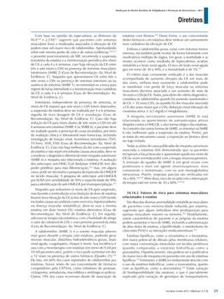 Diretrizes
Atualização da Diretriz Brasileira de Dislipidemias e Prevenção da Aterosclerose – 2017
Arq Bras Cardiol 2017; 109(2Supl.1):1-76
Com base na opinião de especialistas, as diretrizes da
NLA510
e a EAS511
sugerem que pacientes com sintomas
musculares leves a moderados associados à elevação de CK
podem estar sob maior risco de rabdomiólise. Aprofundando
sobre este mesmo ponto de vista e de outras evidências,510-513
o presente posicionamento da SBC recomenda a suspensão
transitória da estatina e a monitorização periódica dos níveis
de CK a cada 4 a 6 semanas, caso haja elevação da CK entre
três a sete vezes o LSN na presença de sintomas musculares
intoleráveis (SMRE 2) (Grau de Recomendação: IIa; Nível de
Evidência: C). Naqueles que apresentarem CK entre três a
sete vezes o LSN na presença de sintomas toleráveis ou na
ausência de sintomas (SMRE 1), recomendam-se a troca para
regime de baixa intensidade e a monitorização mais cuidadosa
da CK a cada 4 a 6 semanas (Grau de Recomendação: IIa;
Nível de Evidência: C).
Entretanto, independente da presença de sintomas, se
níveis de CK maiores que sete vezes o LSN forem observados,
a suspensão da estatina deve ser realizada por 4 a 6 semanas,
seguida de nova dosagem de CK e reavaliação (Grau de
Recomendação: IIa; Nível de Evidência: C). Caso não haja
redução da CK para níveis abaixo de sete vezes o LSN em até
6 semanas sem estatinas (SMRE 4 ou SMRE 6), o paciente deve
ser avaliado quanto à presença de causa secundária, por meio
de avaliação clínica e laboratorial mais minuciosa, incluindo
investigação de função renal, hormônios tireoidianos (TSH,
T4 livre), VHS, FAN (Grau de Recomendação: IIa; Nível de
Evidência: C). Caso não haja melhora da dor com a suspensão
da estatina e não sejam encontradas causas associadas, deve-se
considerar o diagnóstico diferencial entre miopatia autoimune
(SMRE 6) e miopatia não relacionada a estatinas. A avaliação
dos anticorpos anti-HMG CoA Redutase (HMGCR) tem alto
poder preditivo para esta diferenciação,512
mas, em alguns
casos, pode ser necessária a pesquisa da expressão da HMGCR
no tecido muscular. A pesquisa de anticorpos anti-HMGCR
por ELISA tem sensibilidade de 94% e especificidade de 99%
para a identificação de anti-HMGCR por imunoprecipitação.514
Naqueles que reduzirem os níveis de CK após suspensão,
mas durante a reintrodução e/ou titulação da dose de estatina
houver nova elevação da CK acima de sete vezes o LSN (sendo
excluídas causas secundárias como exercício, hipotireoidismo
ou doença muscular metabólica), deve-se usar a mesma
estatina em dose menor OU estatina alternativa (Grau de
Recomendação: IIa; Nível de Evidência: C). Em seguida,
adiciona-se terapia não estatínica, com a finalidade de atingir
o valor de colesterol do LDL-c mais próximo possível da meta
(Grau de Recomendação: IIa; Nível de Evidência: C).
A rabdomiólise (SMRE 5) é o evento muscular adverso
mais grave durante a terapia com estatinas, podendo gerar
necrose muscular, distúrbios hidroeletrolíticos graves, lesão
renal aguda, coagulopatia, choque e morte. Sua incidência é
rara com a monoterapia com estatinas (em torno de 0,44 por
10 mil pacientes-ano), porém o risco pode aumentar em dez
a 12 vezes na presença de outros fármacos (Quadro 25).515
De fato, em 60% dos casos reportados de rabdomiólise por
estatinas, houve relato de uso concomitante de fármacos
competidores pela CYP3A4, como inibidores de protease,
ciclosporina, amiodarona, macrolídeos e antifúngicos azólicos.
Outros 19% dos casos ocorreram diante de associação de
estatinas com fibratos.516
Desta forma, o uso concomitante
destes fármacos com estatinas deve motivar um rastreamento
mais cuidadoso da elevação de CK.
Embora a rabdomiólise possa cursar com sintomas menos
intensos, ela também pode evoluir de forma fulminante com
insuficiência múltipla de órgãos. Em geral, a morbidade e as
mortes ocorrem como resultado de hipercalemia, acidose
metabólica e lesão renal aguda. O risco de lesão renal aguda
gira em torno de 30 a 40%, e a mortalidade é de 5%.517
O critério mais comumente verificado é a dor muscular
acompanhada de aumento abrupto da CK em mais de
dez vezes, embora mais raramente a rabdomiólise pode
se manifestar com perda de força muscular ou sintomas
musculares discretos associada a um aumento de mais de
50 vezes o LSN da CK. Assim, para efeito de critério diagnóstico,
considera-se rabdomiólise quando há aumento assintomático
de CK > 50 vezes LSN, ou quando há dor muscular associada
a CK dez vezes maior que o LSN, disfunção renal (elevação da
creatinina sérica ≥ 0,5 mg/dL) e mioglobinúria.
A miopatia necrotizante autoimune (SMRE 6) está
relacionada ao aparecimento de autoanticorpos séricos
dirigidos contra a HMCGR, o alvo farmacológico das estatinas.
Ao contrário das outras formas de SMRE, os sintomas na SMRE
6 não melhoram após a suspensão da estatina. Porém, por
se tratar do mecanismo causal, a exposição ao fármaco deve
ser logo evitada.
Todas as séries de casos publicadas de miopatia autoimune
associada a estatinas têm demonstrado que os pacientes
recuperam a força muscular e apresentam queda nos níveis de
CK (às vezes normalizando) com a terapia imunossupressora.
A remissão do quadro de SMRE 6 em geral ocorre com
prednisona e mais um agente imunossupressor, mais
comumente o metotrexato, com ou sem imunoglobulina
intravenosa. Porém, respostas parciais são verificadas em
36 a 46%.518,519
Além disso, risco de recaída com a interrupção
da terapia está em torno de 50 a 60%.519,520
10.14.3. Fatores de risco para sintomas musculares
relacionados à estatina
São descritas diversas anormalidade metabólicas musculares
de pacientes com miotoxicidade induzida por estatina,
sugerindo que alguns indivíduos têm predisposição para
queixas musculares maiores ou menores.521
Paralelamente,
outras características do paciente e as próprias da estatina
podem aumentar o risco de SMRE, incluindo a administração
de altas doses de estatina, a lipofilicidade, o metabolismo do
citocromo P450 e as interações medicamemtosas.522
Estatinas lipofílicas, como a sinvastatina e a lovastatina,
têm maior potencial de difusão pelas membranas celulares,
com maior concentração intracelular em tecidos periféricos
quando comparadas a estatinas hidrofílicas como a
pravastatina. Hipoteticamente, esta poderia ser a justificativa
do maior risco de miopatia em pacientes em uso de estatinas
lipofílicas.523
Entretanto, o SMRE foi similarmente descrito com
o uso de estatinas hidrofílicas, como a rosuvastatina, quanto
com as lipofílicas, como a atorvastatina.524
Existe variação
da biodisponibilidade das estatinas, o que é parcialmente
explicado pela variação de genótipos de transportadores
59
 