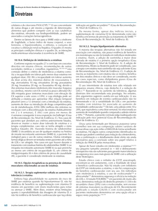 Diretrizes
Atualização da Diretriz Brasileira de Dislipidemias e Prevenção da Aterosclerose – 2017
Arq Bras Cardiol 2017; 109(2Supl.1):1-76
celulares e do citocromo P450 (CYP).525
O uso concomitante
de outras drogas e até mesmo a ingestão de determinados
alimentos que podem competir com as vias catabólicas
das estatinas, elevando sua biodisponibilidade, podem ser
associados a variações farmacogenéticas.
Dentre os fatores de risco para a SMRE estão a síndrome
de fragilidade, o baixo índice de massa corporal, o sexo
feminino, o hipotireoidismo, o etilismo, o consumo de
cocaína e a disfunção renal ou hepática. O quadro 25 mostra
as principais condições clínicas e o quadro 26, as interações
medicamentosas relacionadas à ocorrência de SMRE.
10.14.4. Definição de intolerância a estatinas
Conforme exposto no quadro 27 e com base em conceitos
descritos em ensaios clínicos, recomendações de outras
sociedades médicas e conselhos regulatórios,106,526-528
esta
comissão define o critério de intolerância a estatina como:
(Ia) a incapacidade em tolerar pelo menos duas estatinas em
qualquer dose, OU (Ib) a incapacidade em tolerar aumento
da dose acima dos máximos diários de rosuvastatina 5
mg; atorvastatina 10 mg; sinvastatina 20 mg; pravastatina
20 mg; lovastatina 20 mg; ou fluvastatina 40 mg; devido a
(IIa) sintomas musculares intoleráveis (dor muscular, fraqueza
ou cãimbras, mesmo com CK normal ou pouco alterada) OU
(IIb) miopatia grave (sintomas musculares com elevação da
CK superior a sete vezes o LSN); e cuja etiologia pode ser
atribuída a estatina por apresentar (IIIa) relação temporal
plausível (zero a 12 semanas) com a introdução da estatina,
aumento de dose ou introdução de droga competidora pela
via de metabolização, E/OU (IIIb) melhora dos sintomas ou
resolução com a descontinuação da estatina (habitualmente
em 2 a 4 semanas), E (IIIc) com piora em menos de
4 semanas conseguinte à nova exposição (rechallenge) (Grau
de Recomendação: IIa; Nível de Evidência: C). Nos casos de
pacientes que atendam aos critérios anteriormente listados,
devem-se manter a maior dose tolerada de estatinas e a
terapia complementar, caso não se tenha atingido a meta
lipídica (Quadro 28). Havendo história de rabdomiólise
(SMRE 5) secundária ao uso de qualquer estatina ou história
de miosite necrotizante autoimune (SMRE 6), o paciente fica
inelegível para o uso de outras estatinas. Outras estratégias
farmacológicas devem ser tentadas nestes pacientes até a meta
de LDL-c ser atingida. Nos casos em que houver durante o
tratamento com estatinas história de rabdomiólise (SMRE 5) ou
miopatia necrotizante autoimune (SMRE 6) ou que preencha
ao menos um critério de incapacidade (I), um critério de
mialgia/miopatia (II) e dois critérios de prova de causalidade
(III), o paciente é considerado intolerante às estatinas.
10.14.5. Opções terapêuticas na presença de sintomas
musculares relacionados ao uso de estatinas
10.14.5.1. Terapia suplementar voltada ao aumento da
tolerância à estatina
Embora haja plausibilidade no aumento do risco de
SMRE por estatinas quando há hipovitaminose D, não há
evidência de benefício na suplementação com vitamina D
mesmo em pacientes com níveis insuficientes para evitar
ou atenuar a SMRE. Além disso, existem sérias limitações
quanto à reprodutibilidade das dosagens de vitamina D, e
não há evidência de benefício cardiovascular que faça desta
indicação um ganho secundário529
(Grau de Recomendação:
III; Nível de Evidência: C).
Da mesma forma, apesar dos indícios iniciais, a
suplementação de coenzima Q foi demonstrada como não
benéfica em termos de prevenção ou tratamento da SMRE 530
(Grau de Recomendação: III; Nível de Evidência: B).
10.14.5.2. Terapia hipolipemiante alternativa
A maioria das terapias alternativas não foi testada em
associação com estatinas, não possui evidência de benefício
em monoterapia ou não foi testada em indivíduos intolerantes
à estatina. Assim, a adição de ezetimiba à maior dose
tolerada de estatina é a primeira opção terapêutica (Grau
de Recomendação: I; Nível de Evidência: A). A adição de
colestiramina, fibrato ou fitosteróis pode ser considerada, caso
a terapia com estatina mais ezetimiba não seja suficiente (Grau
de Recomendação: IIa; Nível de Evidência: C). A adição de
niacina ao tratamento com estatina não se mostrou benéfica
em dois estudos clínicos e não deve ser considerada, exceto
em casos especiais, como dislipidemia graves (Grau de
Recomendação: IIb; Nível de Evidência: C).
O uso intermitente de estatina tem sido relatado em
pequenos ensaios clínicos, cujo desfecho é a redução do
LDL-c.531
Baseando-se no aumento da tolerância, algumas
diretrizes têm recomendado esta posologia. No entanto,
dois argumentos sugerem cautela em sua indicação: (i) seu
benefício em redução de eventos cardiovasculares não foi
demonstrado e (ii) a variabilidade do LDL-c em pacientes
tratados com estatinas foi associada ao aumento de
mortalidade cardiovascular.532
De fato, uma adesão entre 10 a
20%, que equivaleria a uma dose semanal, foi relacionada ao
aumento de mortalidade quando comparada a adesão inferior
a 10%.533
Portanto, a presente comissão julga inadequada esta
indicação pelo risco potencial (Grau de Recomendação III;
Nível de Evidência: C).
Oryza sativa fermentado por Monascus purpureus (arroz
vermelho) tem em sua composição valores variáveis de
monacolinas cuja ação inibe a HMGCR de forma semelhante
às estatinas. Há alguns outros componentes identificados no
extrato que podem contribuir para redução da colesterolemia,
mas a confirmação e o detalhamento deste efeito são ainda
necessários para a conclusão sobre seu papel relativo à
inibição da HMGCR pelas monacolinas.
Apesar de haver estudos em intolerantes a estatinas534,535
seu pequeno tamanho amostral (n = 60) e delineamento
retrospectivo não são suficientes para garantir maior tolerância
ou segurança nos casos mais graves de SMRE com a utilização
deste fitoterápico.
Estudo clínico com o inibidor da CETP, anacetrapib,
encontram-se em andamento, com a finalidade de testar
o benefício cardiovascular. Não há estudo com inibidores
da CETP em intolerantes a estatina, e não há comprovação
do benefício cardiovascular com seu uso. Em individuos
com intolerância à estatina, o uso de evolocumabe536
e
alirocumabe537
demonstrou segurança e eficácia na redução
do LDL-c. O estudo FOURIER,274
em pacientes de muito alto
risco, demonstrou redução do desfecho primário (1.550 e do
secundário chave (20%) com o evolocumabe, sem excesso
de sintomas musculares ou elevação de CK. Recentemente
publicado o estudo GAUSS-3 com evolocumabe em
pacientes intolerantes demonstrou ser uma opção eficaz e
segura nesta população.538,539
60
 
