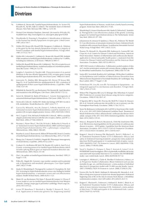 Diretrizes
Atualização da Diretriz Brasileira de Dislipidemias e Prevenção da Aterosclerose – 2017
Arq Bras Cardiol 2017; 109(2Supl.1):1-76
76. Goldstein JL, Brown MS. Familial hypercholesterolemia. In: Scriver CR,
Beaudet AL, Sly WS, Valle D. (editors). The metabolic bases of inherited
diseases. New York: McGraw-Hill; 1989. p. 1215-50.
77. Human Gene Mutation Database. [Internet]. [Accessed in 2016 July 10].
Available from: http://www.hgmd.cf.ac.uk/ac/gene.php? gene5LDLR
78. Horsthemke B, Dunning A, Humphries S. Identification of deletions
in the human low density lipoprotein receptor gene. J Med Genet.
1987;24(3):144-7.
79. Hobbs HH, Brown MS, Russell DW, Davignon J, Goldstein JL. Deletion
in the gene for the low-density-lipoprotein receptor in a majority of
French Canadians with familial hypercholesterolemia. N Engl J Med.
1987;317(12):734-7.
80. Hobbs HH, Leitersdorf E, Goldstein JL, Brown MS, Russell DW. Multiple
CRM-mutations in familial hypercholesterolemia: evidence for 13 alleles,
including four deletions. J Clin Invest. 1988;81(3):909-17.
81. HobbsHH,RussellDW,BrownMS,GoldsteinJL.TheLDLreceptorlocusin
familialhypercholesterolemia:mutationalanalysisofamembraneprotein.
Annu Rev Genet. 1990;24:133-70.
82. Langlois S, Kastelein JJ, Hayden MR. Characterization of six partial
deletions in the low-density-lipoprotein (LDL) receptor gene causing
familial hypercholesterolemia (FH). Am J Hum Genet. 1988;43(1):60-8.
83. Innerarity TL, Mahley RW, Weisgraber KH, Bersot TP, Krauss RM,
Vega GL, et al. Familial defective apolipoprotein B-100: a mutation of
apolipoprotein B that causes hypercholesterolemia. J Lipid Res. 1990;
31(8):1337-49.
84. Whitfield AJ, Barrett PH, van Bockxmeer FM, Burnett JR. Lipid disorders
and mutations in the APOB gene. Clin Chem. 2004;50(10):1725-32.
85. Varret M, Abifadel M, Rabès JP, Boileau C. Genetic heterogeneity of
autosomaldominanthypercholesterolemia.ClinGenet.2008;73(1):1-13.
86. Horton JD, Cohen JC, Hobbs HH. Molecular biology of PCSK9: its role in
LDL metabolism. Trends Biochem Sci. 2007;32(2):71-7.
87. Garcia CK, Wilund K, Arca M, Zuliani G, Fellin R, Maioli M, et al.
Autosomal recessive hypercholesterolemia caused by mutations in a
putativeLDLreceptoradaptorprotein.Science.2001;292(5520):1394-8.
88. He G, Gupta S, Yi M, Michaely P
, Hobbs HH, Cohen JC. ARH is a modular
adaptor protein that interacts with the LDL receptor, clathrin, and AP-2. J
Biol Chem. 2002;277(46):44044-9.
89. Pisciotta L, Priore Oliva C, Pes GM, Di Scala L, Bellocchio A, Fresa R, et
al. Autosomal recessive hypercholesterolemia (ARH) and homozygous
familial hypercholesterolemia (FH): a phenotypic comparison.
Atherosclerosis. 2006;188(2):398-405.
90. BrautbarA,LearyE,RasmussenK,WilsonDP
,SteinerRD,ViraniS.Genetics
of familial hypercholesterolemia. Curr Atheroscler Rep. 2015;17(4):491.
91. Wang J, Joy T, Mymin D, Frohlich J, Hegele RA. Phenotypic heterogeneity
of sitosterolemia. J Lipid Res. 2004;45(12):2361-7.
92. Graham CA, McIlhatton BP
, Kirk CW, Beattie ED, Lyttle K, Hart P
, et al.
Genetic screening protocol for familial hypercholesterolemia which
includes splicing defects gives an improved mutation detection rate.
Atherosclerosis. 2005;182(2):331-40.
93. Ose L. An update on familial hypercholesterolaemia. Ann Med. 1999;31
Suppl 1:13-8.
94. Pollex RL, Hegele RA. Genomic copy number variation and its potential
role in lipoprotein and metabolic phenotypes. Curr Opin Lipidol.
2007;18(2):174-80.
95. Marks D, Wonderling D, Thorogood M, Lambert H, Humphries SE, Neil
HA. Screening for hypercholesterolaemia versus case finding for familial
hypercholesterolaemia: a systematic review and cost effectiveness
analysis. Health Technol Assess. 2000;4(29):1-123.
96. Watts GF, van Bockxmeer FM, Bates T, Burnett JR, Juniper A, O'Leary P
.
A new model of care for familial hypercholesterolaemia from Western
Australia: closing a major gap in preventive cardiology. Heart Lung Circ.
2010;19(7):419-22.
97. Leren TP, Manshaus T, Skovholt U, Skodje T, Nossen IE, Teie C,
et al. Application of molecular genetics for diagnosing familial
hypercholesterolemia in Norway: results from a family-based screening
program. Semin Vasc Med. 2004;4(1):75-85.
98. WonderlingD,Umans-EckenhausenMA,MarksD,DefescheJC,Kastelein
JJ, Thorogood M. Cost-effectiveness analysis of the genetic screening
program for familial hypercholesterolemia in The Netherlands. Semin
Vasc Med. 2004;4(1):97-104.
99. Johannesson M, Jönsson B, Kjekshus J, Olsson AG, Pedersen TR, Wedel
H. Cost effectiveness of simvastatin treatment to lower cholesterol levels
in patients with coronary heart disease. Scandinavian Simvastatin Survival
Study Group. N Engl J Med. 1997;336(5):332-6.
100. Pearson TA, Mensah GA, Alexander RW, Anderson JL, Cannon RO 3rd,
Criqui M, et al; Centers for Disease Control and Prevention; American
Heart Association. Markers of inflammation and cardiovascular disease:
application to clinical and public health pratice: a statement from the
Centers for Disease Control and Prevention and the American Heart
Association. Circulation. 2003;107(3):499-511.
101. CRP CHD Genetics Collaboration. Collaborative pooled analysis of data
onC-reactiveproteingenevariantsandcoronarydisease:judgingcausality
by Mendelian randomisation. Eur J Epidemiol. 2008;23(8):531-40.
102. Santos RD; Sociedade Brasileira de Cardiologia. [III Brazilian Guidelines
on Dyslipidemias and Guideline of Atherosclerosis Prevention from
Atherosclerosis Department of Sociedade Brasileira de Cardiologia]. Arq
Bras Cardiol. 2001;77 Suppl 3:1-48.
103. Fredrickson DS, Levy RI, Lees RS. Fat transport in lipoproteins – an
integrated approach to mechanisms and disorders. N Engl J Med.
1967;276(5):273-81.
104. Wilson PW, D'Agostino RB, Levy D, Belanger AM, Silbershatz H, Kannel
WB. Prediction of coronary heart disease using risk factor categories.
Circulation. 1998;97(18):1837-47.
105. D’Agostino RB Sr, Vasan RS, Pencina MJ, Wolf PA, Cobain M, Massaro
JM, et al. General cardiovascular risk profile for use in primary care the
Framingham Heart Study. Circulation. 2008;117(6):743-53.
106. Stone NJ, Robinson J, Lichtenstein AH, Goff DC Jr, Lloyd-Jones DM, Smith
SC Jr, et al; 2013 ACC/AHA Cholesterol Guideline Panel. Treatment of
blood cholesterol to reduce atherosclerotic cardiovascular disease risk in
adults: synopsis of the 2013 ACC/AHA cholesterol guideline. Ann Intern
Med. 2014;160(5):339-43.
107. Mosca L, Benjamin EJ, Berra K, Bezanson JL, Dolor RJ, Lloyd-Jones DM,
et al. Effectiveness-based guidelines for the prevention of cardiovascular
disease in women – 2010 update. A guideline from the American Heart
Association. Circulation. 2011;123(11):1243-62. Erratum in: Circulation.
2011;123(22):e624. Circulation. 2011;124(16):e427.
108. Baigent C, Keech A, Kearney PM, Blackwell L, Buck G, Pollicino C, et
al. Cholesterol Treatment Trialists’ (CTT) Collaborators. Efficacy and
safety of cholesterol lowering treatment: prospective meta-analysis of
data from 90,056 participants in 14 randomised trials of statins. Lancet.
2005;366(9493):1267-78. Erratum in: Lancet. 2005;366(9494):1358;
Lancet. 2008;371(9630):2084.
109. Yusuf S, Hawken S, Ounpuu S, Dans T, Avezum A, Lanas F, et al;
INTERHEARTStudyInvestigators.Effectofpotentiallymodifiableriskfactors
associated with myocardial infarction in 52 countries (the INTERHEART
study): case-control study. Lancet. 2004;364(9438):937-52.
110. Lewington S, Whitlock G, Clarke R, Sherliker P
, Emberson J, Halsey J, et
al; Prospective Studies Collaboration. Blood cholesterol and vascular
mortality by age, sex, and blood pressure: a meta-analysis of individual
data from 61 prospective studies with 55,000 vascular deaths. Lancet.
2007;370(9602):1829-39. Erratum in: Lancet. 2008;372(9635):292.
111. Ference BA, Yoo W, Alesh I, Mahajan N, Mirowska KK, Mewada A, et al.
Effect of long-term exposure to lower low-density lipoprotein cholesterol
beginning early in life on the risk of coronary heart disease: a Mendelian
randomization analysis. J Am Coll Cardiol. 2012;60(25):2631-9.
112. Baigent C, Blackwell L, Emberson J, Holland LE, Reith C, Bhala N, et
al; Cholesterol Treatment Trialists’ (CTT) Collaboration. Efficacy and
safety of more intensive lowering of LDL cholesterol: a meta-analysis
of data from 170 000 participants in 26 randomised trials. Lancet.
2010;376(9753):1670-81.
64
 