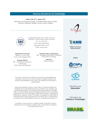 Arquivos Brasileiros de Cardiologia
Filiada à Associação
Médica Brasileira
Volume 109, Nº 1, Agosto 2017
Indexação: ISI (Thomson Scientific), Cumulated Index Medicus (NLM),
SCOPUS, MEDLINE, EMBASE, LILACS, SciELO, PubMed
Os anúncios veiculados nesta edição são de exclusiva responsabilidade dos
anunciantes, assim como os conceitos emitidos em artigos assinados são de
exclusiva responsabilidade de seus autores, não refletindo necessariamente a
opinião da SBC.
Material de distribuição exclusiva à classe médica. Os Arquivos Brasileiros de
Cardiologia não se responsabilizam pelo acesso indevido a seu conteúdo e que
contrarie a determinação em atendimento à Resolução da Diretoria Colegiada
(RDC) nº 96/08 da Agência Nacional de Vigilância Sanitária (Anvisa), que atualiza
o regulamento técnico sobre Propaganda, Publicidade, Promoção e informação de
Medicamentos. Segundo o artigo 27 da insígnia, "a propaganda ou publicidade de
medicamentos de venda sob prescrição deve ser restrita, única e exclusivamente,
aos profissionais de saúde habilitados a prescrever ou dispensar tais produtos (...)".
Garantindo o acesso universal, o conteúdo científico do periódico continua
disponível para acesso gratuito e integral a todos os interessados no endereço:
www.arquivosonline.com.br.
Av. Marechal Câmara, 160 - 3º andar - Sala 330
20020-907 • Centro • Rio de Janeiro, RJ • Brasil
Tel.: (21) 3478-2700
E-mail: arquivos@cardiol.br
www.arquivosonline.com.br
SciELO: www.scielo.br
Departamento Comercial
Telefone: (11) 3411-5500
e-mail: comercialsp@cardiol.br
Produção Editorial
SBC – Tecnologia da Informação e
Comunicação
Núcleo Interno de Publicações
Produção Gráfica e Diagramação
SBC – Tecnologia da Informação e Comunicação
Núcleo Interno de Design
Impressão
Editora Catasonho
APOIO
 
