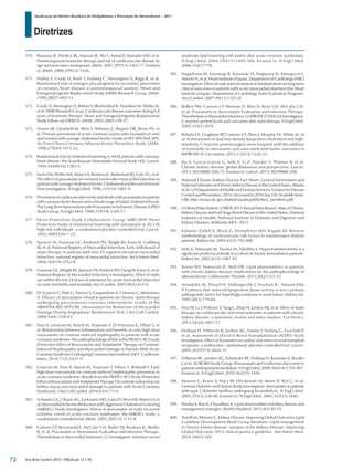 Diretrizes
Atualização da Diretriz Brasileira de Dislipidemias e Prevenção da Aterosclerose – 2017
Arq Bras Cardiol 2017; 109(2Supl.1):1-76
370. Rossouw JE, Prentice RL, Manson JE, Wu L, Barad D, Barnabei VM, et al.
Postmenopausal hormone therapy and risk of cardiovascular disease by
age and years since menopause. JAMA. 2007;297(13):1465-77. Erratum
in: JAMA. 2008;299(12):1426.
371. Hulley S, Grady D, Bush T, Furberg C, Herrington D, Riggs B, et al.
Randomized trial of estrogen plus progestin for secondary prevention
of coronary heart disease in postmenopausal women. Heart and
Estrogen/progestin Replacement Study (HERS) Research Group. JAMA.
1998;280(7):605-13.
372. Grady D, Herrington D, Bittner V, Blumenthal R, Davidson M, Hlatky M,
et al; HERS Research Group. Cardiovascular disease outcomes during 6.8
years of hormone therapy: Heart and Estrogen/progestin Replacement
Study follow-up (HERS II). JAMA. 2002;288(1):49-57.
373. Downs JR, Clearfield M, Weis S, Whitney E, Shapiro DR, Beere PA, et
al. Primary prevention of acute coronary events with lovastatin in men
and women with average cholesterol levels: results of AFCAPS/TexCAPS.
Air Force/Texas Coronary Atherosclerosis Prevention Study. JAMA.
1998;279(20):1615-22.
374. Randomised trial of cholesterol lowering in 4444 patients with coronary
heart disease: the Scandinavian Simvastatin Survival Study (4S). Lancet.
1994;344(8934):1383-9.
375. Sacks FM, Pfeffer MA, Moye LA, Rouleau JL, Rutherford JD, Cole TG, et al.
The effect of pravastatin on coronary events after myocardial infarction in
patients with average cholesterol levels. Cholesterol and Recurrent Events
Trial investigators. N Engl J Med. 1996;335(14):1001-9.
376. Prevention of cardiovascular events and death with pravastatin in patients
with coronary heart disease and a broad range of initial cholesterol levels.
The Long-Term Intervention with Pravastatin in Ischaemic Disease (LIPID)
Study Group. N Engl J Med. 1998;339(19):1349-57.
377. Heart Protection Study Collaborative Group. MRC/BHF Heart
Protection Study of cholesterol lowering with simvastatin in 20,536
high-risk individuals: a randomised placebo-controlled trial. Lancet.
2002;360(9326):7-22.
378. Spencer FA, Fonarow GC, Frederick PD, Wright RS, Every N, Goldberg
RJ, et al; National Registry of Myocardial Infarction. Early withdrawal of
statin therapy in patients with non-ST-segment elevation myocardial
infarction: national registry of myocardial infarction. Arch Intern Med.
2004;164(19):2162-8.
379. Fonarow GC, Wright RS, Spencer FA, Fredrick PD, Dong W, Every N, et al;
National Registry of Myocardial Infarction 4 Investigators. Effect of statin
use within the first 24 hours of admission for acute myocardial infarction
on early morbidity and mortality. Am J Cardiol. 2005;96(5):611-6.
380. Di Sciascio G, Patti G, Pasceri V, Gaspardone A, Colonna G, Montinaro
A. Efficacy of atorvastatin reload in patients on chronic statin therapy
undergoing percutaneous coronary intervention: results of the
ARMYDA-RECAPTURE (Atorvastatin for Reduction of Myocardial
Damage During Angioplasty) Randomized Trial. J Am Coll Cardiol.
2009;54(6):558-65.
381. Toso A, Leoncini M, Maioli M, Tropeano F, Di Vincenzo E, Villani S, et
al. Relationship between inflammation and benefits of early high-dose
rosuvastatin on contrast-induced nephropathy in patients with acute
coronary syndrome: the pathophysiological link in the PRATO-ACS study
(Protective Effect of Rosuvastatin and Antiplatelet Therapy on Contrast-
Induced Nephropathy and Myocardial Damage in Patients With Acute
CoronarySyndromeUndergoingCoronaryIntervention).JACCCardiovasc
Interv. 2014;7(12):1421-9.
382. Leoncini M, Toso A, Maioli M, Tropeano F, Villani S, Bellandi F. Early
high-dose rosuvastatin for contrast-induced nephropathy prevention in
acute coronary syndrome: Results from the PRATO-ACS Study (Protective
EffectofRosuvastatinandAntiplateletTherapyOncontrast-inducedacute
kidney injury and myocardial damage in patients with Acute Coronary
Syndrome). J Am Coll Cardiol. 2014;63(1):71-9.
383. Schwartz GG, Olsson AG, Ezekowitz MD, Ganz P
, Oliver MF, Waters D, et
al; Myocardial Ischemia Reduction with Aggressive Cholesterol Lowering
(MIRACL) Study Investigators. Effects of atorvastatin on early recurrent
ischemic events in acute coronary syndromes: the MIRACL study: a
randomized controlled trial. JAMA. 2001;285(13):1711-8.
384. Cannon CP, Braunwald E, McCabe CH, Rader DJ, Rouleau JL, Belder
R, et al; Pravastatin or Atorvastatin Evaluation and Infection Therapy-
Thrombolysis in Myocardial Infarction 22 Investigators. Intensive versus
moderate lipid lowering with statins after acute coronary syndromes.
N Engl J Med. 2004;350(15):1495-504. Erratum in: N Engl J Med.
2006;354(7):778.
385. Nagashima M, Koyanagi R, Kasanuki H, Hagiwara N, Yamaguchi J,
Atsuchi N, et al; Heart Institute of Japan, Department of Cardiology (HIJC)
Investigators.Effectofearlystatintreatmentatstandarddosesonlong-term
clinical outcomes in patients with acute myocardial infarction (the Heart
Institute of Japan, Department of Cardiology Statin Evaluation Program).
Am J Cardiol. 2007;99(11):1523-8.
386. Ridker PM, Cannon CP, Morrow D, Rifai N, Rose LM, McCabe CH,
et al; Pravastatin or Atorvastatin Evaluation and Infection Therapy-
ThrombolysisinMyocardialInfarction22(PROVEIT-TIMI22)Investigators.
C-reactive protein levels and outcomes after statin therapy. N Engl J Med.
2005;352(1):20-8.
387. Bohula EA, Giugliano RP
, Cannon CP
, Zhou J, Murphy SA, White JA, et
al. Achievement of dual low-density lipoprotein cholesterol and high-
sensitivity C-reactive protein targets more frequent with the addition
of ezetimibe to simvastatin and associated with better outcomes in
IMPROVE-IT. Circulation. 2015;132(13):1224-33.
388. Jha V, Garcia-Garcia G, Iseki K, Li Z, Naicker S, Plattner B, et al.
Chronic kidney disease: global dimension and perspectives. Lancet.
2013;382(9888):260-72. Erratum in: Lancet. 2013;382(9888):208.
389. National Chronic Kidney Disease Fact Sheet: General Information and
NationalEstimatesonChronicKidneyDiseaseintheUnitedStates.Atlanta
(GA): US Department of Health and Human Services, Centers for Disease
ControlandPrevention;2014.[Accessedin2016Sep10].Availablefrom:
URL:http:/www.cdc.gov/diabetes/pubs/pdf/kidney_factsheet.pdf)
390. USRenalDataSystem.USRDS2013AnnualDataReport:AtlasofChronic
KidneyDiseaseandEnd-StageRenalDiseaseintheUnitedStates,National
Institutes of Health, National Institute of Diabetes and Digestive and
Kidney Diseases, Bethesda (MD): 2013.
391. Kalantar-Zadeh K, Block G, Humphreys MH, Kopple JD. Reverse
epidemiology of cardiovascular risk factors in maintenance dialysis
patients. Kidney Int. 2003;63(3):793-808.
392. Iseki K, Yamazato M, Tozawa M, Takishita S. Hypocholesterolemia is a
significant predictor of death in a cohort of chronic hemodialysis patients.
Kidney Int. 2002;61(5):1887-93.
393. Keane WF, Tomassini JE, Neff DR. Lipid abnormalities in patients
with chronic kidney disease: implications for the pathophysiology of
atherosclerosis. J Atheroscler Thromb. 2013;20(2):123-33.
394. Arnadottir M, Thysell H, Dallongeville J, Fruchart JC, Nilsson-Ehle
P. Evidence that reduced lipoprotein lipase activity is not a primary
pathogenetic factor for hypertriglyceridemia in renal failure. Kidney Int.
1995;48(3):779-84.
395. Hou W, Lv J, Perkovic V, Yang L, Zhao N, Jardine MJ, et al. Effect of statin
therapy on cardiovascular and renal outcomes in patients with chronic
kidney disease: a systematic review and meta-analysis. Eur Heart J.
2013;34(24):1807-17.
396. Holdaas H, Fellstrom B, Jardine AG, Holme I, Nyberg G, Fauchald P,
et al; Assessment of LEscol in Renal Transplantation (ALERT) Study
Investigators. Effect of fluvastatin on cardiac outcomes in renal transplant
recipients: a multicentre, randomised, placebo-controlled trial. Lancet.
2003;361(9374):2024-31.
397. Fellstrom BC, Jardine AG, Schmieder RE, Holdaas H, Bannister K, Beutler
J, et al; AURORA Study Group. Rosuvastatin and cardiovascular events in
patientsundergoinghemodialysis.NEnglJMed.2009;360(14):1395-407.
Erratum in: N Engl J Med. 2010;362(15):1450.
398. Wanner C, Krane V, Marz W, Olschewski M, Mann JF, Ruf G, et al;
German Diabetes and Dialysis Study Investigators. Atorvastatin in patients
with type 2 diabetes mellitus undergoing hemodialysis. N Engl J Med.
2005;353(3):238-48. Erratum in: N Engl J Med. 2005;353(15):1640.
399. Pandya V, Rao A, Chaudhary K. Lipid abnormalities in kidney disease and
management strategies. World J Nephrol. 2015;4(1):83-91.
400. Tonelli M, Wanner C, Kidney Disease: Improving Global Outcomes Lipid
Guideline Development Work Group Members. Lipid management
in chronic kidney disease: synopsis of the Kidney Disease: Improving
Global Outcomes 2013 clinical practice guideline. Ann Intern Med.
2014;160(3):182.
72
 