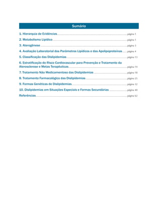 Sumário
1. Hierarquia de Evidências..........................................................................................................página 1
2. Metabolismo Lipídico.................................................................................................................página 1
3. Aterogênese...................................................................................................................................página 3
4. Avaliação Laboratorial dos Parâmetros Lipídicos e das Apolipoproteínas........página 4
5. Classificação das Dislipidemias............................................................................................página 13
6. Estratificação do Risco Cardiovascular para Prevenção e Tratamento da
Aterosclerose e Metas Terapêuticas.........................................................................................página 14
7. Tratamento Não Medicamentoso das Dislipidemias...................................................página 18
8. Tratamento Farmacológico das Dislipidemias...............................................................página 25
9. Formas Genéticas de Dislipidemias....................................................................................página 32
10. Dislipidemias em Situações Especiais e Formas Secundárias............................página 40
Referências..........................................................................................................................................página 62
 