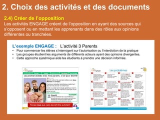 L’exemple ENGAGE : L’activité 3 Parents
• Pour commencer les élèves s’interrogent sur l’autorisation ou l’interdiction de la pratique
• Les groupes étudient les arguments de différents acteurs ayant des opinions divergentes.
• Cette approche systémique aide les étudiants à prendre une décision informée.
2.4) Créer de l’opposition
Les activités ENGAGE créent de l’opposition en ayant des sources qui
s’opposent ou en mettant les apprenants dans des rôles aux opinions
différentes ou tranchées.
2. Choix des activités et des documents
 