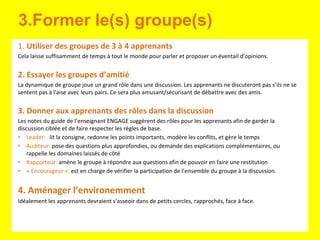 3.Former le(s) groupe(s)
1. Utiliser des groupes de 3 à 4 apprenants
Cela laisse suffisamment de temps à tout le monde pour parler et proposer un éventail d'opinions.
2. Essayer les groupes d’amitié
La dynamique de groupe joue un grand rôle dans une discussion. Les apprenants ne discuteront pas s’ils ne se
sentent pas à l'aise avec leurs pairs. Ce sera plus amusant/sécurisant de débattre avec des amis.
3. Donner aux apprenants des rôles dans la discussion
Les notes du guide de l’enseignant ENGAGE suggèrent des rôles pour les apprenants afin de garder la
discussion ciblée et de faire respecter les règles de base.
• Leader: lit la consigne, redonne les points importants, modère les conflits, et gère le temps
• Auditeur: pose des questions plus approfondies, ou demande des explications complémentaires, ou
rappelle les domaines laissés de côté
• Rapporteur: amène le groupe à répondre aux questions afin de pouvoir en faire une restitution
• « Encourageur »: est en charge de vérifier la participation de l’ensemble du groupe à la discussion.
4. Aménager l’environemment
Idéalement les apprenants devraient s'asseoir dans de petits cercles, rapprochés, face à face.
 