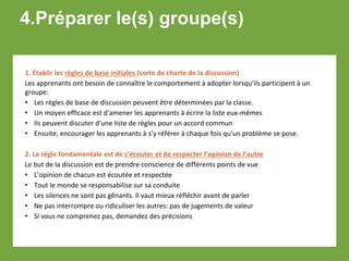 4.Préparer le(s) groupe(s)
1. Établir les règles de base initiales (sorte de charte de la discussion)
Les apprenants ont besoin de connaître le comportement à adopter lorsqu'ils participent à un
groupe:
• Les règles de base de discussion peuvent être déterminées par la classe.
• Un moyen efficace est d'amener les apprenants à écrire la liste eux-mêmes
• Ils peuvent discuter d'une liste de règles pour un accord commun
• Ensuite, encourager les apprenants à s’y référer à chaque fois qu'un problème se pose.
2. La règle fondamentale est de s’écouter et de respecter l’opinion de l’autre
Le but de la discussion est de prendre conscience de différents points de vue
• L’opinion de chacun est écoutée et respectée
• Tout le monde se responsabilise sur sa conduite
• Les silences ne sont pas gênants. Il vaut mieux réfléchir avant de parler
• Ne pas interrompre ou ridiculiser les autres: pas de jugements de valeur
• Si vous ne comprenez pas, demandez des précisions
 